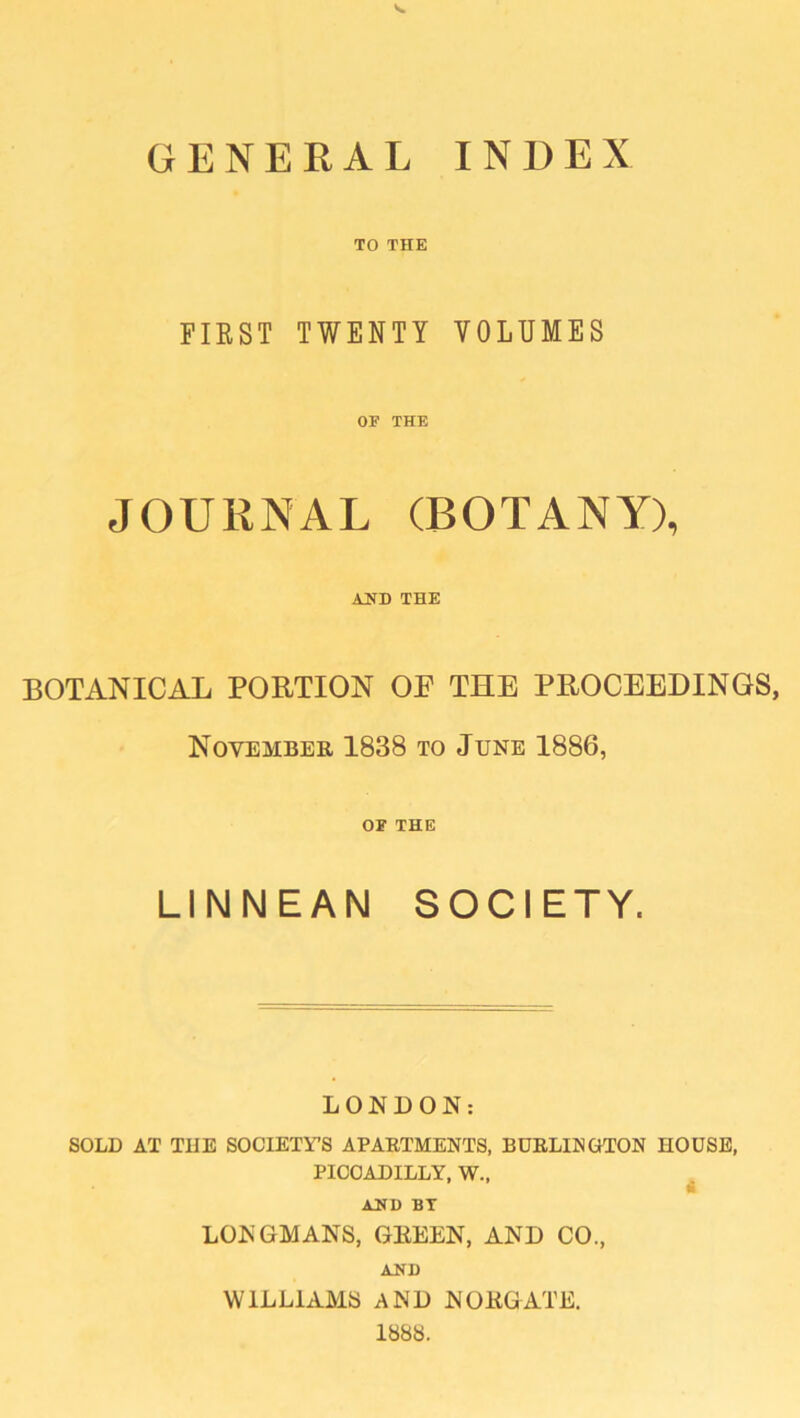 GENERAL INDEX TO THE FIRST TWENTY VOLUMES OF THE JOURNAL (BOTANY), AND THE BOTANICAL PORTION OF THE PROCEEDINGS, November 1838 to June 1886, OF THE LINNEAN SOCIETY. LONDON: SOLD AT THE SOCIETY’S APARTMENTS, BURLINGTON HOUSE, PICCADILLY, W., ABB BT LONGMANS, GREEN, AND CO., AND WILLIAMS AND NOEGATE. 1888.