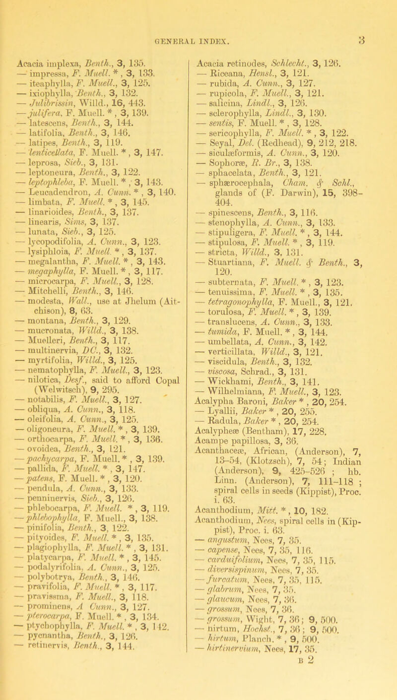 Acacia implexa, Benth., 3, 135. — impressa, F. Mitel/. * , 3, 133. — iteaphylla, F. Muell., 3, 125. — ixiophylla, Benth., 3, 132. — Julibrissin, Willd., 16, 443. -—julifera. F. Muell. * , 3, 139. — latescens, Benth., 3, 144. — latifolia, Benth., 3, 146. — latipes, Benth., 3, 119. — lenticellata, F. Muell. *, 3, 147. — leprosa, Sieb., 3, 131. — leptoneura, Benth., 3, 122. — leptophleba, F. Muell. * ,' 3, 143. — Leucadendron, A. Cunn. * , 3, 140. — limbata, F. Muell. * , 3, 145. — linarioides, Benth., 3, 137. — linearis, Sims, 3, 137. ■— lunata, Sieb., 3, 125. — lycopodifolia, A. Cunn., 3, 123. — lysiphloia, F. Muell. *, 3, 137. — megalantha, F. Muell. *, 3, 143. — megaphylla, F. Muell. *, 3, 117. — microcarpa, F. Muell., 3, 128. — Mitchelli, Benth., 3, 146. — modesta, Wall., use at Jhelum (Ait- chison), 8, 63. — montana, Benth., 3, 129. — mueronata, Willd., 3, 138. — Muelleri, Benth., 3, 117. — multinervia, DC., 3, 132. — myrtifolia, Willd., 3, 125. — nematophylla, F. Muell., 3, 123. — nilotica, Desf., said to afford Copal (Welwitsch), 9, 295. — notabilis, F. Muell., 3, 127. — obliqua, A. Cunn., 3, 118. — oleifolia, A. Cunn., 3, 125. — oligoneura, F. Muell. * , 3, 139. — orthocarpa, F. Muell. * , 3, 136. — ovoidea, Benth., 3, 121. — pachycarpa, F. Muell. * , 3, 139. — pallida, F. Muell. * , 3, 147. — patens, F. Muell. * , 3, 120. — pendula, A. Cunn., 3, 133. — penninervis, Sieb., 3, 126. — phleboearpa, F. Muell. * , 3, 119. — phlebophylla, F. Muell., 3, 138. — pinifolia, Benth., 3, 122. — pityoides, F. Muell. * , 3, 135. — plagiophylla, F. Muell. * , 3, 131. — platycarpa, F. Muell. * , 3, 145. — podalyrifolia, A. Cunn., 3, 125. — polybotrya, Benth., 3, 146. — pravifolia, F. Muell. * , 3, 117. — pravissma, F. Muell., 3, 118. — prorainens, A Cunn., 3, 127. — pterocarpa, F. Muell. * , 3, 134. — ptycbophylla, F. Muell. * , 3, 142. — pycnantha, Benth,, 3, 126. — retinervis, Benth., 3, 144. Acacia retinodes, Sehlecht., 3, 126. — Riceana, Hensl., 3, 121. — rubida, A. Cunn., 3, 127. — rupicola, F. Muell., 3, 121. — salicina, Lindl., 3, 126. — solerophylla, Lindl., 3, 130. — sentis, F. Muell. * , 3, 128. — sericophylla, F. Muell. * , 3, 122. — Seyal, Del. (Redhead), 9, 212, 218. — siculffiformis, A. Cunn., 3, 120. — Sophorse, R. Br., 3, 138. — sphacelata, Benth., 3, 121. — spkaeroeephala, Cham, cf Schl., glands of (F. Darwin), 15, 398- 404. — spinesoens, Benth., 3,116. — stenophylla, A. Cunn., 3, 133. — stipuligera, F. Muell. *, 3, 144. —• stipulosa, F. Muell. * , 3, 119. — stricta, Willd., 3, 131. — Stuartiana, F. Muell. & Benth., 3, 120. — subternata, F. Muell. * , 3, 123. — tenuissima, F. Muell. * , 3, 135. — tetragonophylla, F. Muell., 3, 121. — torulosa, F. Muell. * , 3, 139. — translucens, A. Cunn., 3, 133. — tumida, F. Muell. * , 3, 144. — umbellata, A. Cunn., 3, 142. — verticillata, Willd., 3, 121. — viseidula, Benth., 3, 132. — viscosa, Schrad., 3, 131. — Wiekhami, Benth., 3, 141. — Willielmiana, F. Muell., 3, 123. Acalypka Baroni, Baker * , 20, 254. — Lyallii, Baker * , 20, 255. — Radula, Baker * , 20, 254. Acalypheas (Bentkam), 17, 228. Acampe papillosa, 3, 36. Acanthacefe, African, (Anderson), 7, 13-54, (Klotzsck), 7, 54; Indian (Anderson), 9, 425-526 ; kb. Linn. (Anderson), 7, 111-118 ; spiral cells in seeds (Kippist), Proc. i. 63. Acanthodium, Mitt. *, 10, 182. Acanthodiutn, Nees, spiral cells in (Kip- pist), Proc. i. 63. — angustum, Nees, 7, 35. — capense, Nees, 7, 35, 116. — carduifolium, Nees, 7, 35, 115, — diversispinum, Nees, 7, 35. — furcatum, Nees, 7, 35, 115, — glabrum, Nees, 7, 35. — glaucum, Nees, 7, 36. — grosmm, Noes, 7, 36. — grossum, Wight, 7, 36; 9, 500. — nirtum, Hachst., 7, 36 ; 9, 500. — hirfum, Planch. * , 9, 500. — hirtinervium, Nees, 17, 35. b 2