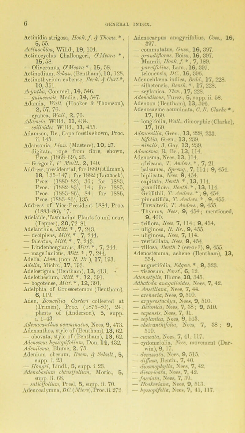 Actinidia strigosa, Hoolc.f. Thoms. * , 5,55. Actinochloa, Willd., 19, 104. Actinocyclus Challengeri, O'Meara *, 15,58. — Oliveranus, O'Meara * , 15, 58. Actinodium, Schau. (Bentham), 10, 128. Actinothyrium cubense, Berk. §■ Curt.*, 10, 351. Acyntha, Commel., 14, 546. -— gumeensis, Medio., 14, 547- Adamia, Wall. (Hooker & Thomson), 2, 57, 76. — eyanea, Wall., 2, 76. Adamsia, Willd., 11, 434. — scilloides, Willd., 11, 435. Adamson, Dr., Cape fossils shown, Proc. 11. 145. Adansonia, Linn. (Masters), 10, 27. — digitata, rope from fibre, shown, Proc. (1868-69), 26. — Gregorii, F. Muell., 2, 140. Address, presidential, for 1880 (Allman), 18, 135-147; for 1882 (Lubbockl, Proc. (1880-82), 36; for 1883, Proo. (1882-83), 14; for 1885, Proc. (1883-86), 84; for 1886, Proc. (1883-86), 135. Address of Vice-President 1884, Proc. (1883-86), 17. Adelaide, Tasmanian Plants found near, (Tepper), 20,72-81. Adelanthus, Mitt. * , 7, 243. — decipiens, Mitt. * , 7, 244. — falcatus, Mitt. * , 7, 243. — Lindenbergianus, Mitt. * , 7, 244. — magellanicus, Mitt. * , 7, 244. Adelia, Linn, (non B. Br.), 17, 193. Adelia, Miclix., 17, 193. Adelostigma (Bentham), 13, 413. - Adelothecium, Mitt. * , 12, 391. — bogotense, Mitt. * , 12, 391. Adelphia of Grossostemon (Bentham), 6, 119. Aden, Boswellia Carteri collected at (Trimen), Proc. (1875-80), 24; plants of (Anderson), 5, supp. i. 1-43. Adcnacanthus acuminatus, Nees, 9, 473. Adennnthos, style of (Bentham), 13, 62. — obovata, style of (Bentham), 13, 62. Adcnesma hyssopifolium, Don, 14, 432. Adcnilcma, Blume, 2, 75. Adenium obesum, lloem. Schult., 5, supp. i. 23. — Hongcl, Lindl., 5, supp. i. 23. Adcnobamim obtusi/olium, Moric., 5, supp ii. 68. — salicifolium, Presl. 5, supp. ii. 70. Adenocalymnn. D C. (Micrs), Proc. ii. 272. Adenocarpus anagyrifolius, Com., 16, 397. — commutatus, Crum., 16, 397. — grandijlorus, Boiss., 16, 397. — Mannii, Hook. f. * , 7, 189. — parvifolius, Lam., 16, 397. — telonensis, DC., 16, 396. Adenochlama indiea, Bedd., 17, 228. — silketensis, Benlh. *, 17,228. — zeylanica, Thw., 17, 228. Adenodiscus, Turcz., 5, supp. ii. 58. Adenoon (Bentham), 13, 396. Adenosacme acuminata, C. B. Clarke *, 17, 160. — longifolia, Wall., dimorphic (Clarke), 17, 160. Adenoscilla, Gren., 13, 228, 233. -— bifolia, Gren., 13, 239. — nivalis, J. Gay, 13, 239. Adenosma, R. Br., 13, 114. Adenosma, Nees, 13, 114. — africana, T. Anders. * , 7, 21. — balsamea, Spreng., 7, 114; 9, 454. — biplicata, Bees, 9, 454. —- capitata, Benth. * , 13, 114. — grandiflora, Bcnth. *, 13, 114. —• Griffitkii, T. Anders. * , 9, 454. — pinnatifida, T. Anders. *, 9, 455. —- Thwaitesii, T. Anders., 9, 455. — Thymus, Bees, 9, 454; mentioned, 9', 460. — triflora, Nees, 7, 114; 9, 454. — uliginosa, R. Br., 9, 455. — uliginosa, Bees, 7, 114. — verticillata, Bees, 9, 454. — villosa, Benth. 1 (error ?), 9, 455. Adenostemma, achene (Bentham), 13, 354. — angustifolia, Edgeiv. *, 9, 323. — viscosum, Forst., 6, 12. Adcnostylis, Blume, 18, 345. Adhatoda anagalloides, Nees, 7, 42. — Anselliana, Xees. 7, 44. — arenaria, Xees, 9,510. — argyrostachya, Nees, 9, 510. — Bctonica; Nees, 7, 38; 9, 510. — capensis, Nees, 7, 41. — ccylanica, Nees, 9, 513. — chciranthifolia, Nees. 7, 3S ; 9, 510. — cuticala, Nees, 7, 41, 117. — cydonasfolia, Bees, movement (Dar- win), 9, 17. — decussata, Nees, 9, 515. — diffusa, Benth., 7, 40. — diosmophylla, Nees, 7, 42. — divaricata, Nees, 7, 42. — fasciata, Nees, 7, 39. — Hookeriana, Nees. 9, 513. — hyssopifolia, Nees, 7, 41, 117.