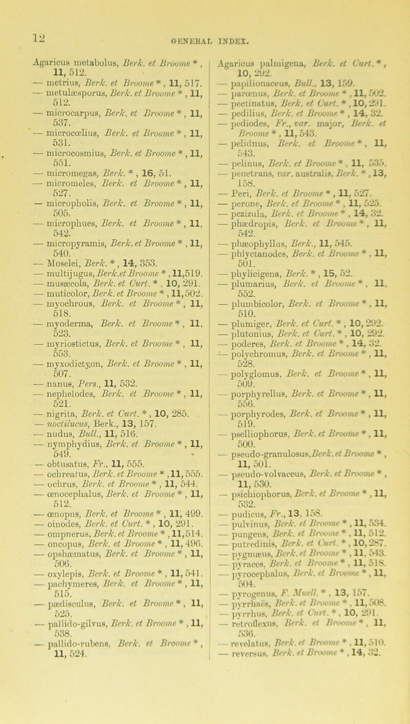 GENERAL INDEX. Agarieus metabolus, Berk, et Broome * , 11, 512. — metrius, Berk, et Broome * , 11, 517. — metultesporus, Berk, et Broome * , 11, 512. — microcarpus, Berk, et Broome * , 11, 537. — microcoelius, Berk, et Broome * , 11, 531. — mici-ocosmius, Berk, et Broome *, 11, 551. — micromegas, Berk. * , 16, 51. •—- micromel.es, Berk, et Broome * , 11, 527. — micropholis, Berk, et Broome * , 11, 505. ■— micropkues, Berk, et Broome * , 11, 542. — micropyramis, Berk, et Broovie * , 11, 540. — Moselei, Berk. *, 14, 353. — multijugus, Berk.et Broome * ,11,519. -— musEecola, Berk, et Curt. * , 10, 291. — muticolor, Berk, et Broome * , 11,502. — myoehrous, Berk, et Broome * , 11, 518. — royoderma, Berk, et Broome * , 11, 523. — myriostictus, Berk, et Broome * , 11, 553. — myxodicty.on, Berk, et Broome * , 11, 507. — nanus, Pers., 11, 532. — nepbelodes, Berk, et Broome * , 11, 521. — nigrita, Berk, et Curt. *, 10, 285. — noctilucus, Berk., 13, 157. -— nudus, Bull., 11, 516. — nymphydius, Berk, et Broome * , 11, 519. — obtusatus, Fr., 11, 555. — ochreatus, Berk, et Broome * , 11,555. — oclirus, Berk, et Broome * , 11, 544. — cenocephalus, Berk, et Broome * , 11, 512. — cenopus, Berk, et Broome * , 11, 499. — oinodes, Berk, et Curt. * , 10, 291. — ompnerus, Berk, el Broome * , 11,514. — oncopus, Berk, et Broome * , 11,496. — opsbnsinatus, Berk, et Broome * , 11, 506. — oxylepis, Berk, et Broome * , 11,54]. •— pachymeres, Berk, et Broome * , 11, 515. — piedisculus, Berk, et Broome * , 11, 525. — pallido-gilvus, Berk, et Broome * , 11, 538. — pallido-rubens, Berk, et Broome * , 11, 524. | Agaricus palmigena, Berk, et Curt. *, 10, 292. — papilionaceus, Bull.. 13, 159. — paroenus, Berk, et Broome * , 11,502. — pectinatus, Berk, et Curt. * , 10,291. — pedilius, Berk, et Broome * , 14, 32. — pediodes, Fr., var. major, Berk, et Broome * , 11,543. — pelidnus, Berk, et Broome *, 11, 543. — pelinus, Berk, et Broome *, 11, 535. — penetrans, var. australis, Berk. * , 13, 158. — Peri, Berk, et Broome * , 11, 527. — perone, Berk, et Broome *, 11, 525. — pezizula, Berk, et Broome * , 14, 32. — pha'dropis, Berk, et Broome * , 11, 542. — phseophyllus, Berk.. 11, 545. — phlyctanodes, Berk, et Broome * , 11, 501. — pbylicigena, Berk. * , 15, 52. — plumarius, Berk, et Broome * . 11. 552. — plumbicolor, Berk, et Broome * , 11, 510. — plumiger, Berk, et Curt. * , 10, 292. — plutonius, Berk, et Curt. * , 10, 292. — poderes, Berk, et Broome * , 14, 32. — polychromus, Berk, et Broome * . 11, 528. — polyglomus, Berk, et Broome * , 11, 509. — porpbyrellus, Berk, et Broome * , 11, 556. — porphyrodes, Berk, et Broome * , 11, 519. — pselliopkorus, Berk, et Broome * , 11, 500. — pseudo-granulosus,/irr/.'. o' Broome * , 11, 501. — pseudo-volvaceus, Berk, et Broome * , 11, 530. — psicliiopborus, Berk, et Broome * . 11, 532. — pudicus, Fr., 13. 15S. — pulvinus, Berk, et Broome * , 11,534. — pungens, Berk, ct Broome * . 11, 512. — putredinis, Berk, et Curt. * , 10,287. — pygmaeus, Bcrk.et Broome * , 11. 543. — py races, Berk, ct Broome * . 11, 518. — pyrocephalus, Berk, et Broome * , 11, 504. — pyrogenus, F. Muc/t. * , 13, 157. — pyrrbnea. Berk, et Broome * . 11,508. — pyrrkus, Berk, ct Curt. *. 10, 291. — retroflexus, Berk, ct Broome * . 11, 536. — revelntus, Bcrk.et Broome * . 11,510. — reversus, Berk, et Broome * , 14, 32.