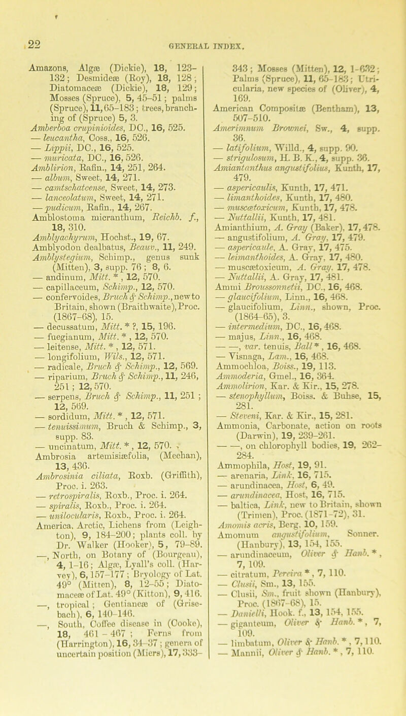 Amazons, Alg® (Dickie), 18, 123- 132; Desmideoe (Roy), 18, 128; Diatomacea; (Dickie), 18, 129; Mosses (Spruce), 5, 45-51; palms (Spruce), 11,65-183; trees, branch- ing of (Spruce) 5, 3. Amberboa crupinioides, DO., 16, 525. — leucantha, Ooss., 16, 526. — Lippii, DC., 16, 525. — murieata, DO., 16,526. Amblirion, Rafin., 14, 251, 264. — album, Sweet, 14, 271. — camtschatcense, Sweet, 14, 273. — lanceolatum, Sweet, 14, 271. — pudicum, Rafin., 14, 267. Amblostoma micrantkum, Reichb. f, 18, 310. Amblyachyrum, Hocbst., 19, 67. Amblyodon dealbatus, Beauv., 11, 249. Amblystegium, Schimp., genus sunk (Mitten), 3, supp. 76 ; 8, 6. — andinum, Mitt. * , 12, 570. — capillaceum, Schimp., 12, 570. — confervoides, Bruch 4 Schimp., newto Britain, shown (Braitbwaite), Proc. (1867-68), 15. — decussatum, Mitt. * ?, 15, 196. -— fuegianum, Mitt. * , 12, 570. — leitense, Mitt. * , 12, 571. — longifolium, Wits., 12, 571. — radicale, Bnich 4 Schimp., 12, 569. — riparium, Bruch 4 Schimp., 11, 246, 251; 12, 570. — serpens, Bruch 4~ Schimp., 11, 251 ; 12, 569. — sordidum, Mitt. * , 12, 571. — tenuissimum, Bruch & Schimp., 3, supp. 83. — uncinatum, Mitt. * , 12, 570. , Ambrosia artemisitefolia, (Meehan), 13, 436. Ambrosinia ciliata, Roxb. (Griffith), Proc. i. 263. — retrospiralis, Roxb., Proc. i. 264. — spiralis, Roxb., Proc. i. 264. — unilocularis, Roxb., Proc. i. 264. America. Arctic, Lichens from (Leigh- ton), 9, 184-200; plants coll, by Dr. Walker (Hooker), 5, 79-89. —, North, on Botany of (Bourgeau), 4, 1-16; Alga', Lyall’s coll. (Har- vey), 6,157-177 ; Bryology of Lat. 49° (Mitten), 8, 12-55; Diato- macete of Lat. 49° (Kitton), 9, 416. —, tropical ; Gentianeai of (Grise- bach), 6, 140-146. —, South, Coffee disease in (Oooke), 18, 461 - 467 ; Ferns from (Harrington), 16, 34-37 ; genera of uncertain position (Miers), 17,333- 343; Mosses (Mitten), 12, 1-632; Palms (Spruce), 11, 65-183; Utri- cularia, new species of (Oliver), 4, 169. American Composil® (Bentham), 13, 507-510. Amcrimnum Brc/vmei, Sw., 4, supp. 36. — latifolium, Willd., 4, supp. 90. — strigulosum, H. B. K., 4, supp. 36. Amiantanthus angustifolius, Kunth, 17, 479. — aspericaulis, Kunth, 17, 471. — limantlioides, Kunth, 17, 480. — musctetoxicum, Kunth, 17, 478. — Nuttallii, Kunth, 17, 481. Amianthium, A. Gray (Baker), 17,478. — angustifolium, A. Gray, 17, 479. — aspericaule, A. Gray, 17, 475. •— leimanthoides, A. Gray, 17, 480. — muscretoxicum, A. Gray. 17, 478. ■— Nuttallii, A. Gray, 17, 481. Amrni Broussonnetii, DC., 16, 468. — glaucifolium, Linn., 16, 468. — glaucifolium, Linn., shown, Proc. (1864-65), 3. — intermedium, DC., 16,468. — majus, Linn., 16, 468. , var. tenuis, Ball * , 16, 46S. — Visnaga, Lam., 16, 468. Ammochloa, Boise., 19, 113. Ammoderia, Gmel., 16, 364. Ammolirion, Kar. & Kir., 15, 278. — stenophyllum, Boiss. & Buhse, 15, 281. — Steveni, Kar. & Kir., 15, 281. Ammonia, Carbonate, action on roots (Darwin), 19, 239-261. , on chlorophyll bodies, 19, 262- 284. Ammophila, Host, 19, 91. — arenaria, Link, 16, 715. — arundinacea, Host, 6, 49. — arundinacea, Host, 16, 715. — baltica, Link, new to Britain, shown (Trimen), Proc. (1871-72), 31. Amomis acris, Berg. 10, 159. Amomum angustifolium, Sonner. (Hanbury), 13, 154, 155. — arundinaceum, Oliver 4' Hanb. * , 7, 109. — citratum, Pereira *, 7, 110. — Clusii, Sin., 13, 155. — Clusii, Sm., fruit shown (Hanbury), Proc. (1867-68), 15. — DanicUi, Hook, f., 13, 154, 155. — giganteum, Oliver <S)‘ Hanb. * , 7, 109. — limbatum, Oliver A Hanb. * , 7,110. — Mannii, Oliver 4' Hanb. * , 7, 110.