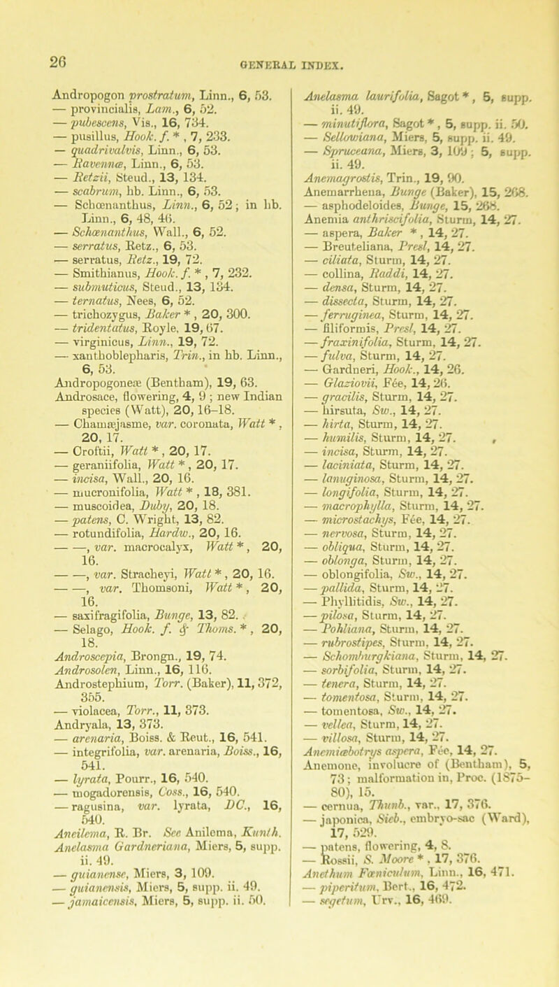 Andropogon prostratum, Linn., 6, 53. — provincialis, Lam., 6, 52. — pubescens, Vis., 16, 734. — pusillus, Hook.f. * , 7, 233. — quadrivalvis, Linn., 6, 53. — jRavenna, Linn., 6, 53. — ltetzii, Steud., 13, 134. — scabrum, lib. Linn., 6, 53. — Scboenanthus, Linn., 6, 52; in lib. Linn., 6, 48, 4(i. — Schoenanthus, Wall., 6, 52. — serratus, Retz., 6, 53. — serratus, Betz., 19, 72. — Smithianus, Hook. f. * , 7, 232. — submuticus, Steud., 13, 134. — ternatus, Nees, 6, 52. — trichozygus, Baker * , 20, 300. — tridentatus, Royle, 19, 67. — virginicus, Linn., 19, 72. — xantboblepbaris, Trim., in hb. Linn., 6, 53. Andropogoneas (Bentham), 19, 63. Androsace, flowering, 4, 9 ; new Indian species (Watt), 20,16-18. — Chanueiasme, var. coronata. Watt * . 20, 17. — Orof'tii, Watt * , 20, 17. — geraniifolia, Watt * , 20, 17. — incisa, Wall., 20, 16. -—• mucronifolia, Watt * , 18, 381. — muscoidea, Duby, 20, 18. — patens, C. Wright, 13, 82. — rotundifolia, Hardw., 20, 16. , var. macrocalyx, Watt *, 20, 16. , var. Stracheyi, Watt *, 20, 16. — —, var. Tbomsoni, Watt * , 20, 1.6. — saxifragifolia, Bunge, 13, 82. — Selago, Hook. f. Thoms. *, 20, 18. Androsccpia, Brongn., 19, 74. Androsolcn, Linn., 16, 116. Androstepkium, Torr. (Baker), 11,372, 355. — violacea, Torr., 11, 373. Andryala, 13, 373. — arenaria, Boiss. & Reut., 16, 541. — integrifolia, var. arenaria, Boiss., 16, 541. — lyrata, Pourr., 16, 540. — mogadorensis, Coss., 16, 540. — ragusina, var. lyrata, DC., 16, 540. Aneilema, R. Br. See Anilema, Kunth. Anelasma Gardneriana, Miers, 5, supp. ii. 49. — guianense, Miers, 3, 109. — guianemis, Miers, 5, supp. ii. 49. — jamaiccnsis, Miers, 5, supp. ii. 50. Anelasma laurifolia, Sagot *, 5, supp. ii. 49. — minutijlora, Sagot *, 5, supp. ii. 50. — Selluwiana, Miers, 5, supp. ii. 49. — Spruceana, Miers, 3, 109 : 5, supp. ii. 49. Anemagrostis, Trin., 19, 90. Anemarrheua, Bunge (Baker), 15, 268. — asphodeloides, Bunge, 15, 268. Anemia anthriscifolia, Sturm, 14, 27. — aspera, Baker * , 14, 27. — Breuteliana, Prcsl, 14, 27. — ciliata, Sturm, 14, 27. — collina, Iiaddi, 14, 27. — densa, Sturm, 14, 27. — dissecla, Sturm, 14, 27. — ferruginea, Sturm, 14, 27. — filiformis, Prcsl, 14, 27. — fraxinifolia, Sturm, 14, 27. — fulva, Sturm, 14, 27. — Gardneri, Hook., 14, 26. — Glaziovii, Fee, 14,26. — gracilis, Sturm, 14, 27. — kirsuta, Sw., 14, 27. — hirta, Sturm, 14, 27. — humilis, Sturm, 14, 27. , — incisa, Sturm, 14, 27. — laciniata, Sturm, 14, 27. — lanuginosa, Sturm, 14, 27. — longifolia, Sturm, 14, 27. — macrophylla, Sturm, 14, 27. — microstachys, F4e, 14, 27. — nervosa, Sturm, 14, 27. — obliqua, Sturm, 14, 27. — oblonga, Sturm, 14, 27. — oblongifolia, Sw., 14, 27. — pallida, Sturm, 14, 27. — Phyllitidis, Sw., 14, 27. — pilosa, Sturm, 14, 27. — Pohliana, Sturm, 14, 27. — rubrostipes, Sturm, 14, 27. — Schomburgkiana, Sturm, 14, 27. — sorbifolia, Sturm, 14, 27. — tencra, Sturm, 14, 27. — tomentosa, Sturm, 14, 27. — tomentosa, Sw., 14, 27. — vellea, Sturm, 14, 27. — villosa, Sturm, 14, 27. Anemirebotrys aspera, Fee, 14, 27. Anemone, involucre of (Bentham), 5, 73; malformation in, Proc. (1875- 80), 15. — cernua, Thunb., var.. 17, 376. — japonica, Sicb., embryo-sac (Ward), 17, 529. — patens, flowering, 4, 8. — Rossii, S. Moore * , 17, 376. And hum Fcenicuhtm, Linn., 16, 471. — piperifum. Bert., 16, 472. — segefum, Urv.. 16, 469.