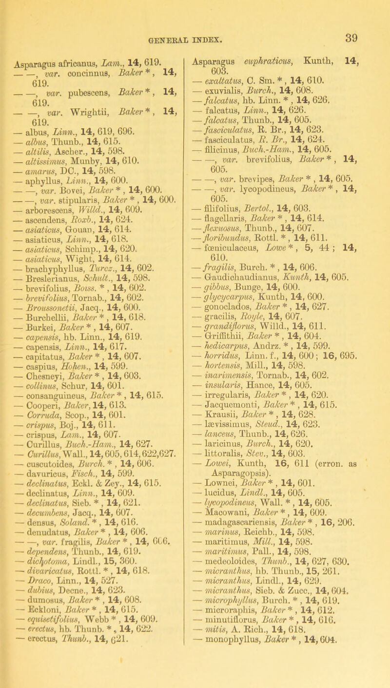 Asparagus africanus, Lam., 14, 619. ) var. concinnus, Baker *, 14, 619. , var. pubescens, Baker *, 14, 619. 1 var. Wrightii, Baker*, 14, 619. — albus, Linn., 14, 619, 696. — albus, Thunb., 14, 615. —■ altilis, Ascher., 14, 598. — altissimus, Munby, 14, 610. — amarus, DO., 14, 598. — aphyllus, Linn., 14, 600. , var. Bovei, Baker * , 14, 600. , var. stipularis, Baker * , 14, 600. — arborescens, Willd., 14, 609. — ascendens, Boxb., 14, 624. — asiaticus, GouaD, 14, 614. — asiaticus, Linn., 14, 618. — asiaticus, Schimp., 14, 620, — asiaticus, Wight, 14, 614. — brachypliyllus, Turcz., 14, 602. — Breslerianus, Schult., 14, 598. — brevifolius, Boiss. * , 14, 602. — brevifolius, Tornab., 14, 602. — Broussonetii, Jacq., 14, 600. — Burchellii, Baker * , 14, 618. — Burkei, Baker * , 14, 607. — capensis, bb. Linn., 14, 619. — capensis, Linn., 14, 617. — capitatus, Baker * , 14, 607. — caspius, Hohen., 14, 599. — Obesneyi, Baker * , 14, 603. — collinus, Schur, 14, 601. — consanguineus, Baker * , 14, 615. — Oooperi, Baker, 14, 613. — Corruda, Scop., 14, 601. — crispus, Boj., 14, 611. — crispus, Lam., 14, 607. — Curillus, Buch.-Ham., 14, 627. — Curillus, Wall., 14,605,614,622,627. — cuscutoides, Burch. * , 14, 606. — davuricus, Fisch., 14, 599. — declinalus, Eckl. & Zey., 14, 615. — declinatus, Linn., 14, 609. — declinalus, Sieb. * , 14, 621. — decumhens, Jacq., 14, 607. — densus, Soland. * , l4, 616. — denudatus, Baker * , 14, 606. , var. fragilis, Baker * , 14, 6C6. — dependens, Thunb., 14, 619. — diclpitoma, Lindl., 15, 360. —• divaricatus, Eottl. * , 14, 618. — Draco, Linn., 14, 527. — dubius, Decne., 14, 623. — dumosus, Baker * , 14, 608. — Eckloni, Baker * , 14, 615. — equisetifolius, Webb * , 14, 609. — erectus, hb. Thunb. *, 14, 622. — erectus, Thumb., 14, ($21. Asparagus cuphraticus, Kunth, 14, 603. — exaltatus, 0. Sm. * , 14, 610. — exuvialis, Burch., 14, 608. — falcatus, bb. Linn. * , 14, 626. — falcatus, Linn., 14, 626. — falcatics, Thunb., 14, 605. — fasciculatus, B. Br., 14, 623. — fasciculatus, B. Br., 14, 624. — filicinus, Buch.-Ham., 14, 605. — —, var. brevifolius, Baker * , 14, 605. , var. brevipes, Baker * , 14, 605. , var. lycopodiueus, Baker * , 14, 605. — filifolius, Bertol., 14, 603. — flagellaris, Baker * , 14, 614. —flexuosus, Thunb., 14, 607. — floribundus, Eottl. * , 14, 611. — foeniculaceus, Lowe * , 5, 44 ; 14, 610. — fragilis, Burch. * , 14, 606. — Gaudichaudianus, Kunth, 14, 605. — gibbus, Bunge, 14, 600. — glycycarpus, Kunth, 14, 600. — gonoclados, Baker * , 14, 627. — gracilis, Boyle, 14, 607. — grandiforus, Willd., 14, 611. — Griffitliii, Baker * , 14, 604. — hedicarpus, Andrz. * , 14, 599. — horridus, Linn, f., 14, 600; 16, 695. — hortensis, Mill., 14, 598. — inarimensis, Tornab., 14, 602. •—• insularis, Hance, 14, 605. — irregularis, Baker * , 14, 620. — Jacqucmonti, Baker* , 14, 615. — Krausii, Baker * , 14, 628. — laevissimus, Steud., 14, 623. — lanceus, Thunb., 14, 626. — laricinus, Burch., 14, 620, — littoralis, Stev., 14, 603. — Lowei, Kunth, 16, 611 (erron. as Asparagopsis). — Lownei, Baker * , 14, 601. — lucidus, Lindl., 14, 605. — lycopodiueus, Wall. * , 14, 605. — Macowani, Baker * , 14, 609. — madagascariensis, Baker * , 16, 206. — marinus, Beichb., 14, 598. — inaritimus, Mill., 14, 598. — maritimus, Pall., 14, 598. — medeoloides, Thunb., 14, 627, 630. — micranthus, hb. Thunb., 15, 261. — micranthus, Line'll., 14, 629. —• micranthus, Siob. & Zucc., 14,604. — microphyllus, Burch. * , 14, 619. — microraphis, Baker * , 14, 612. — minutillorus, Baker * , 14, 616. — mitis, A. Bich., 14, 618. — monophyllus, Baker *, 14,604.