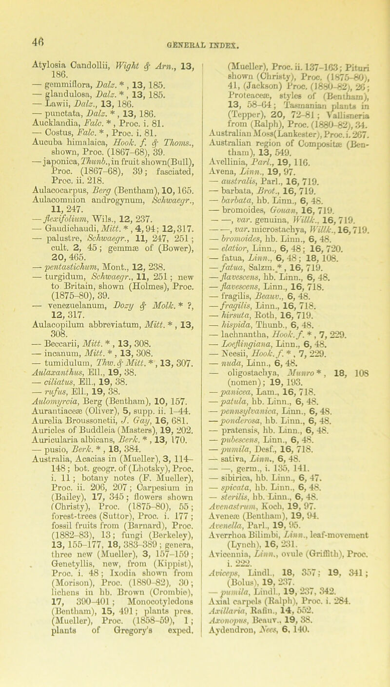 Atylosia Oandollii, Wight & Am., 13. 186. — gemmiflora, Dais. * , 13, 185. — glanclulosa, Dalz. * , 13, 185. — Lawii, Dalz., 13, 186. — punctata, Dalz. * , 13, 186. Aucklandia, Falc. *, Proc. i. 81. — Costus, Falc. * , Proc. i. 81. Aucuba bimalaica, Hook. f. Thoms., shown, Proc. (1867-68), 39. — japonica, Thunb.,in fruit sbown(Bull), Proc. (1867-68), 39; fasciated, Proc. ii. 218. Aulacocarpus, Derg (Bentham), 10,165. Aulacomnion androgynum, Schwaear., 11, 247. — flexifolium, Wils., 12, 237. — Gaudicbaudi, Mitt. * , 4,94; 12,317. •— palustre, Schwaegr., 11, 247, 251 ; cult. 2, 45 ; gemmae of (Bower), 20, 465. — pentastichum, Mont., 12, 238. — turgidum, Schwaegr., 11, 251; new to Britain, shown (Holmes), Proc. (1875-80), 39. — venezuelanum, Dozy Molk. * ?, 12, 317. Aulacopilum abbreviatum, Mitt. * , 13, 308. — Beccarii, Mitt. * , 13, 308. — incanum, Mitt. * , 13, 308. — tumidulum, Thw.$ Mitt. *, 13, 307. Aulaxanthus, Ell., 19, 38. — ciliatus, Ell., 19, 38. — rufus, Ell., 19, 38. Aulomyrcia, Berg (Bentham), 10, 157. Aurantiaceae (Oliver), 5, supp. ii. 1-44. Aurelia Broussonetii, J. Gay, 16, 681. Auricles of Buddleia (Masters), 19, 202. Auricularia albicans, Berk. * , 13, 170. — pusio, Berk. * , 18, 384. Australia, Acacias in (Mueller), 3, 114^- 148; hot. geogr. of (Lbotsky), Proc. i. 11; botany notes (F. Mueller), Proc. ii. 206, 207 ; Oarpesium in (Bailey), 17, 345; flowers shown fChristy), Proc. (1875-80), 55; forest-trees (Suttor), Proc. i. 177 ; fossil fruits from (Barnard), Proc. (1882-83), 13; fungi (Berkeley), 13, 155-177, 18, 383-389 ; genera, three new (Mueller), 3, 157-169; Genetyllis, new, from (Kippist), Proc. i. 48 ; Ixodia shown from (Morison), Proc. (1880-82), 30; lichens in hb. Brown (Oroinbie), 17, 390-401 ; Monocotyledons (Bentham), 15, 491; plants pres. (Mueller), Proc. (1858-59), 1; plants of Gregory’s exped. (Mueller), Proc. ii. 137-163; Pituri shown (Christy), Proc. (1875-80), 41, (Jackson) Proc. (1880-82;, 26; Proteaceac, styles of (Bentham), 13, 58-64; Tasmanian plants in (Tepper), 20, 72-81; Yallisneria from (Ralph), Proc. (1880-82), 34. Australian Moss(Lankester), Proc. i. 267. Australian region of Composite (Ben- tham), 13, 549. Avellinia, Pari., 19, 116. Avena, Linn., 19, 97. — australis, Pari., 16, 719. — barbata, Brot., 16, 719. — barbata, hb. Linn., 6, 48. — bromoides, Gouan, 16, 719. , var. genuina, Willk., 16, 719. , var. microstachya, Willk., 16,719. — bromoides, hb. Linn., 6, 48. — elatior, Linn., 6, 48; 16, 720. — fatua, Linn., 6, 48 ; 18, 108. — fatua, Salzm. * , 16, 719. — flavescens, hb. Linn., 6, 48. — flavescens, Linn., 16, 718. — fragilis, Beauv., 6, 48. — fragilis, Linn., 16, 718. — hirsute, Roth, 16, 719. —- hispida, Thunb., 6, 48. — lachnantha, Hook.f. *, 7, 229. — Loeflingiana, Linn., 6, 48. — Neesii, Hook.f. *, 7, 229. — nada, Linn., 6, 48. — oligostachya, Munro *, 18, 108 (nomen); 19, 193. -—panicca, Lam., 16, 718. — patula, hb. Linn., 6, 48. — pennsylvanica, Linn., 6, 48. — ponderosa, hb. Linn., 6, 48. — pratensis, hb. Linn., 6, 48. — pubcscens, Linn., 6, 48. — piimila, Desf., 16, 718. — sativa, Linn., 6, 48. , germ., i. 135, 141. — sibirica, hb. Linn., 6, 47. — spicata, hb. Linn., 6, 48. — sterilis, hb. Linn., 6, 48. Avenastrum, Koch, 19, 97. Aveneaj (Bentham), 19, 94. Avenella, Pari., 19, 95. Averrhoa Bilimbi, Linn., leaf-movement (Lynch), 16, 231. Avicenuia, Linn., ovule (Griffith), Proc. i. 222. Aviceps, Lindl., 18, 357: 19. 341; (Bolus), 19, 237. — puntila, Lindl., 19, 237, 342. Axial carpels (Ralph), Proc. i. 284. AxiUaria, Rafin., 14, 552. Axonopus, Benuv.. 19, 38. Aydendron, Nccs, 6, 140.