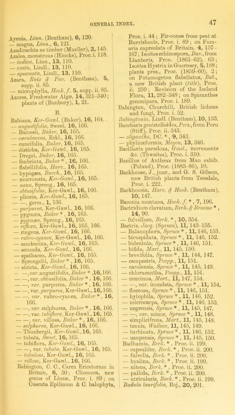 Ayenia, Linn. (Bentbam), 6, 120. — magna, Linn., 6,121. Azaclirachta as timber (Mueller), 2,145. Azalea, monstrous (Hindis), Proc. i. 118. — indica, Linn., 13, 110. — ovata, Lindl., 13, 110. — squamata, Lindl., 13,110. Azara, Ruiz 4' Pav. (Bentbam), 5, supp. ii. 85. — micropbylla, Hook.f. 5, supp. ii. 85. Azores, Freshwater Alg;c, 14, 321-340; plants of (Bunbury), 1, 21. B. Babiana, Kcr-Gawl. (Baker), 16, 164. — angustifolia, Sweet, 16, 166. — BaineBii, Baker, 16, 165. — ctsndescens, Eckl., 16, 166. — cuneifolia, Baker, 16, 165. — disticba, Ker-Gawl., 16, 165. — Dregei, Baker, 16, 165. — fimbriata, Baker * , 16, 166. — flabellifolia, Harv., 16, 165. — bypogaja, Burch., 16, 165. — mucronata, Ker-Gawl., 16, 165. — nana, Spreng., 16, 165. — obtusifolia, Ker-Gawl., 16, 166. — plicata, Ker-Gawl., 16,165. , germ., 1, 136. — purpurea, Ker-Gawl., 16, 166. — pygmrca, Baker * , 16, 165. — pugmcea, Spreng., 16, 165. — rejlexa, Ker-Gawl., 16, 165, 166. — ringens, Ker-Gawl., 16, 166. — ruhro-cyanea, Ker-Gawl., 16, 166. — sambucina, Kcr-Gawl., 16, 165. — secunda, Kcr-Gawl., 16, 166. — spatbacea, Ker-Gawl., 16, 165. — Sprengelii, Baker * , 16, 165. — stricta, Ker-Gawl., 16, 166. — —,var.angustifolia, Baker * ,16,166. , var. obtusifolia, Baker * , 16,166. , var. purpurea, Baker * , 16, 166. , '/ar. purpurea, Ker-Gawl., 16,166. , var. rubro-cyanea, Baker * , 16, 166. , var. sulphurea, Baker * , 16, 166. , var. tubijlora, Ker-Gawl., 16, 165. , var. villosa, Baker * , 16,166. — sulphurea, Ker-Gawl., 16, 166. — Thunbergii, Ker-Gawl., 16, 165. — tubata, Sweet, 16, 165. — tubiflora, Kcr-Gawl., 16, 165. , var. tubata, Ker-Gawl., 16, 165. — tubulosa, Kcr-Gawl., 16, 165. — villosa, Ker-Gawl., 16,166. Babington, C. 0., Carex Ericetorum in Britain, 6, 30; Cliocoeea, new genus of Linece, Proc. i. 89; on CJuscuta Epilinum & 0. halophyta, Proo. i. 44 ; Fir-cones from peat at Burrishoole, Proc. i. 89 ; on Fum- aria capreolata of Britain, 4, 157- 167; Isoetes echinospora, !>««., from Llanberis, Proc. (1861-62), 63; Isoetes Hystrix in Guernsey, 5,188; plants preB., Proc. (1859-60), 2; on Potamogeton flabellatus, Bab., a new British plant (title), Proc. ii. 259; Revision of the Iceland Flora, 11,282-348; on Spirantbes gemmipara, Proc. i. 189. Babington, Churchill, British lichens and fungi, Proc. i. 52. Babingtonia, Lindl. (Bentbam), 10,133. Baccharis genistelloides, Pers., from Peru (Stiff), Proc. ii. 343. — oligantha, DC. * , 9, 343. — phylicseformis, Meyen, 13, 346. Bacillaria paradoxa, Ghnel., movements &c. (Thwaites), Proc. i. 310. Bacillus of Anthrax from Man exbib. (Poland), Proc. (1883-86), 10. ! Backhouse, J., junr., and G. S. Gibson, new British plants from Teesdale, Proc. i. 222. Backbousia, Harv. cf Hook. (Bentbam), 10,147. Baconia montana, Hook. f. * , 7, 196. Bactridium elavatum, Berk, Broome * , 14, 90. — fulvellum, Berk. * , 10, 354. Bactris, Jacq. (Spruce), 11, 143-155. — Balanopbora, Spruce * , 11,146,153. — bicuspidata, Spruce * , 11, 146, 152. — bidentula, Spruce * , 11, 146, 151. — bifida, Mart., 11, 145, 150. ! — brevifolia, Spruce * , 11,144, 147. — campestris, Poepp., 11, 151. — carolensis, Spruce * , 11, 145, 149. — chloracantba, Poepp., 11, 151. — concinna, Mart., 11,147, 154. j , var. inundata, Spruce * , 11,154. j — floccosa, Spruce * , 11,146, 151. | — hylophila, Spruce * , 11, 146, 152. j — microcarpa, Spruce * , 11, 146, 153. — negrensis, Spruce * , 11,145, 147. ! , var. minor, Spruce * , 11, 148. j — simplicifrons, Mart., 11, 145, 148. j — tenuis, Wallace, 11,145, 149. — turbinata, Spruce * , 11, 146, 152. } — uaupensis, Spruce * , 11, 145, 150. i Badhamia, Berk. * , Proc. ii. 199. s — capsulifer, Berk. * , Proc. ii. 200. J — fulvella, Berk. * , Proc. ii. 200. — byalina, Berk. * , Proc. ii. 199. — nitens, Berk. * , Proc. ii. 200. — pallida, Berk. * , Proc. ii. 200. I — utrieularis, Berk. * , Proc. ii. 199. i Badula laurifolia, Boj., 20, 201.