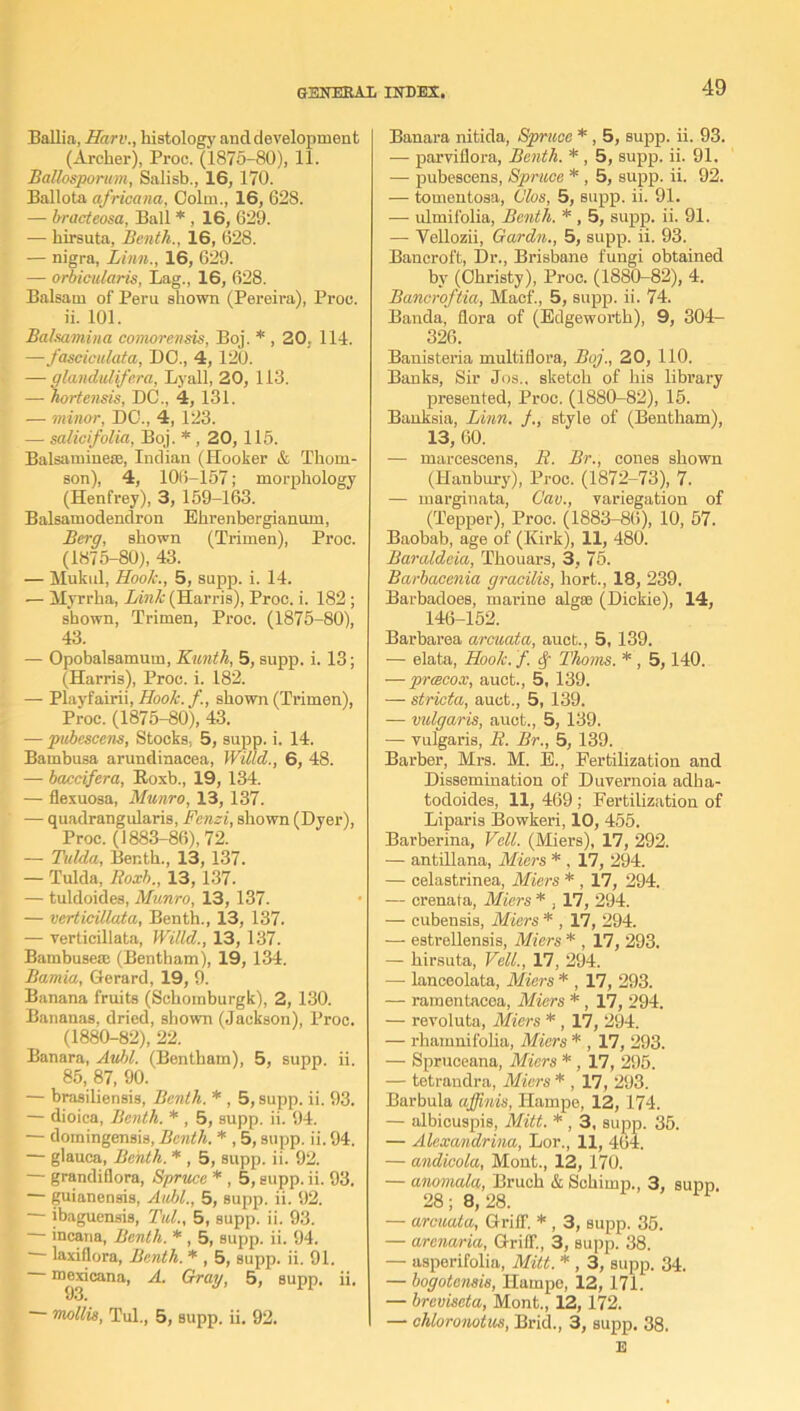 Ballia, Harv., histology and development (Archer), Proc. (1876-80), 11. BaUosporum, Salisb., 16, 170. Ballota africana, Oolm., 16, 628. — bracteosa, Ball * , 16, 629. — hirsuta, Benth., 16, 628. — nigra, Linn., 16, 629. — orbicularis, Lag., 16, 628. Balsam of Peru shown (Pereira), Proc. ii. 101. Balsamina comorensis, Boj. * , 20. 114. —fasciculate,, DO., 4,120. — gla.ndulife.ra, Lyall, 20, 113. — hortensis, DC., 4,131. — minor, DO., 4, 123. — salicifolia, Boj. *, 20, 116. Balsaminese, Indian (Hooker & Thom- son), 4, 106-i57; morphology (Henfrey), 3, 159-163. Balsamodendron Ehrenbergianum, Berg, shown (Trimen), Proc. (1875-80), 43. — Mukul, Hook., 5, supp. i. 14. — Myrrha, Link (Harris), Proc. i. 182 ; shown, Trimen, Proc. (1875-80), 43. — Opobalsamum, Kunth, 5, supp. i. 13; (Harris), Proc. i. 182. — Playfairii, Hook. /., shown (Trimen), Proc. (1875-80), 43. — pubescens, Stocks, 5, supp. i. 14. Bambusa arundinacea, Willd., 6, 48. — baccifera, Roxb., 19, 134. — flexuosa, Munro, 13,137. — quadrangularis, Fenzi, shown (Dyer), Proc. (1883-86), 72. — Tulda, Benth., 13, 137. — Tulda, Roxb., 13, 137. — tuldoides, Munro, 13, 137. — verticillata, Benth., 13, 137. — verticillata, Willd., 13, 137. Bambusese (Bentham), 19, 134. Bamia, Gerard, 19, 9. Banana fruits (Sckomburgk), 2, 130. Bananas, dried, shown (Jackson), Proc. (1880-82), 22. Banara, Aubl. (Bentham), 5, supp. ii. 85, 87, 90. — brasiliensis, Benth. * , 5, supp. ii. 93. — dioica, Benth. * , 5, supp. ii. 94. — domingensis, Benth. * , 5, supp. ii. 94. — glauca, Benth. * , 5, supp. ii. 92. — grandiflora, Spruce * , 5, supp. ii. 93. — guianensis, Aubl., 5, supp. ii. 92. ibaguensis, Tul., 5, supp. ii. 93. — incana, Benth. * , 5, supp. ii. 94. laxitlora, Benth. * , 5, supp. ii. 91. It>93'Cana’ ^ drag, 5, supp. ii. mollis, Tul., 5, supp. ii. 92. Banara nitida, Spruce * , 5, supp. ii. 93. — parviflora, Benth. * , 5, supp. ii. 91. — pubescens, Spruce * , 5, supp. ii. 92. — tomentosa, Clos, 5, supp. ii. 91. — ulmifolia, Benth. *, 5, supp. ii. 91. — Yellozii, Gardn., 5, supp. ii. 93. Bancroft, Dr., Brisbane fungi obtained by (Christy), Proc. (1880-82), 4. Bancroftia, Macf., 5, supp. ii. 74. Banda, flora of (Edgeworth), 9, 304- 326. Banisteria multiflora, Boj., 20, 110. Banks, Sir Jos., sketch of his library presented, Proc. (1880-82), 15. Banksia, Linn. style of (Bentham), 13, 60. — marcescens, R. Br., cones shown (Hanbury), Proc. (1872-73), 7. — marginata, C'av., variegation of (Tepper), Proc. (1883-86), 10, 57. Baobab, age of (Kirk), 11, 480. Baraldeia, Thouars, 3, 75. Barbacenia gracilis, hort., 18, 239. Barbadoes, marine algae (Dickie), 14, 146-152. Barbarea arcuata, auct., 5, 139. — elata, Hook, f Thoms. *, 5,140. — preecox, auct., 5, 139. — stricta, auct., 5, 139. — vulgaris, auct., 5, 139. — vulgaris, R. Br., 5, 139. Barber, Mrs. M. E., Fertilization and Dissemination of Duvernoia adha- todoides, 11, 469; Fertilization of Liparis Bowkeri, 10, 455. Barberina, Veil. (Miers), 17, 292. — antillana, Miers * , 17, 294. — celastrinea, Miers * , 17, 294. — crenafa, Miers * , 17, 294. — cubensis, Miers * , 17, 294. — estrellensis, Miers * , 17, 293. — hirsuta, Veil., 17, 294. — lanceolate, Miers * , 17, 293. — ramentacea, Miers * , 17, 294. — revoluta, Miers * , 17, 294. — rhamnifolia, Miers * , 17, 293. — Spruceana, Miers * , 17, 295. — tetrandra, Miers * , 17, 293. Barbula affinis, Hampe, 12, 174. — albicuspis, Mitt. * , 3, supp. 35. — Alexandrina, Lor., 11, 464. — andicola, Mont., 12, 170. — anomala, Bruch & Schimp., 3, supp. 28; 8,28. — arcuata, Griff. * , 3, supp. 35. — arenaria, Griff, 3, supp. 38. — asperifolia, Mitt. * , 3, supp. 34. — bogotensis, Hampe, 12, 171. — breviseta, Mont., 12,172. — chloronotus, Brid., 3, supp. 38. E