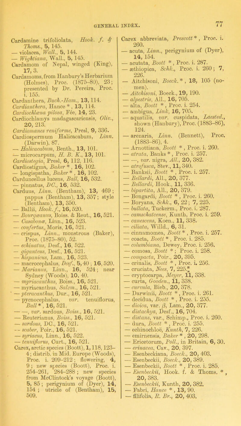 Cardamine trifoliolata, Hook. f. Thoms., 5,145. — violacea, Wall., 5, 144. — Wightiana, Wall., 5, 145. Cardamom of Nepal, winged (King), 17, 3. Cardamoms, from Hanburv’s Herbarium (Holmes), Proc. (1875-80), 23; presented by Dr. Pereira, Proc. i. 155. Cardanthera, Bach.-Ham., 13,114. Cardianthera, Hanoe * , 13,114. Cardiochhena pilosa, Pee, 14, 23. Cardiocblamys madagascariensis, Olio., 20, 213. Cardiomanes reniforme, Presl, 9, 336. Cardiospermum Halieaeabum, Linn. (Darwin), 87. — Halieaeabum, Benth., 13, 101. -— microcarpum, H. B. K., 13, 101. Cardiostegia, Presl, 6, 112, 116. Cardiostigma, Baker * , 16, 102. — longispatha, Baker * , 16, 102. Carduncellus lucens, Ball, 16, 532. — pinnatus, DC., 16, 532. Carduus, Linn. (Bentham), 13, 469; pappus (Bentham), 13, 357; style (Bentham), 13, 350. — Ballii, Hook.f., 16, 520. — Bourgceanus, Boiss. & Reut., 16,521. — Casabonte, Linn., 16, 523. — confertus, Moris, 16, 521. — crispus, Linn., monstrous (Baker), Proc. (1875-80), 52. — eehinatus, Desf., 16, 522. — giganteus, Desf., 16, 521. — hispanicus, Lam., 16, 523. — macroeephalus, Desf., 5,40 ; 16,520. — Mariams, Linn., 16, 524; near Sydney (Woods), 10, 40. — myriaeanthus, Boiss., 16, 521. — myriaeanthus, Salzm., 16, 521. ' — pteraeanthus, Dur., 16, 521. — pycnocephalus, var. tenuiflorus, Ball * , 16, 521. , var. sardous, Boiss., 16, 521. — Reuterianus, Boiss., 16, 521. — sardous, DC., 16, 521. -- scaber, Poir., 16, 521. — syriacus, Linn., 16, 522. — tenuiflorus, Curt., 16, 521. Carex, arctic species (Boott), 1,118,123- 4; distrib. in Mid. Europe (Woods), Proc. i. 209-212; flowering, 4, 9; new species (Boott), Proc. i. 254-261, 284-288; new species from McClintock’s voyage (Boott), 5, 85; perigynium of (Dyer), l4, 154 ; utricle of (Bentham), 15, 509. Carex abbreviata, Prescott * , Proc. i. 260. — acuta, Linn., perigynium of (Dyer), 14, 154. — acutata, Boott * , Proc. i. 287. — sethiopica, Schk., Proc. i. 260 ; 7, 226. — Aitchisoni, Boeck. * , 18, 105 (no- men). — Aitchisoni, Boeck., 19, 190. — alpestris, All., 16, 706. — alta, Boott * , Proc. i. 254. — ambigua, Link, 16, 705. — aquatilis, var. euspidata, Laested., shown (Hanbury), Proc. (1883-86), 124. — arenaria, Linn. (Bennett), Proc. (1883-86), 4. — Arnottiana, Boott * , Proc. i. 260. — atrata, Banks * , Proc. i. 257. , var. nigra, All., 20, 382. — atrofusca, Stev., 11,340. — Banksii, Boott * , Proc. i. 257. — Bellardi, All., 20, 377. — Bellardi, Hook., 11, 336. — bipartita, All., 20, 379. — Bongardi, Boott * , Proc. i. 260. — Boryana, Schk., 6, 22; 7, 225. — bullata, Tuckerm., Proc. i. 287. — camschatcense, Kunth, Proc. i. 259. — canescens, Koen., 11, 338, -— ciliata, Willd., 6, 31. — cinnamomea, Boott * , Proc. i. 257. — coacta, Boott * , Proc. i. 285. — columbiana, Dewey, Proc. i. 256. — comosa, Boott * ; Proc. i. 258. — compacta, Poir., 20, 395. — crinalis, Boott * , Proc. i. 256. — cruciata, Nees, 7, 225.^ — cryptoearpa, Meyer, 11, 338. — curta, Gooden., 11, 338. — curmtla, Bieb., 20, 378. — Darwinii, Boott * , Proc. i. 261. — decidua, Boott * , Proc. i. 255. — dioica, var. /3, Lam., 20, 377. — distachya, Desf., 16, 704. — distans, var., Scbimp., Proc. i. 260. — dura, Boott * , Proc. i. 255. — eohinochloe, Kunth, 7, 226. — emirnensis, Baker * , 20, 298. — Ericetorum, Poll., in Britain, 6, 30. — erinacea, Cav., 20, 397. — Esenbeckiana, Boeclc., 20, 403. — Esenbeckii, Boeclc., 20, 389. — Esenbeckii, Boott * , Proc. i. 285. — Esenbeckii, Hook. f. & Thoms. * , 20, 383. — Esenbeckii, Kunth, 20, 382. — Fabri, Hu,nee * , 13, 90. — filifolia, R. Br., 20, 403.