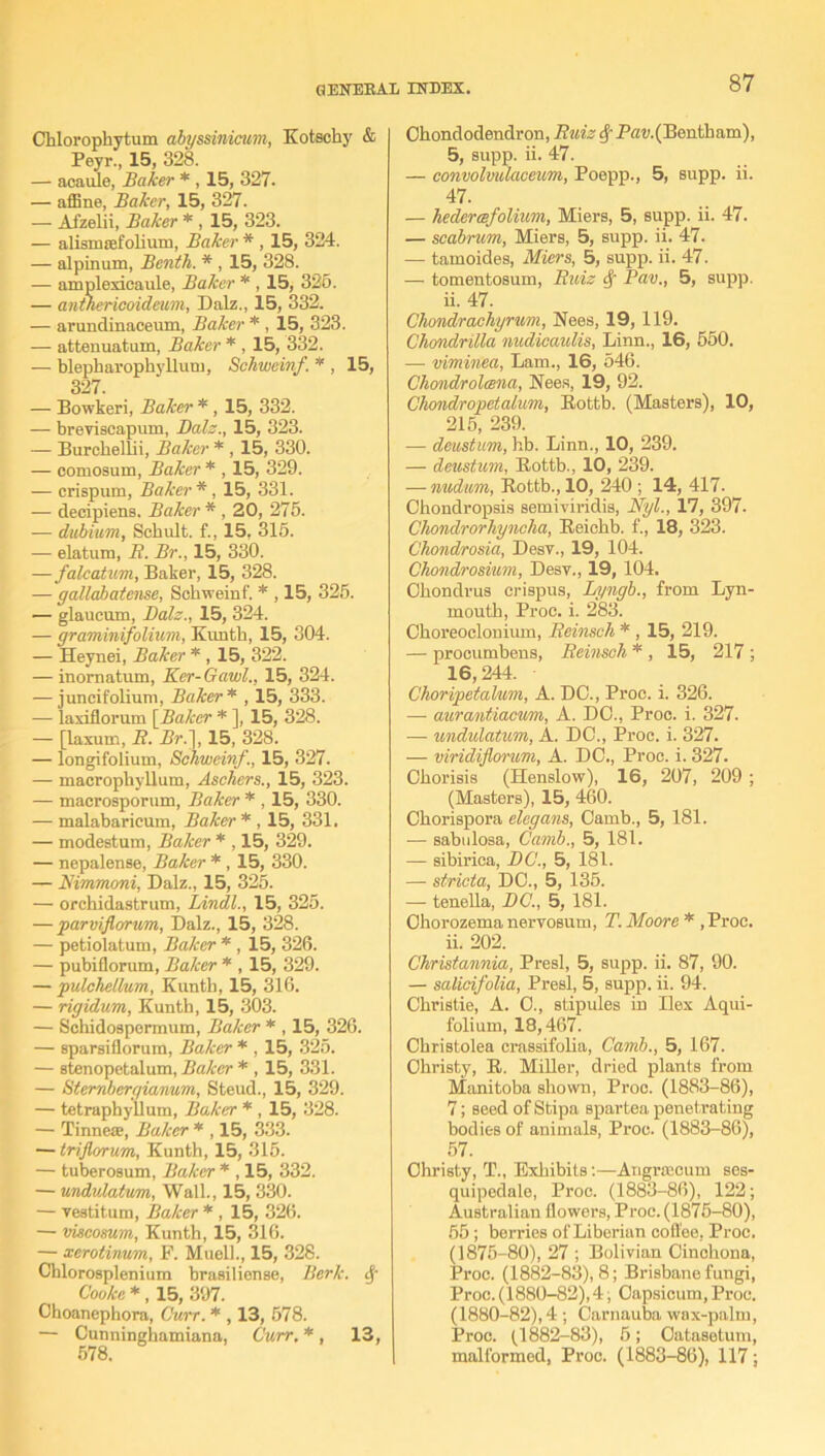 Chlorophytum abyssinicum, Kotschy & Peyr., 15, 328. — acaule, Baker * , 15, 327. — affine, Baker, 15, 327. — Afzelii, Baker * , 15, 323. — alismsefolium, Baker * , 15, 324. — alpinum, Benth. * , 15, 328. — amploxieaule, Baker * , 15, 325. — anthericoideum, Dalz., 15, 332. — arundinaceum, Baker * , 15, 323. — attenuatum, Baker * , 15, 332. — blepharophylluni, Schweinf. * , 15, 327 — Bowkeri, Baker * , 15, 332. — breviscapum, Dalz., 15, 323. — Burcbellii, Baker * , 15, 330. — eomosum, Baker * , 15, 329. — crispum, Baker *, 15, 331. — decipiens. Baker * , 20, 275. — dubium, Scbult. f., 15, 315. — elatum, B. Br., 15, 330. —falcatum, Baker, 15, 328. — gattabatense, Schweinf. * , 15, 325. — glaucum, Dalz., 15, 324. — graminifolium, Kunth, 15, 304. — Heynei, Baker * , 15, 322. — inomatum, Ker-Gawl., 15, 324. — juncifolium, Baker * , 15, 333. — laxiflorum [Baker * ], 15, 328. — [laxum, B. Br.}, 15, 328. — longifolium, Schweinf., 15, 327. — macrophyllum, Aschers., 15, 323. — macrosporum, Baker * , 15, 330. — malabaricum, Baker* , 15, 331. — modestum, Baker * , 15, 329. — nepalense, Baker * , 15, 330. — Nimmoni, Dalz., 15, 325. — orchidastrum, Lindl., 15, 325. — parviflorum, Dalz., 15, 328. — petiolatum, Baker * , 15, 326. — pubiflorum, Baker * , 15, 329. — pulchelkim, Kunth, 15, 316. — rigidum, Kunth, 15, 303. — Schidospermum, Baker * , 15, 326. — sparsiflorura, Baker * , 15, 325. — stenopetalum, Baker * , 15, 331. — Stembergiaimm, Steud., 15, 329. — tetrapbyllum, Baker * , 15, 328. — Tinnea?, Baker * , 15, 333. — trijlorum, Kunth, 15, 315. — tuberosum, Baker * , 15, 332. — undulatum, Wall., 15, 330. — vestitum, Baker * , 15, 326. — viscosum, Kunth, 15, 316. — xcrotinum, F. Muell., 15, 328. Chlorosplenium brasiliense, Berk. § Cooke *, 15, 397. Choanephora, Ourr. * , 13, 578. — Cunninghamiana, Curr.*, 13, 578. Ohondodendron, Buzz $ -P<ro.(Bentham), 5, supp. ii. 47. — convolmlaceum, Poepp., 5, supp. ii. 47. — hederesfolium, Miers, 5, supp. ii. 47. — scabrum, Miers, 5, supp. ii. 47. — tamoides, Miers, 5, supp. ii. 47. — tomentosum, Buiz Pav., 5, supp. ii. 47. Chondrachyrum, Nees, 19, 119. Chondritta nudicaulis, Linn., 16, 550. — viminea, Lam., 16, 546. Chondrolcena, Nees, 19, 92. Chondropetalim, Rottb. (Masters), 10, 215, 239. — deustum, hb. Linn., 10, 239. — deustum, Rottb., 10, 239. — nudum, Rottb., 10, 240 ; 14, 417. Chondropsis semiviridis, Nyl., 17, 397. Chondrorhyncha, Reichb. f., 18, 323. Chondrosia, Desv., 19, 104. Chondrosium, Desv., 19, 104. Chondrus crispus, Lyngb., from Lyn- inouth, Proc. i. 283. Choreoclonium, Beinsch * , 15, 219. — procumbens, Beinsch * , 15, 217 ; 16,244. Choripetalum, A. DO., Proc. i. 326. — aurantiacum, A. DO., Proc. i. 327. — undulatum, A. DC., Proc. i. 327. — viridiflorum, A. DO., Proc. i. 327. Chorisis (Henslow), 16, 207, 209; (Masters), 15, 460. Chorispora elegans, Camb., 5, 181. — sabulosa, Camb., 5, 181. — sibirica, DC., 5, 181. — stricta, DO., 5, 135. — tenella, DC., 5, 181. Ohorozema nervosum, T. Moore * ,Proc. ii. 202. Christannia, Presl, 5, supp. ii. 87, 90. — salicifolia, Presl, 5, supp. ii. 94. Christie, A. O., stipules in Ilex Aqui- folium, 18,467. Christolea crassifolia, Camb., 5, 167. Christy, R. Miller, dried plants from Manitoba shown, Proc. (1883-86), 7; seed ofStipa spartea penetrating bodies of animals, Proc. (1883-86), 57. Christy, T., Exhibits:—Angrwcurn ses- quipedale, Proc. (1883-86), 122; Australian flowers, Proc. (1875-80), 55; berries of Liberian coffee, Proc. (1875-80), 27 ; Bolivian Cinchona, Proc. (1882-83), 8; Brisbane fungi, Proc. (1880-82), 4; Capsicum, Proc. (1880-82), 4 ; Carnauba wax-palm, Proc. (1882-83), 5; Oatasetum, malformed, Proc. (1883-86), 117;