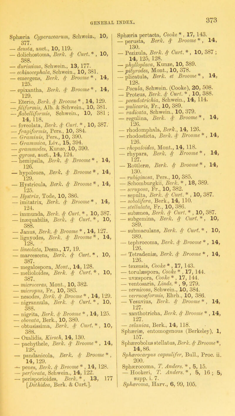 Sphseria Cyperacearum, Schwein., 10, 377. — deusta, auct., 10,119. — dolichostoma, Berk, cf Curt. * , 10, 388. — durissima, Schwein., 13, 177. — echinocephala, Schwein., 10, 381. — emergens, Berk, 4' Broome. * , 14, 125. — epixantha, Berk. 4' Broome * , 14, 129. — Eterio, Berk, 4 Broome * , 14, 129. —JUiformis, Alb. & Schwein., 10, 381. — flabelliformis, Schwein., 10, 381 ; 14, 118. — foveolata, Berk, 4 Curt. * , 10, 387. — fragiformis, Pers., 10, 384. — Graminis, Pers., 10, 390. — Grammica, Lev., 15, 394. — grammodes, Kunze, 10, 390. — gyrosa, auct., 14, 124. — hemipsila, Berk. 4 Broome * , 14, 126. — hypoleuca, Berk, 4 Broome * , 14, — Hystricula, Berk. 4 Broome *, 14, 125. — Hystrix, Tode, 10, 386. — imitatrix, Berk. 4 Broome * , 14, 124. — immunda, Berk. 4 Curt. * , 10, 387. — inasquabilis, Berk. 4 Curt. *, 10, 388. — Janus, Berk. 4 Broome * , 14, 127. — lignyodes, Berk. 4' Broome * , 14, 128. — lineolata, Desm., 17, 19. — marcescens, Berk. 4 Curt. * , 10, 387. — megalospora, Mont., 14,128. — melioloides, Berk. 4 Curt. * , 10, 387. — microceras, Mont., 10, 382. — micropus, Fr., 10, 383. — nesodes, Berk. 4 Broome * , 14, 129. — nigrannula, Berk. Sf Curt. *, 10, 388. — nigrita, Berk. 4 Broome * , 14,125. — obovata, Berk., 10, 380. — obtusissima, Berk. 4’ Curt. * , 10, 388. — Oxalidis, Kirsch, 14, 130. — pachythele, Berk. 4 Broome * , 14, 128. — pandanicola, Berk. 4 Broome * , 14,129. — penes, Berk. 4 Broome * , 14, 128. — perforata, Schwein., 14, 122. —• perisporioides, Berk. * , 13, 177 [Dothidca., Berk. & Curt.]. Sphseria pertacta, Cooke * , 17, 143. — perusta, Berk. 4 Broome *, 14, 130. — Pezizula, Berk. 4 Curt. *, 10, 387 ; 14, 125, 128. — phylloplaca, Kunze, 10, 389. — pityrodes, Mont., 10, 378. — plicatula, Berk, et Broome * , 14, 128. — Pocula, Schwein. (Oooke), 20, 508. — Proteus, Berk. 4 Curt. * , 10, 388. — pseudotrichia, Schwein., 14, 114. — pulicaris, Fr., 10, 389. — radicata, Schwein., 10, 379. — regulina, Berk. 4 Broome * , 14, 126. — rhodomphala, Berk., 14, 126. — rhodosticta, Berk. 4 Broome * , 14, 126. — rhopaloides, Mont., 14, 118. — rhypara, Berk. 4 Broome * , 14, 127. — Bottler*, Berk. 4 Broome * , 14, 130. — rubiginosa, Pers., 10, 385. — Schomburgkii, Berk. * , 18, 389. — scruposa, Fr., 10, 382. — sepulta, Berk. 4 Curt. * , 10, 387. — sobolifera, Berk., 14, 110. — stellulata, Fr., 10, 386. — subsenea, Berk. 4 Curt. * , 10, 387. — subgemina, Berk. 4 Curt. * , 10, 389. — submaculans, Berk. 4 Curt. * , 10, 389. — tephrocoma, Berk. 4 Broome * , 14, 126. — Tetradenise, Berk. 4 Broome * , 14, 126. — texensis, Cooke * , 17, 143. — torulsespora, Cooke * , 17,144. — uvajspora, Cooke * , 17, 144. — ventosaria, Linds. *, 9, 279. — vernicosa, Schwein., 10, 384. — verructeformis, Ehrh., 10, 386. — Vesuvius, Berk. 4 Broome * , 14, 127. — xanthotricha, Berk. 4 Broome * , 14, 127. — zelanioa, Berk., 14, 118. Sphserias, entomogenous (Berkeley), 1, 157. Sphterobolus stellatus, Berk. 4 Broome *, 14,86. Bphcerocarpus capsulifcr, Bull., Proc. ii. 200. Sphairocoma, T. Anders. * , 5, 15. — Hookeri, T. Anders. * , 5, 16 ; 5, supp. i. 7. Sphceroma, Harv., 6, 99, 105.