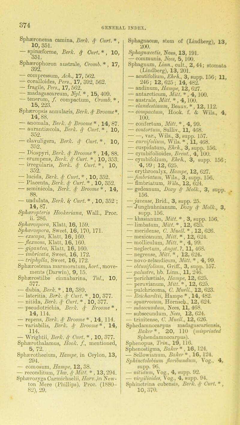 GENERAL INDEX. Sphnsronema camina, Berk. & Curt. *, 10, 351. — spinafforme, Berk. Sr Curt. * , 10, 351. Spbrerophoron australe, Cromb. * , 17, 392. — compressum, Ach., 17, 562. — coralloides, Bcrs., 17, 392, 562. — fragile, Pers., 17, 562. — madagascareum, Nyl. * , 15, 409. — tenerum, /. compaetum, Cromb. * , 15, 223. Sphaeropsis annularis, Berk. Sr Broome*, 14,88. — anotnala, Berk, if Broome *, 14, 87. — aurantia;cola, Berk. A Curt. * , 10, 352. — clavuligera, Berk, if Curt. * , 10, 352. — Diospyri, Berk. if Broome * , 14, 88. — erumpens, Berk. if Curt. *, 10, 353. — irregularis, Berk. if Curt. *, 10, 352. — lucida, Berk. if Curt. * , 10, 352. — Placenta, Berk, if Curt. * , 10, 352. — seminicola, Berk. if Broome * , 14, 88. — undulata, Berk. 8r Curt. * , 10, 352 ; 14, 87. Spharoptcris Hookeriana, Wall., Proc. 11. 286. Sphcerospora, Klatt, 16, 159. Sphcerospora, Sweet, 16,170, 171. — exscapa, Klatt, 16, 160. — Jlexuosa, Klatt, 16, 160. — gigantea, Klatt, 16, 160. — imbricata, Sweet, 16, 172. — triphylla, Sweet, 16, 172. Sphasrostema marmoratum, liort., move- ments (Darwin), 9, 15. Spbterostilbe einnabarina, Till., 10, 377. — dubia, Berk. * , 18, 389. — lateritia, Berk, if Curt. *, 10, 377. — nitida, Berk. if Curt. * , 10, 377. — pseudotriebia, Berk, if Broome * , 14, 114. — repens, Berk. if Broome*, 14, 114. — variabilis, Berk, if Broome * , 14, 114. — Wrightii, Berk. if Curt. * , 10, 377. Sphan-othalamus, Hook. /., mentioned, 5,72. Sphterotbecium, Hampe, in Ceylon, 13, 294. — comosum, Hampe, 12, 38. — reconditum, Thw. if Mitt. * , 13,294. Spbrcrozyga Darmicbaelii, Haro.,in New- ton Mere (Phillips), Proc. (1880- 82), 29. Sphagnacese, stem of (Lindberg), 13, 200. Hphagnaceth, Been, 13, 191. — communis, Nees, 5, 100. Sphagnum, Linn., cult., 2,44; stomata (Lindberg), 13, 201. — acutif'olium, Ehrh., 3, supp. 156; 11, 246; 12, 625 ; 14, 482. — andinum, Hampe, 12, 627. — antarcticum, Mitt. *, 4, 100. — australe, Mitt. * , 4,100. — clandestinum, Beauv. *, 12, 112. — compaetum, Hook. f. & Wils., 4, 100. — confertura, Mitt. * , 4, 99. — contortum, Sulliv., 11, 468. , var., Wils., 3, supp. 157. — curvifolium, Wils. * , 11, 468. — cuspidatum, Ehrh., 3, supp. 156. — cymbifolioides, Breut., 4, 100. — cymbifolium, Ehrh., 3, supp. 156; 4, 99 ; 12, 625. — erythrocalyx, Hampe, 12, 627. — fimbriatum, Wils., 3, supp. 156. — fimbriatum, Wils., 12, 624. — gedeanum, Bozy if Molk., 3, supp. 156. —javense, Brid., 3, supp. 25. — Junghuhnianum, Dozy if Molk., 3, supp. 156. — khasianum, Mitt. * , 3, supp. 156. — limbatum, Mitt. * , 12, 625. — meridense, C. Muell. * , 12, 626. — mexicanum, Mitt. *, 12, 624. — molliculum, Mitt. *, 4, 99. — neglectum, Angst. ?, 11, 468. — negrense, Mitt. * , 12, 624. — novo-zelandicum, Mitt. * , 4, 99. — obtusifolium. Griff., 3, supp. 157. — palustre, bb. Linn., 11, 246. — perichaetiale, Hampe, 12, 625. — peruvianum, Mitt. *, 12, 625. — pulchricomn, C. Muell., 12, 623. — neichardtii, Hampe * , 14, 4S2. — sqitarrosum, Hornscb., 12, 624. — subsecundum, Nees, 11, 46S. — subsecundum, Nees, 12, 624. — trinitense, C. Muell., 12, 626. Spbedamuocarpus madagascariensis, Baker*, 20, 110 (misprinted Sphendamnocarpus). Sphonopus, Trim., 19, 116. Spbenostigma, Baker * , 16, 124. — Sellowiauum, Baker * , 16, 124. Sphinctolobium floribundum, Vog., 4, supp. 96. — nitidum, Vog., 4, supp. 92. — virgilioidcs, Vog., 4, supp. 94. Sphinctrina cubensis, Berk, if Curt. * , 10, 370.