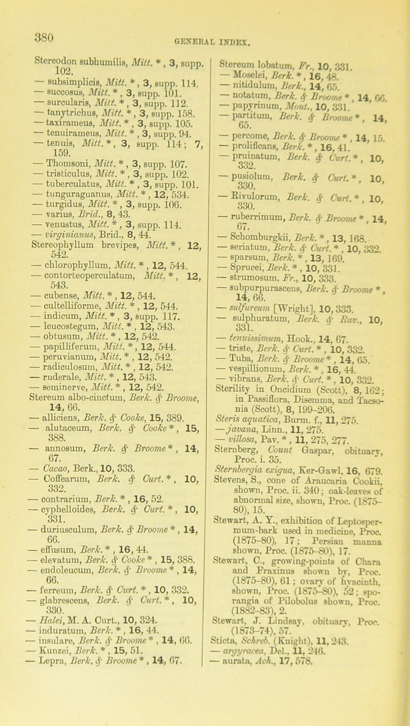 GENERAL INDEX. Stercodon subkumilis, Mill. * , 3, supd. 102. — aubsimplicis, Mitt. *, 3, supp. 114. — succosus, Mitt. * , 3, supp. 101. — surcularis, Mitt. * , 3, supp. 112. — tanytrichus, Mitt. *, 3, supp. 158. — taxirameus, Mitt. * , 3, supp. 105. — tenuirameus, Mitt. * , 3, supp. 94. — tenuis, Mitt.*, 3, supp. 114; 7, 159. — Thomsoni, Mitt. * , 3, supp. 107. — tristieulus, Mitt. * , 3, supp. 102. — tuberculatus, Mitt. * , 3, supp. 101. — tunguraguanus, Mitt. *, 12, 534. — turgidus, Mitt. *, 3, supp. 106. — varius, Brid., 8, 43. — venustus, Mitt. *, 3, supp. 114. — virginianus, Brid., 8, 44. Stereophyllum brevipes, Mitt. * , 12, 542. — chloropkyllum, Mitt. * , 12, 544. — contorteoperculatum, Mitt. *, 12, 543. — cubense, Mitt. * , 12, 544. — cultelliforme, Mitt. *, 12, 544. — indieum, Mitt. *, 3, supp. 117. — leucostegum, Mitt. * , 12, 543. — obtusum, Mitt. * , 12, 542. — papilliferum, Mitt. *, 12, 544. — peruyianum, Mitt. * , 12, 542. — radiculosum, Mitt. * , 12, 542. — ruderale, Mitt. * , 12, 543. — seminerve, Mitt. * , 12, 542. Stereum albo-cinctum, Berk. Broome, 14, 66. — alliciens, Berk. Cooke, 15, 389. — alutaceum, Berk. Q Cooke *, 15, 388. — annosum, Berk. $ Broome*, 14, 67. — Cacao, Berk., 10, 333. — Coffearum, Berk. 4' Curt. *, 10, 332. — contrarium, Berk. * , 16, 52. — cyphelloides, Berk, cf Curt. *, 10, 331. •— duriusculum, Berk, tf- Broome *, 14, 66. — effusum, Berk. * , 16,44. — elevatum, Berk. Cooke * , 15, 388. — endoleucum, Berk, 4' Broome * , 14, 66. — ferreum, Berk. 4‘ Curt. * , 10, 332. — glabrescens, Berk. 4' Curt. *, 10, 330. — Halei, M. A. Curt., 10, 324. — induratum, Berk. * , 16, 44. — insulare, Berk. 4' Broome * , 14, 66. — Kunzei, Berk. *, 15, 51. — Lepra, Berk. §■ Broome * , 14, 67. Stereum lobatum, Fr., 10, 331. — Moselei, Berk. *, 16, 48. — nitidulum, Berk., 14, 65. — notatum, Berk. # Broome *, 14, 66 — papyrinum, Mont., 10, 331. partitum, Berk. 4* Broome * 14 r.n -* 9 ’ — percome, Berk. $ Brooms. * , 14, 15. — prolifieane, Berk. *, 16, 41. — pruinatuin, Berk. $ Curl. * , 10, — pusiolum, 330. — Bivulorum, 330. Berk. 4- Curl.*, 10, Berk. 4- Curt.*, 10, — ruberrimum, Berk. &■ Broome *, 14, 67. — Sckomburgkii, Berk.*, 13, 168. — seriatum, Berk. 4- Curt. * , 10, 332. — sparsum, Berk. * , 13, 169. — Sprucei, Berk. * , 10, 331. — strumosutn, Fr., 10, 333. — subpurpurascens, Berk. &■ Broome *. 14, 66. — sulfureum [Wright], 10,333. — sulphuratum, Berk. 4- Eav., 10. 331. — tenuissimum, Hook., 14, 67. — triste, Berk. 4 Curt. * , 10, 332. — Tuba, Berk. 4- Broome * , 14, 65. — vespillioniun, Berk. *, 16, 44. — vibrans, Berk. 4- Curt. *. 10, 332. Sterility in Oncidium (Scott), 8, 162; in Passiflora, Disemrua, and Tacso- nia (Scott), 8, 199-206. Steris aquatica, Burm. f., 11, 275. —javana, Linn., 11, 275. — villosa, Pav. * , 11, 275, 277. Sternberg, Count Gaspar, obituarv, Proc. i. 35. Sternbergia exigua, Ker-Gaw], 16, 679. Stevens, S., cone of Araucaria Cookii, shown, Proc. ii. 340; oak-leaves of abnormal size, shown, Proc. (1875- 80), 15. Stewart, A. Y., exhibition of Leptosper- mum-bark used in medicine, Proc. (1875-80), 17; Persian manna shown, Proc. (1875-80), 17. Stewart, C., growing-points of Cliara and Fraxinus shown by, Proc. (1S75-80), 61; ovary of hyacinth, shown, Proc. (1875-SO), 52; spo- rangia of Pilobolus shown, Proc. (1882-83), 2. Stewart, J. Lindsay, obituarv, Proc. (1873-74), 57. Sticta, Schrcb. (.Knight), 11, 243. — argyracca, Del., XX, 246. — aurata, Ach., 17, 578.