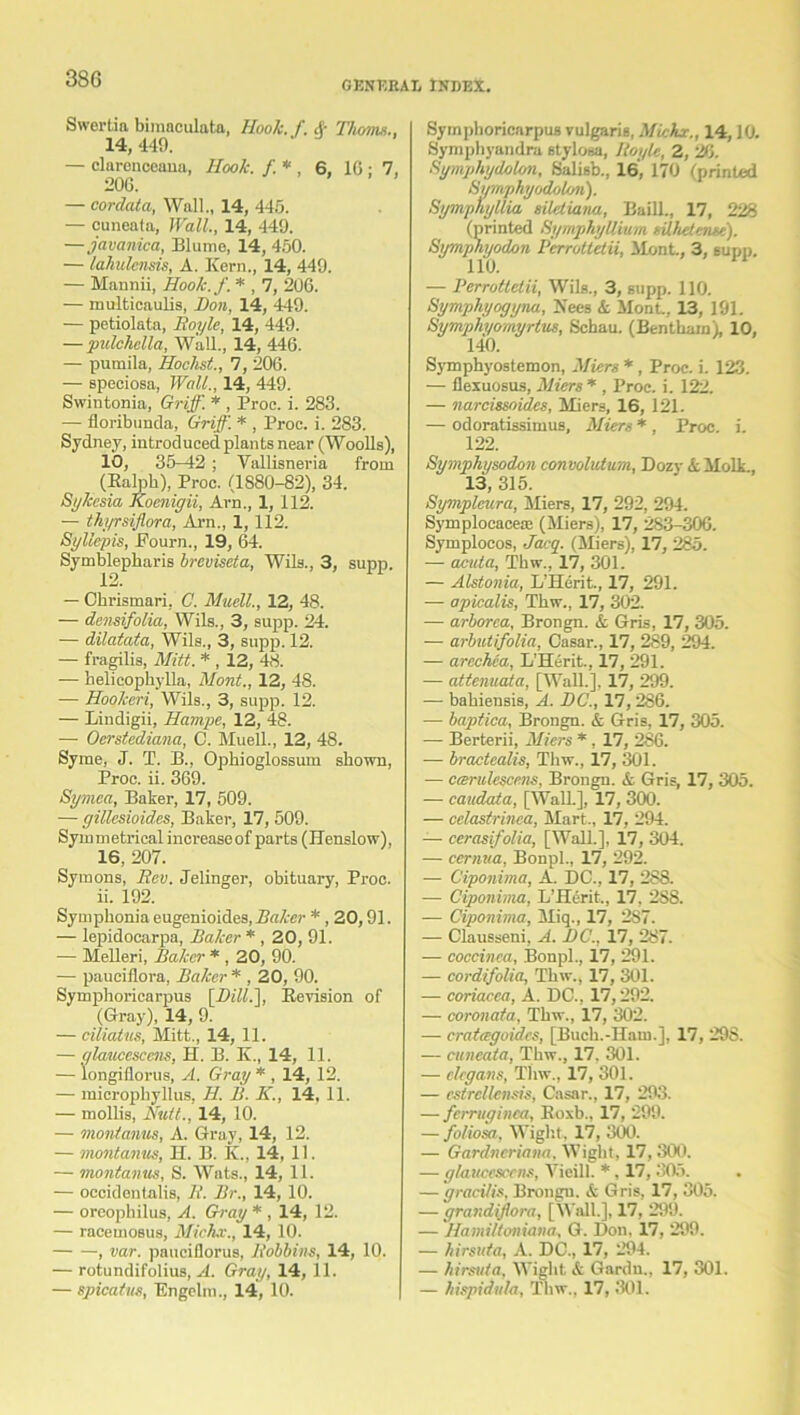 3S6 GENERAL INDEX. Swertia biraaculata, Hook. f. & Thoms., 14, 449. — clarenceana, Ilook. f* , 6, 10 : 7, 206. — corclata, Wall., 14, 445. — cuneata, Wall., 14, 449. — javanica, Blume, 14, 450. — lahulenm, A. Kern., 14, 449. — Mannii, Hook.f. * , 7, 206. — multicaulis, Don, 14, 449. — petiolata, Boyle, 14, 449. — pulchclla, Wall., 14, 446. — pumila, Hochst., 7, 206. — speciosa, Wall., 14, 449. Swintonia, Griff. * , Proc. i. 283. — floribunda, Griff. * , Proc. i. 283. Sydney, introduced plants near (Woolls), 10, 35-42 ; Vallisneria from (Ralph), Proc. (1880-82), 34. Sykcsia Koenigii, Arn., 1, 112. — thyrsiflora, Arn., 1, 112. Syllepis, Fourn., 19, 64. Symblepharis breviseta, Wils., 3, supp. — Chrismari, C. Mudl., 12, 48. — densifolia, Wils., 3, supp. 24. — dilatata, Wils., 3, supp. 12. — fragilis, Mitt. * , 12, 48. — helicophylla, Mont., 12, 48. — Hookeri, Wils., 3, supp. 12. — Lindigii, Hampe, 12, 48. — Oerstediana, 0. Muell., 12, 48. Syme, J. T. B., Ophioglossum shown, Proc. ii. 369. Symea, Baker, 17, 509. — gillesioides, Baker, 17, 509. Symmetrical increaseof parts (Henslow), 16, 207. Symons, Rev. Jelinger, obituary, Proc. 11. 192. Symphonia eugenioides, Baker * , 20,91. — lepidocarpa, Baker * , 20, 91. — Melleri, Baker * , 20, 90. — pauciflora, Baker * , 20, 90. Symphoricarpus [DHL], Revision of (Gray), 14, 9. — ciliatus, Mitt., 14, 11. — alaucescens, H. B. K., 14, 11. — longifiorus, A. Gray * , 14, 12. — microphyllus, H. B. K., 14, 11. — mollis, Nutt.. 14, 10. — montanus, A. Gray, 14, 12. — montamis, H. B. K., 14, 11. — montanus, S. Wats., 14, 11. — occidentalis, B. Br., 14, 10. — oreophilus, A. Gray * , 14, 12. — racemosus, Micier., 14, 10. , ear. pauciflorus, Bobbins, 14, 10. — rotundifolius, A. Gray, 14, 11. — spicatus, Fngelm., 14, 10. Symphoricarpus vulgaris, Miche., 14,10. Symphyandra stylosa, Boyle, 2, 26. Sgmphydolon, Salisb., 16, 170 (printed Symphyodolon). Bymphyllia siletiana, Baill., 17, 228 (printed SymphyUium silhetense). Symphyodon Perrottetii, Mont, 3, eupp. 110. ■— Perrottetii, Wils., 3, supp. 110. Symphyogyna, Fees & Mont, 13, 191. Symph/omyrlus, Schau. (Benthamh 10, 140. Symphyostemon, Mien *, Proc. i. 123. — flexuosus, Micrs * , Proc. i. 122. — narcissoides, Miers, 16, 121. — odoratissimus. Alters * , Proc. i. 122. Symphysodon convolutum, Dozy k MolL, 13, 315. Sympleura, Miers, 17, 292, 294. Symplocaceae (Miers), 17, 283-306. Symplocos, Jacq. (Miers), 17, 285. — acuta, Thw., 17, 301. — Alstonia, L’Herit., 17, 291. — apicalis, Thw., 17, 302. — arborca, Brongn. & Gris, 17, 305. — arbutifolia, Oasar., 17, 289, 294. — arechca, L’Herit., 17, 291. — attenuata, [Wall.], 17, 299. — bahiensis, A. DC., 17,286. — baptica, Brongn. & Gris, 17, 305. — Berterii, Miers *, 17, 286. — bractealis, Thw., 17, 301. — ccerulescens, Brongn. & Gris, 17, 305. — caadata, [Wall.], 17, 300. — celastrinca, Mart., 17, 294. — cerasifolia, [Wall.], 17, 304. — cernua, Bonpl., 17, 292. — Ciponima, A. DC., 17, 288. — Ciponima, L’Hcrit, 17, 2S8. — Ciponima, Miq., 17, 287. — Clausseni, A. DC., 17, 287. — coccinea, Bonpl., 17, 291. — cordifolia, Thw., 17, 301. — coriacca, A. DC., 17,292. — coronata, Thw., 17, 302. — cratagoidcs, [Buch.-Ham.], 17, 298. — cuneata, Thw., 17. 301. — clegans, Thw., 17, 301. — estrcllensis, Casar., 17, 293. — ferruginca, Roxb., 17, 299. — foliosa, Wight, 17, 300. — Gardncriana. Wight, 17,300. — g/aitcescens, Yicill. *, 17, 305. — gracilis, Brongu. <fc Gris, 17, 305. — grandiflora, [Wall.], 17, 299. — Hamiltoniana, G. Don. 17, 299. — hirsuta, A. DC., 17, 294. — hirsuta, Wight & Gardn., 17, 301. — hispidula, Thw., 17, 301.