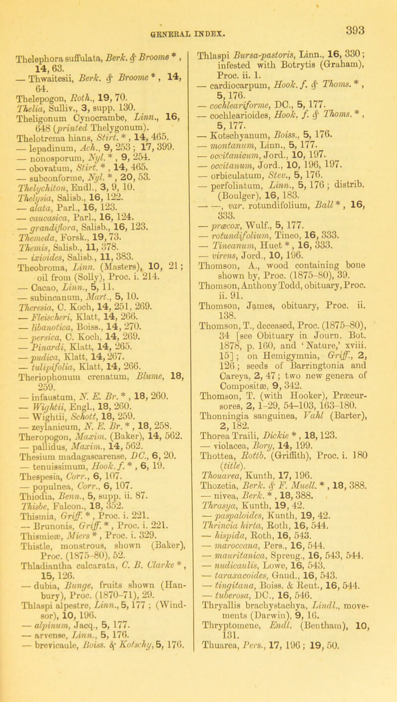 Thelepliora suffulata, Berk. cf‘ Broome * , 14, 63. — Thwaitesii, Berk. $ Broome * , 14, 64. Tkelepogon, Both., 19, 70. Thelia, Sulliv., 3, supp. 130. Theligonum Cynocrambe, Linn., 16, 648 (printed Tkelygonum). Thelotrema hians, Stirt. * , 14, 465. — lepadinum, Ach., 9, 253 ; 17, 399. — nonosporum, Nyl. * , 9, 254. — obovatum, Stirt. * , 14, 465. — subconforme, Nyl. * , 20, 53. Thelychiton, End]., 3, 9, 10. Thelysia, Salisb., 16, 122. — alata, Pari., 16, 123. — caucasica, Pari., 16, 124. — grandiflora, Salisb., 16, 123. Themeda, Forsk., 19, 73. Themis, Salisb., 11, 378. — ixioides, Salisb., 11, 383. Tkeobroma, Linn. (Masters), 10, 21; oil from (Solly), Proc. i. 214. — Cacao, Linn., 5, 11. — subincanum, Mart., 5, 10. Theresia, C. Koch, 14, 251, 269. — Fleischeri, Klatt, 14, 266. — libanotica, Boiss., 14, 270. — persica, C. Koch, 14, 269. — Pinardi, Klatt, 14, 265. — pudica, Klatt, 14,267. — tulipifolia, Klatt, 14, 266. Theriophonum crenatum, Blume, 18, 259. — infaustum, N. E. Br. * , 18, 260. — Wightii, Engl., 18, 260. — Wightii, Schott, 18, 259. — zeylanicum, N. E. Br. * , 18, 258. Theropogon, Maxim. (Baker), 14, 562. — pallidus, Maxim., 14, 562. Thesium madagascarense, DC., 6, 20. — tenuissimum, Hook. /. * , 6, 19. Thespesia, Corr., 6, 107. — populnea, Corr., 6, 107. Thiodia, Benin., 5, supp. ii. 87. Thisbe, Falcon., 18, 352. Thisinia, Griff. * , Proc. i. 221. — Brunonis, Griff. * , Proc. i. 221. Thismiese, Miers*, Proc. i. 329. Thistle, monstrous, shown (Baker), Proc. (1875-80), 52. Thladiantha calcarata, C. B. Clarice *, 15, 126. — dubia, Bunge, fruits shown (Han- bury), Proc. (1870-71), 29. Thlaspi alpestre, Linn., 5,177 ; (Wind- sor), 10, 196. — alpinum, Jacq., 5, 177. — arvense, Linn., 5, 176. — brevicaule, Boiss. Of Kotschy, 5, 176. Thlaspi Bursa-pastoris, Linn., 16, 330; infested with Botrytis (Graham), Proc. ii. 1. — cardiocarpum, Hook. f. cf Thoms. * , 5, 176. — cochleariformc, DO., 5,177. — cochlearioides, Hook. ). 4' Thoms. * , 5,177. — Kotschyanum, Boiss., 5, 176. — montanum, Linn., 5, 177. — occitanioim, Jord., 10, 197. — occitanum, Jord., 10, 196, 197. — orbiculatum, Stev., 5, 176. — perfoliatum, Linn., 5, 176 ; distrib. (Boulger), 16, 183. , var. rotundifolium, Ball* , 16, 333. — prcecox, Wulf., 5, 177. — rotundifolium, Tineo, 16, 333. — Tinemum, Huet *, 16, 333. — virens, Jord., 10, 196. Thomson, A., wood containing bone shown by, Proc. (1875-80), 39. Thomson, Anthony Todd, obituary, Proc. ii. 91. Thomson, James, obituary, Proc. ii. 138. Thomson, T., deceased, Proc. (1875-80), 34 [see Obituary in Journ. Bot. 1878, p. 160, and ‘ Nature,’ xviii. 15] ; oil Hemigymnia, Griff., 2, 126; seeds of Barringtonia and Careya, 2, 47; two new genera of Composit®, 9, 342. Thomson, T. (with Hooker), Prsecur- sores, 2, 1-29, 54-103, 163-180. Thonningia sanguinea, Vahl (Barter), 2, 182. Thorea Traili, Dickie * , 18,123. — violacea, Bory, 14, 199. Thottea, Bottb. (Griffith), Proc. i. 180 (title). Thouarea, Kunth, 17, 196. Thozetia, Berk. $ F. Muell. * , 18, 388. — nivea, Berk. * , 18, 388. Thrasya, Kunth, 19, 42. — paspaloidcs, Kunth, 19, 42. Thrincia liirta, Roth, 16, 544. — hispida, Roth, 16, 543. — maroccana, Pers., 16, 544. — mauritanicu, Spreng., 16, 543, 544. — nudicaulis, Lowe, 16, 543. — taraxacoides, Gaud., 16, 543. — tingitana, Boiss. & Reut., 16, 544. — tuberusa, DC., 16, 546. Thryallis brachystaohya, Lindl., move- ments (Darwin), 9, 16. Thryptomene, Endl. (Beritham), 10, 131. Thuarea, Pers., 17, 196 ; 19, 50.