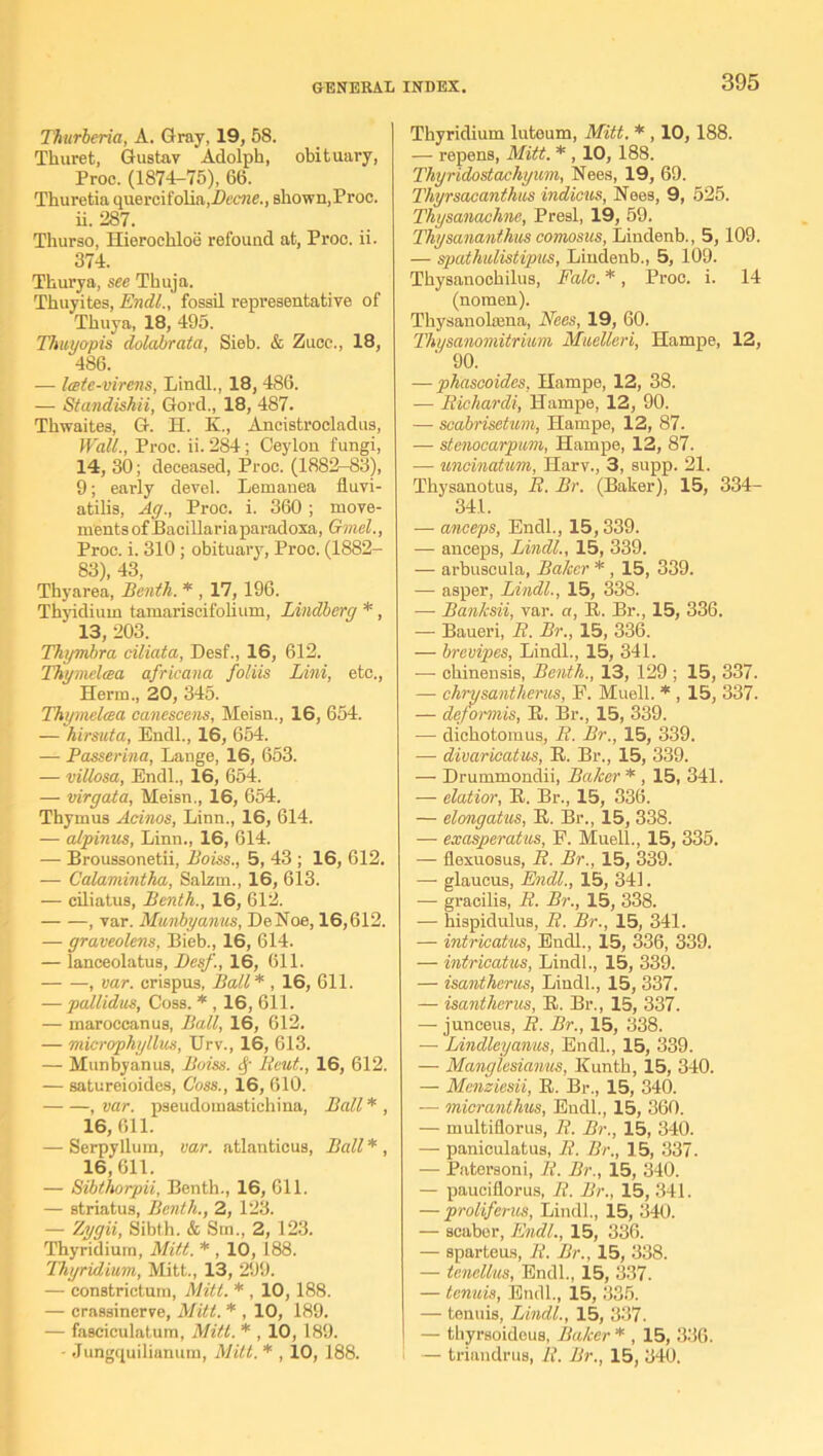 Thtirberia, A. Gray, 19, 58. Thuret, Gustav Adolph, obituary, Proc. (1874-75), 66. Thuretia quercifolia,Beene., shown,Proc. ii. 287. Thurso, Hieroehloe refound at, Proc. ii. 374. Thurya, see Thuja. Thuyites, Endl., fossil representative of Thuya, 18, 495. Thuyapis clolabrata, Sieb. & Zuce., 18, 486. — Itete-virens, Lindl., 18, 486. — Standishii, Gord., 18, 487. Thwaites, G. H. K., Ancistrocladus, Wall., Proc. ii. 284; Ceylon fungi, 14, 30; deceased, Proc. (1882-83), 9; early devel. Lemanea lluvi- atilis, Ag., Proc. i. 360 ; move- ments of Bacillaria paradoxa, Gruel., Proc. i. 310 ; obituary, Proc. (1882- 83), 43, Thyarea, Benth. * , 17, 196. Thyidium tamariscifohum, Lindbcrg *, ‘ 13,203. Thymbra ciliata, Desf., 16, 612. Thymelcea africana foliis Lini, etc., Herm., 20, 345. Thymelcea canescens, Meisn., 16, 654. — hirsuta, Endl., 16, 654. — Passerina, Lange, 16, 653. — villosa, Endl., 16, 654. — virgata, Meisn., 16, 654. Thymus Acinos, Linn., 16, 614. — alpinus, Linn., 16, 614. — Broussonetii, Boiss., 5, 43 ; 16, 612. — Calamintha, Salztn., 16, 613. — ciliatus, Benth., 16, 612. , var. Munbyanus, DeNoe, 16,612. — graveolens, Bieb., 16, 614. — lanceolatus, Besf., 16, 611. , var. crispus, Ball* , 16, 611. — pallidas, Coss. * , 16, 611. — maroccanus, Ball, 16, 612. — microphyllus, Urv., 16, 613. — Munbyanus, Boiss. cf Beat., 16, 612. — satureioides, Coss., 16, 610. , var. pseudomastichina, Ball * , 16,611. — Serpyllum, var. atlanticus, Ball*, 16, 611. — Sibthorpii, Benth., 16, 611. — striatus, Benth., 2, 123. — Zygii, Sibth. & Sm., 2, 123. Thyridium, Mitt. * , 10,188. Thyridium, Mitt., 13, 299. — constrictum, Mitt. * , 10, 188. — crassinerve, Mitt. * , 10, 189. — fasciculatum, Mitt. * , 10,189. - Jungquilianum, Mitt. * , 10, 188. Thyridium luteum, Mitt. * , 10,188. — repens, Mitt. * , 10, 188. Thyridostachyum, Nees, 19, 69. Thyrsacanthus indicus, Nees, 9, 525. Thysanachne, Presl, 19, 59. Thysananthus comosus, Lindenb., 5,109. — spathulistipus, Lindenb., 5, 109. Thysanochilus, Fale. *, Proc. i. 14 (nomen). Thysanolcena, Nees, 19, 60. Thysanomitrium Muetleri, Hampe, 12, ' 90. — phascoides, Hampe, 12, 38. —• Bichardi, Hampe, 12, 90. — scabrisetum, Hampe, 12, 87. — stenocarpum, Hampe, 12, 87. •— uncinatum, Harv., 3, supp. 21. Thysanotus, B. Br. (Baker), 15, 334- 341. — anceps, Endl., 15,339. — anceps, Lindl., 15, 339. — arbuscula, Baker *, 15, 339. — asper, Lindl., 15, 338. — Banksii, var. a, It. Br., 15, 336. — Baueri, B. Br., 15, 336. — brevipes, Lindl., 15, 341. — chinensis, Benth., 13, 129 ; 15, 337. — chrysantherus, E. Muell. * , 15, 337. — dejormis, It. Br., 15, 339. — dichotomus, B. Br., 15, 339. — divaricatus, B. Br., 15, 339. — Drummondii, Baker * , 15, 341. — elatior, It. Br., 15, 336. — elongatus, B. Br., 15, 338. — exasperatus, F. Muell., 15, 335. — flexuosus, B. Br., 15, 339. — glaucus, Endl., 15, 341. — gracilis, B. Br., 15, 338. — hispiduluB, B. Br., 15, 341. — intricatus, Endl., 15, 336, 339. — intricatus, Lindl., 15, 339. — isantherus, Lindl., 15, 337. — isantherus, B. Br., 15, 337. — junceus, II. Br., 15, 338. — Lindleyanus, Endl., 15, 339. — Manglesianus, Kunth, 15, 340. — Mcnziesii, B. Br., 15, 340. — micranthus, Endl., 15, 360. — multifiorus, B. Br., 15, 340. — panieulatus, B. Br., 15, 337. — Patersoni, B. Br., 15, 340. — pauciflorus, B. Br., 15, 341. — proliferus, Lindl., 15, 340. — scaber, Endl., 15, 336. — sparteus, B. Br., 15, 338. — tenellus, Endl., 15, 337. — tenuis, Endl., 15, 335. — tenuis, Lindl., 15, 337. — thyrsoideus, Baker * , 15, 336. — triandrus, B. Br., 15, 340.