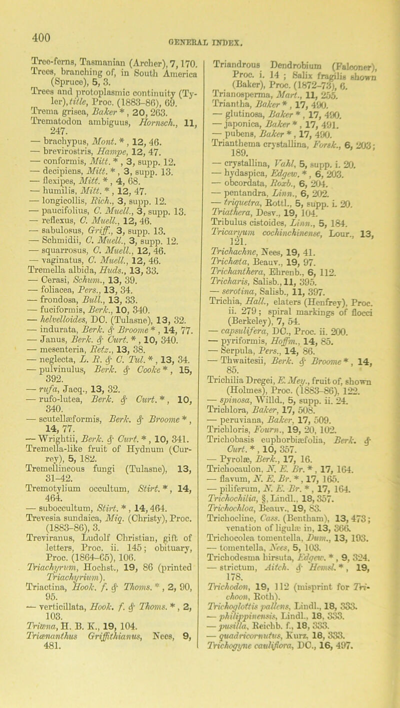 GENERAL INDEX. Treo-ferns, Tasmanian (Archer), 7,170. Trees, branching of, in South America (Spruce), 5, 3. Trees and protoplasmic continuity (Ty- ler), title, Proc. (1883-86), 09. Trema grisea, Baker * , 20, 263. Trematodon ambiguus, Hornsch., 11, 247. — brachypus, Mont. * , 12, 46. — brevirostris, Hampe, 12, 47. — conformis, Mitt. * , 3, supp. 12. — decipiens, Mitt. *, 3, supp. 13. — llexipes, Mitt. * , 4, 68. — humilis, Mitt. * , 12, 47. — longieollis, Rich., 3, supp. 12. — paucifolius, C. Muell., 3, supp. 13. — reflexus, C. Muell., 12, 46. — sabulosus, Griff., 3, supp. 13. — Schmidii, C. Muell., 3, supp. 12. — squarrosus, C. Muell., 12, 46. — vaginatus, C. Muell., 12, 46. Tremella albida, Huds., 13, 33. — Cerasi, Schum., 13, 39. — foliacea, Pers., 13, 34. — frondosa, Bull., 13, 33. — fuciformis, Berk., 10, 340. — helvelloides, DO. (Tulasne), 13, 32. — indurata, Berk. Broome * , 14, 77. — Janus, Berk. <f- Curt. * , 10, 340. — mesenteria, Rets., 13, 38. — neglecta, L. R. C. Tul. * , 13, 34. — pulvinulus, Berk. 4 Cooke * , 15, 392. — rufa, Jacq., 13, 32. -— rufo-lutea, Berk. Curt. *, 10, 340. — scutellmformis, Berk. Broome *, 14, 77. — Wrightii, Berk, tf Curt. *, 10, 341. Tremella-like fruit of Hydnum (Cur- rey), 5, 182. Tremellmeous fungi (Tulasne), 13, 31-42. Tremotylium occultum, Stirt.*, 14, 464. — suboccultum, Stirt. * , 14,464. Trevesia sundaica, Miq. (Christy), Proc. (1883-86), 3. Treviranus, Ludolf Christian, gift of letters, Proc. ii. 145; obituary, Proc. (1864-65), 106. Triachyritm, Hochst., 19, 86 (printed Triachyrimn). Triactina, Hook. f. tf' Thoms. * , 2, 90, 95. —• verticillata, Hook. f. § Thoms. * , 2, 103. Tritena, H. B. K., 19, 104. Triananthus Griffithianus, Nees, 9, 481. Triandrous Dendrobium (Falconer), Proc. i. 14 ; Salix fragilig shown (Baker), Proc. (1872-73), 6. Trianosperma, Mart., 11, 255. Triantha, Baker * , 17, 490. — glutinosa, Baker * , 17, 490. — japonica, Baker * , 17, 491. — pubens, Baker * , 17, 490. Trianthema crystallina, Forsk., 6, 203: 189. — crystallina, Vahl, 5, supp. i. 20. — hydaspica, Edgew. *, 6, 203. — obcordata, Roxb., 6, 204. — pentandra, Linn., 6, 202. — triquetra, Rottl., 5, supp. L 20. Triathera, Desv., 19, 104. Tribulus cistoides, Linn., 5, 184. Tricaryum cochinchineme. Lour.. 13. 121. Trichachne, Sees, 19, 41. Tricliceta, Beauv., 19, 97. Trichanthera, Ehrenb., 6, 112. Tricharis, Salisb., 11, 395. — serotina, Salisb., 11, 397. Trichia, Hall., elaters (Henfrey), Proc. ii. 279; spiral markings of flocci (Berkeley), 7, 54. — capsulifera, DC., Proc. ii. 200. — pyriformis, Hoffm., 14, 85. — Serpula, Pers., 14, 86. — Thwaitesii, Berk. A Broome * . 14, 85. Trichilia Dregei, E. Mey., fruit of, shown (Holmes), Proc. (1883-86), 122. — spinosa, Willd., 5, supp. ii. 24. Trichlora, Baker, 17, 508. ■— peruviana, Baker, 17, 509. Trichloris, Fourn., 19, 20, 102. Trichobasis euphorbimfoha, Berk. A Curt. * , 10, 357. — Pyrolas, Berk., 17, 16. Trichocaulon. H. E. Br. *, 17, 164. — fiavurn, N. E. Br. *, 17, 165. — piliferum, N. E. Br. *, 17, 164. Trichochilia, §, Lindl., 18,357. Trichochloa, Beauv., 19, 83. Trichocline, Cass. (Bentham), 13, 473; venation of ligula; in, 13, 366. Tricliocolea tomentella, Bum., 13, 193. — tomentella, Fees, 5, 103. Trichodesma hirsuta, Edgcw. * , 9, 324. — strictum, Aitch. A HcmsL * , 19, 178. Trichodon, 19, 112 (misprint for 7W- choon, Both). Trichoglcttis pollens, Lindl., 18, 333. ■— philippincnsis, Lindl., 18. 333. — pusi/la, Bcichb. f., 18, 333. — quadricomutvs, Kurz, 18, 333. IVichogync cauliflora, DC., 16, 497.