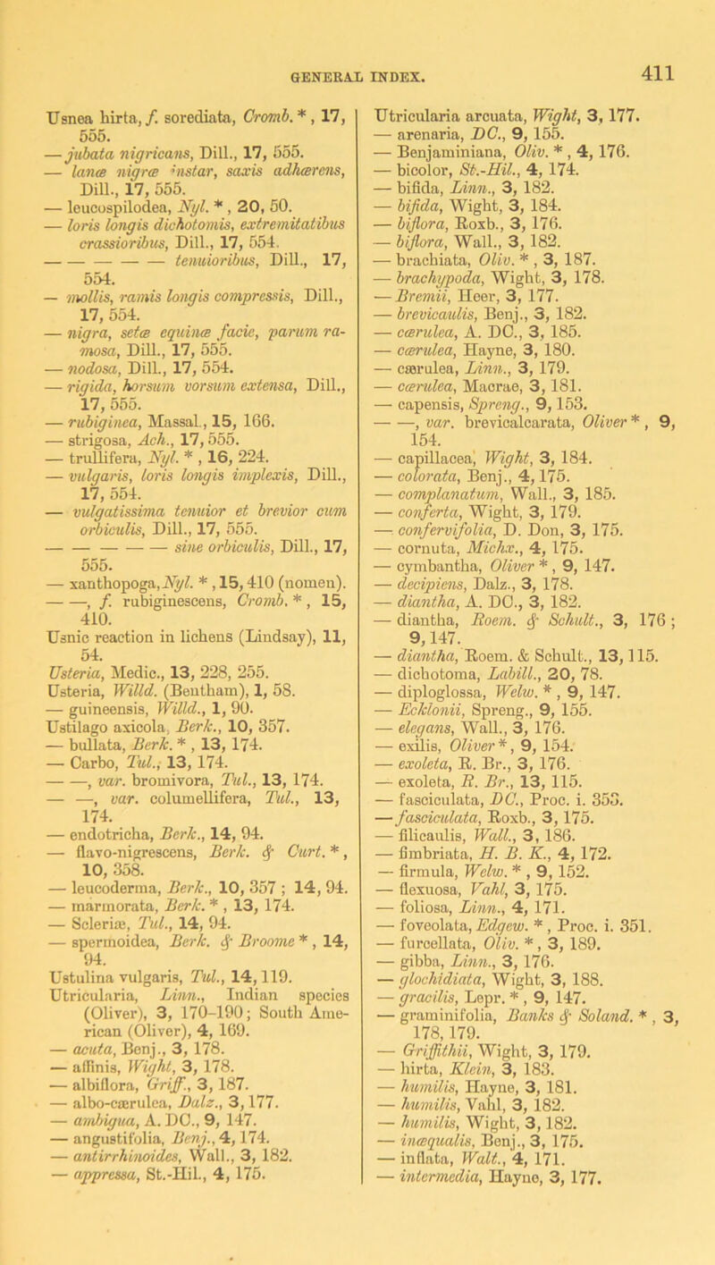 Usnea hirta, /. sorediata, Cromb. * , 17, 555. —jubata nigricans, Dill., 17, 655. — lance nigrce vislar, saxis adhcerens, Dill., 17, 555. — leueospilodea, Nyl. * , 20, 50. — loris longis dichotomis, extremitatibus crassioribus, Dill., 17, 554. — tenuioribus, Dill., 17, 554. — mollis, ramis longis compressis, Dill., 17, 554. — nigra, setce equina facie, partm ra- mosa, Dill., 17, 555. — nodosa, Dill., 17, 554. — rigida, horsum vorsurn extensa, Dill., 17, 555. — rubiginea, Massal., 15, 166. •—- strigosa, Ach., 17,555. — truflifera, Nyl. * , 16, 224. — vulgaris, loris longis implexis, Dill., 17, 554. — vulgatissima tenuior et brevior cum orbiculis, Dill., 17, 555. sine orbiculis, Dill., 17, 555. — xanthopoga, Nyl. * , 15,410 (nomen). , /. rubiginescens, Cromb. * , 15, 410. Usnic reaction in lichens (Lindsay), 11, 54. Usteria, Medic., 13, 228, 255. listeria, Willd,. (Bentham), 1, 58. — guineensis, Willd., 1, 90. Ustilago axicola, Berk., 10, 357. — bullata, Berk. * , 13, 174. — Carbo, Tul.; 13, 174. , var. bromivora, Tul., 13, 174. — —, var. columellifera, Tul., 13, 174. — endotricha, Berk., 14, 94. — flavo-nigrescens, Berk, cf Curt. *, 10, 358. — leueoderma, Berk., 10, 357 ; 14, 94. — marmorata, Berk. * , 13, 174. — Scleri;u, Tul., 14, 94. — spermoidea, Berk. 4 Broome * , 14, 94. Ustulina vulgaris, Tul., 14,119. Utrieularia, Linn., Indian species (Oliver), 3, 170-190; South Ame- rican (Oliver), 4, 169. — acuta, Benj., 3, 178. — affinis, Wight, 3, 178. — albiflora, Griff., 3, 187. — albo-ca:rulea, Dalz., 3,177. — ambigua, A. DC., 9, 147. — angustifolia, Benj., 4,174. — antirrhinoides, Wall., 3, 182. — appressa, St.-Hil., 4, 175. Utrieularia arcuata, Wight, 3,177. — arenaria, DC., 9,155. — Benjaminiana, Oliv. * , 4, 176. — bicolor, St.-Hil., 4, 174. — bifida, Linn., 3, 182. — bifida, Wight, 3, 184. — biflora, Roxb., 3,176. — biflora, Wall., 3, 182. — brachiata, Oliv. * , 3, 187. — brachypoda, Wight, 3, 178. — Bremii, Heer, 3, 177. — brevicaulis, Benj., 3, 182. — ccerulea, A. DO., 3,185. — ccerulea, Hayne, 3, 180. — cserulea, Linn., 3, 179. — ccerulea, Macrae, 3,181. — capensis, Sprang., 9,153. , var. brevicalcarata, Oliver * , 9, 154. — capillaceai Wight, 3, 184. — colorata, Benj., 4,175. — complanatum, Wall., 3, 185. — conferta, Wight, 3, 179. — confervifolia, D. Don, 3, 175. — cornuta, Michx., 4, 175. — cymbantha, Oliver * , 9, 147. — decipiens, Dalz., 3, 178. — diantha, A. DO., 3, 182. •—• diantha, Roem. Schult., 3, 176 ; 9,147. — diantha, Roem. & Schult., 13,115. — dichotoma, Labill., 20, 78. — diploglossa, Welw. * , 9, 147. — Ecklonii, Spreng., 9, 155. — elegans, Wall., 3, 176. — exilis, Oliver*, 9, 154. — exoleta, R. Br., 3, 176. — exoleta, R. Br., 13, 115. — fasciculata, DC., Proc. i. 353. —fasciculata, Roxb., 3,175. — filicaulis, Wall., 3,186. — fimbriata, H. B. K., 4, 172. — firmula, Welw. * , 9,152. — flexuosa, Vahl, 3, l75. — foliosa, Linn., 4, 171. — foveolata, Edgew. * , Proc. i. 351. — furcellata, Oliv. *, 3, 189. — gibba, Linn., 3,176. — glochidiata, Wight, 3, 188. — gracilis, Lepr. * , 9, 147. — graminifolin, Banks <f- Soland. * , 3, 178,179. — Griffithii, Wight, 3, 179. — hirta, Klein, 3, 183. — humilis, Hayne, 3, 181. — humilis, Vahl, 3, 182. — humilis, Wight, 3,182. — incequalis, Bonj., 3, 175. — inflata, Walt., 4, 171. — intermedia, Hayne, 3, 177.