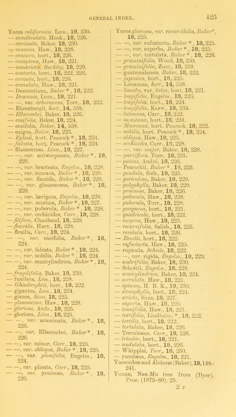 Yucca californica, Lem., 18, 230. — canalicuiata, Hook., 18, 226. — circinata, Baker, 18, 230. — concava, Haw., 18, 228. — concava, liort., 18,226. — conspicuu, Haw., 18, 221. — constricts, Buckley, 18, 229. — contorta, hort., 18, 222, 226. — cornuta, liort., 18, 226. — crenulata, Haw., 18, 221. — Desinestiana, Baker * , 18, 222. — Draconis, Linn., 18, 221. — —, var. arborescens, Torr., 18, 222. — Ehrenbergii, hort., 14, 538. — EUacombei, Baker, 18, 226. — ensifolia, Baker, 18, 224. — ensifolia. Baker, 14, 538. — exigua, Baker, 18, 223. — Eylcsii, liort. Peacock *, 18, 224. —falcata, hort Peacock * , 18, 224. — filamentosa, Linn., 18, 227. , var. antwerpensis, Baker * , 18, 228. , var. bracteata, Enyelm., 18, 228. , var. concava, Baker* , 18, 228. , var. Ilaccida, Baker * , 18, 228. , var. glaucescens, Baker * , 18, 228. , var. laevigata, Enyelm., 18,228. , var. maxima, Baker *, 18,227. , var. puberula, Baker * , 18, 228. , var. orcbioides, Carr., 18, 228. —JUifera, Ckaubaud, 18, 229. —Jlaccida, Harv., 18, 228. — flexilis, Carr., 18, 224. — —, var. ensifolia, Baker*, 18, 224. , var. falcata, Baker * , 18, 224. , var. nobilis, Baker * , 18, 224. , var. semicylindrica, Baker * , 18, 224. — fragilifolia, Baker, 18, 230. — funifera, Lem., 18, 228. — Ghiesbreghtii, hort, 18, 222. — gigantea, Lem.. 18, 224. — glauca, Sims, 18, 223. — glaucescens, Haw., 18, 228. — gloriosa, Andr., 18, 225. — gloriosa, Linn., 18,225. — — , var. acuminata, Baker * , 18, 226. , var. Ellacombei, Baker * , 18, 226. , var. minor, Carr., 18, 225. , var. obliqua. Baker * , 18, 225. — —, var. planifolia, Engelm., 18, 224. , var. plicata, Carr., 18, 225. — —, var. pruinosa, Baker *, 18, 226. Yucca gloriosa, var. recurvifolia, Baker*, 18, 225. , var. rufocincta, Baker * , 18,225. , var. superba, Baker * , 18, 225. , var. tortulata, Baker * , 18, 226. — graminifolia, Wood, 18, 230. — graminifolia, Zucc., 18, 238. — guateraalensis, Baker, 18, 222. — japonica, hort., 18, 225. — Lenneana, hort., 14, 538. — lineata, var. lutea, hort., 18, 221. — longifolia, Engelm., 18, 228. —• longifolia, bort., 18, 224. — longifolia, Karw., 18, 234. — lictescens, Carr., 18,222. — mcxicana, hort., 18, 224. — Mooreana, hort. Peacock. 18, 222. — nobilis, bort. Peacock * , 18, 224. — obliqua, Haw., 18, 225. — orchioides, Carr., 18, 228. , var. major, Baker, 18, 228. — parvijlora, Torr., 18,231. — patens, Andre, 18, 226. — Peacockii, Baker * , 19, 223. — pendula, Sieb., 18, 225. —■ periculosa, Baker, 18, 229. — polyphylla, Baker, 18, 229. — pruinosa, Baker, 18/226. — puberula, Haw., 18, 228. — puberula, Torr., 18, 228. — purpurea, bort., 18, 221. — quadricola, hort., 18,221. — recurva, Haw., 18, 225. — recurvifolia, Salisb., 18, 225. — revoluta, hort., 18, 226. — Boezlii, hort., 18, 222. — rufocincta, Haw., 18, 225. — rupicola, Scheele, 18, 222. , var. rigida, Engelm., 18, 223. — scabrifolia, Baker, 18, 230. — Sehottii, Engelm., 18, 228. — semicylindrica, Baker, 18, 224. — serrulata, Haw., 18, 221. — spinosa, H. B. K., 18, 230. — stenophylla, hort., 18, 224. — slricta, Sims, 18, 227. — superba, Haw., 18, 225. — tenuifolia, Haw., 18, 221. — tortifolia, Lindheim. * , 18, 222. — tortilis, hort., 18, 222. — tortulata, Baker, 18, 226. — Treculeana, Carr., 18, 226. — tricolor, hort., 18, 221. — undulata, hort., 18, 226. — Whipplei, Torr„ 18, 230. — yucatana, Engelm., 18, 221. Yuccoidece and Aloineaj (Baker), 18,148- 241. Yunan, Nan-Mu tree from (Dyer) Proc. (1875-80), 25. 2 F