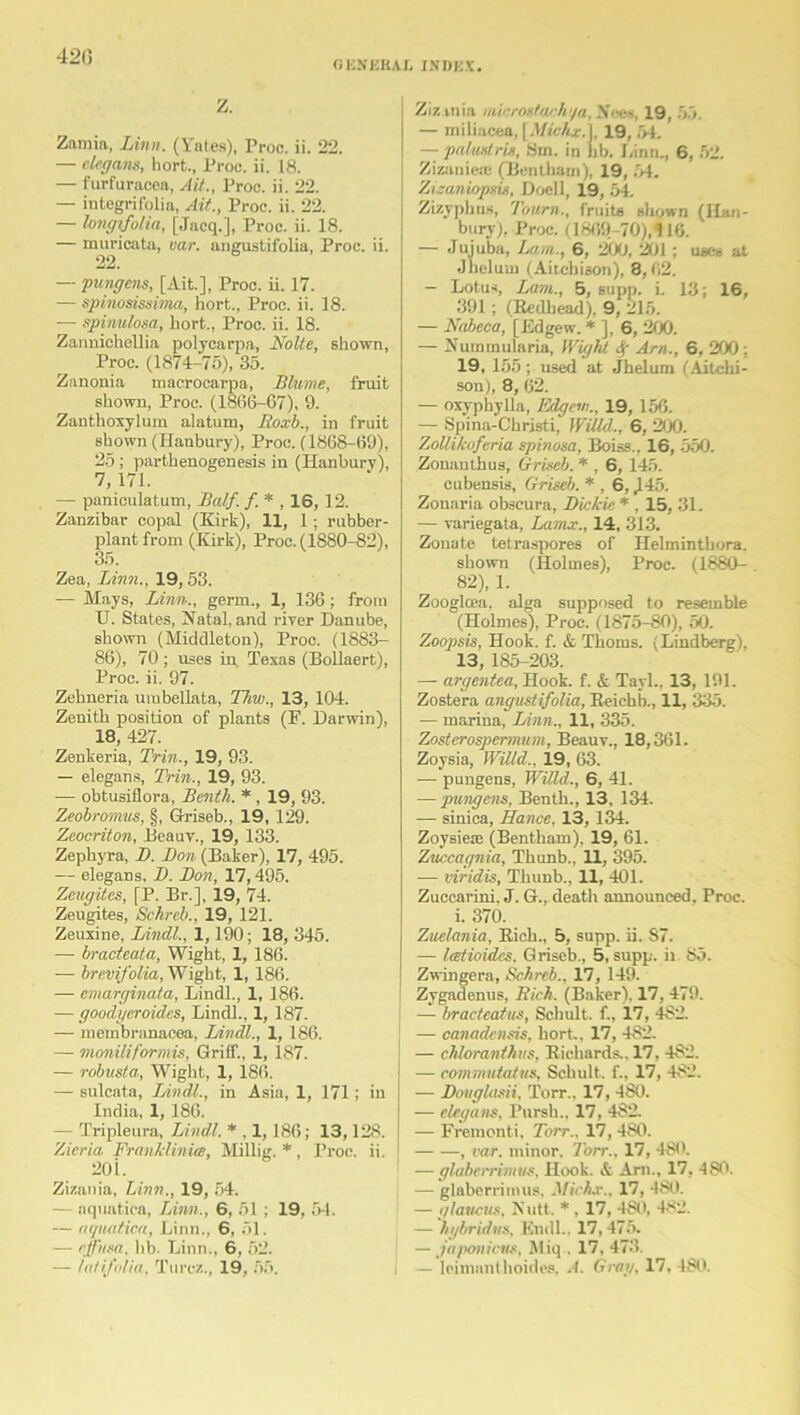 42(5 GKNERAX INDEX. Z. Zamia, Linn. (Yates), Proc. ii. 22. — elegans, hort., Proc. ii. 18. — furfuracea, Ait., Proc. ii. 22. — integrif'olin, Ait., Proc. ii. 22. — longtfolia, [Jacq.], Proc. ii. 18. — muricata, oar. angustifolia, Proc. ii. 22. — pungens, [Ait.], Proc. ii. 17. — spinosissima, hort., Proc. ii. 18. — spinulosa, hort., Proc. ii. 18. Zannichellia polyearpa, Nolte, shown, Proc. (1874-75), 35. Zanonia macrocarpa, Blume, fruit shown, Proc. (1866-67), 9. Zanthoxylum alatum, Roxb., in fruit shown (Hanbury), Proc. (1868-69), 25; parthenogenesis in (Hanbury), 7, 171. — paniculatum, Balf. f. * , IS, 12. Zanzibar copal (Kirk), 11, 1; rubber- plant from (Kirk), Proc. (1880-82), 35. Zea, Linn., 19,53. — Mays, Linn., germ., 1, 136 ; from TJ. States, Natal, and river Danube, shown (Middleton), Proe. (1883- 86), 70 ; uses in Texas (Bollaert), Proc. ii. 97. Zehneria umbellata, Thw., 13, 104. Zenith position of plants (F. Darwin), 18, 427. Zenkeria, Trin., 19, 93. — elegans, Trin., 19, 93. — obtusiflora, Benih. *, 19, 93. Zeobromus, §, Griseb., 19, 129. Zeocriton, Beauv., 19, 133. Zephyra, 1). Bon (Baker), 17, 495. — elegans, D. Bon, 17,495. Zeugites, [P. Br.], 19, 74. Zeugites, Schreb., 19, 121. Zeuxine, Lindl., 1,190; 18, 345. — bracteata, Wight, 1, 186. — brevifolia, Wight, 1, 186. — emarginata, Lindl., 1, 186. — goodyeroides, Lindl., 1, 187- — membranacea, Lindl., 1, 186. — moniliformis, Griff., 1, 187. — robusta, Wight, 1, 186. — sulcata, Lindl., in Asia, 1, 171; in India, 1, 186. — Tripleura, Lindl. * . 1,186; 13,128. Zicria Franklinice, Millig. * , Proc. ii. 20 i. Zizania, Linn., 19, 54. — aquatica, Linn., 6, 51 ; 19, 54. — aquatica, Linn., 6, 51. — effusa. lib. Linn., 6, 52. Zizmia mirrodns-h'/a, Nees, 19, 55. — miliacea, [Michx.X 19, 54. — palmstris, Sm. in bb. I,inn., 6, 52. Zizanie* (Bentham), 19, 54. Zicaniopsis, Doell, 19, 54. Zizyphus, Tourn., fruits shown (II,an- bury), Proc. (1869-70),116. — Jujuba, Lam., 6, 200, 201 ; uses at Jhelum (Aitcbison), 8,62. — Lotus, Lam., 5, supp. i. 13; 16, 391; (Bedhead), 9, 215. — Nabeca, [Edgew. * ], 6, 200. — Nuramularia, Wight 4' Am., 6, 200; 19, 155; used at Jhelum (Aitclii- son), 8, 62. — oxyphylla, Edgew., 19, 156. — Spina-Christi, Willd., 6, 200. ZoUikoferia spinosa, Boiss., 16, 550. Zonauthus, Griseb. * , 6, 145. cubensis, Griseb. * , 6,445. Zonaria obscura, Bickie * , 15, 31. — variegata, Lamx., 14, 313. Zonate tetra.spores of Helminthora. shown (Holmes), Proc. (1880- 82), 1. Zoogloea, alga supposed to resemble (Holmes), Proc. (1875-80), 50. Zoopsis, Hook. f. & Thoms. (Lindberg), 13, 185-203. — argentea. Hook. f. & Tarl., 13, 191. Zostera angustifolia, Reichb., 11, 335. — marina, Linn., 11, 335. Zosterospermum, Beauv., 18,361. Zoysia, Willd.. 19, 63. — pungens, Willd., 6, 41. — pungens, Benth., 13, 134. — sinica, Hance, 13, 134. Zoysiete (Bentham), 19, 61. Znccagnia, Thunb., 11, 395. -— viridis, Thunb., 11, 401. Zuccarini, J. G., death announced. Proc. i. 370. Zuelania, Rich., 5, supp. ii. S7. — Itetioidcs. Griseb., 5, supp. it 85. Zwingera, Schreb., 17, 149. Zygadenus, Rich. (Baker), 17, 479. — bracteatus, Schult. f., 17, 482. — canadensis, hort, 17, 482. — chloranthas, Richards.. 17, 482. — commutatus, Schult, f., 17, 482. — Bouglasii, Torr.. 17, 480. — elegans, Pursh., 17, 4S2. — Fremonti, Torr.. 17, 480. , car. minor. Torr., 17, 480. — glaberrimus, Hook. & Arn., 17, 480. — glaberrimus, Michx., 17, 480. — ylavcus, Nutt, * , 17, 480, 482. — hybridus, Kndl.. 17,475. — japonicus, Miq . 17, 473.