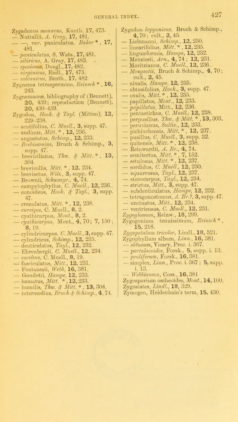 Zygadenus moncecus, Kuntli, 17, 473. — Nuttallii, A. Gray, 17, 481. , var. paniculatus, Baker*, 17, 4S1. -—paniculatus, S. Wats., 17,481. — sibiricus, A. Gray, 17,483. — speciosus, Dougl., 17,482. — virginicus, Endl., 17, 475. — volcanicus, Benth., 17, 482. Zygnema tetraspermum, Rcinsch * , 16, 243. Zygnemacese, bibliography of I Bennett), 20, 439; reproduction (Bennett), 20, 430-439. Zygodon, Hook. Tayl. (Mitten), 12, 229-238. — acutifolius, C. Muell., 3, supp. 47- — andinus, Mitt. * , 12, 236. — angustatus, Schimp., 12, 233. — Brebissonius, Bruch & Schimp., 3, supp. 47. — breviciliatus, Thw. if Mitt. * , 13, 304. — brevicollis, Mitt. * , 12. 234. — brevisetus, Wits., 3, supp. 47. — Brownii, Schwaegr., 4, 74. ■— campylophyllus, C. Muell., 12,236. — conoideus, Hook. § Tayl., 3, supp. 47. — crenulatus, Mitt. * , 12, 238. — curvipes, 0. Muell., 8, 2. — cyathicarpus, Mont., 8, 2. -— cyathicarpus, Mont., 4, 70; 7, 150; 8, 19. — cylindricarpus. C. Muell., 3, supp. 47. — cylindricus, Schimp., 12, 235. — denticulatus, Tayl., 12, 232. — Ehrenbergii, C. Muell., 12, 234. — e.vcelsus, 0. Muell., 8, 19. —■ fasciculatus, Mitt., 12, 231. — Fontanesii, Webb, 16, 381. — Goudotii, Hampe, 12, 233. — hamatus, Mitt. * , 12,233. — liumilis, Thw. <f Mitt. * , 13, 304. — intermedius, Bruch 8f Schimp., 4, 74. Zygodon lapponicus, Bruch & Schimp., 4,70; cult., 2,45. — Liebmanni, Schimp., 12, 230. — linearifolius, Mitt. * , 12,235. — lingu£eformis, Hampe, 12, 232. — Menziesii, Am., 4, 74 ; 12, 231. — Moritzianus, C. Muell., 12, 236. — Mougeotii, Bruch & Schimp., 4, 70; cult., 2, 45. — nivalis, Hampe, 12, 235. — obtusifolius, Hook., 3, supp. 47. — ovalis, Mitt. * , 12, 235. — papillatus, Mont., 12, 233. — papillatus, Mitt.. 12, 236. — pentastichus, C. Muell., 12, 238. — perpusillus, Thw. Mitt. * , 13,303. — peruvianus, Sulliv., 12, 233. — pichinchensis, Mitt. * , 12, 237. — pusillus, C. Muell., 3, supp. 32. — quitensis, Mitt. * , 12, 238. — Beinwardti, A. Br., 4, 74. — semitertus, Mitt. * , 7, 152. — setulosus, Mitt. * , 12, 237. — sordidus, C. Muell., 12, 230. — squarrosus, Tayl., 12, 237. — stenocarpus, Tayl., 12, 234. — strictus, Mitt., 3, supp. 47. — subdenticulatus, Hampe, 12, 232. — tetragonostomus, A. Br.?, 3, supp. 47. — uncinatus, Mitt., 12, 234. —■ ventricosus, C. Muell., 12, 231. Zygoglosswm, Reinw., 18, 299. Zygogonium tenuissimum, Beinsch * , 15, 218. Zygopetalum tricolor, Lindl., 18, 321. Zygophjdlum album, Linn., 16, 381. — obtusum, Vicary, Proc. i. 367. — portulacoides, Forsk., 5, supp. i. 13. — prolifentm, Forsk., 16,381. — simplex, Linn., Proc. i. 367 ; 5, supp. i. 13. — Webbianum, Coss., 16,381 Zygosporium oscheoid.es, Mont., 14,1U0. Zygostates, Lindl., 18, 329. Zymogen, Heidenhain’s term, 15, 430.