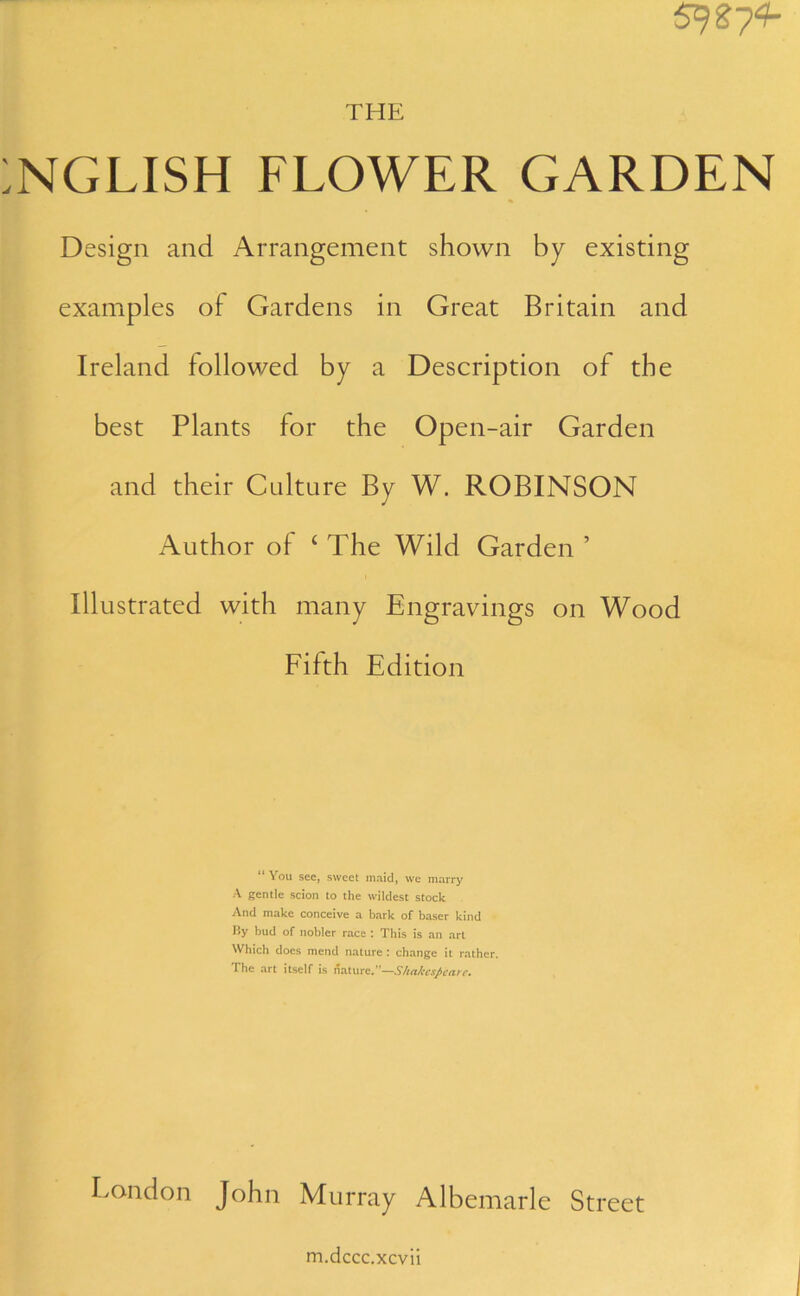 592 7^ THE NGLISH FLOWER GARDEN Design and Arrangement shown by existing examples of Gardens in Great Britain and Ireland followed by a Description of the best Plants for the Open-air Garden and their Culture By W. ROBINSON Author of ‘ The Wild Garden ’ Illustrated with many Engravings on Wood Fifth Edition “ You see, sweet maid, we marry A gentle scion to the wildest stock And make conceive a bark of baser kind By bud of nobler race : This is an art Which does mend nature : change it rather. The art itself is Mature.—Shakespeare. London John Murray Albemarle Street m.dccc.xcvii