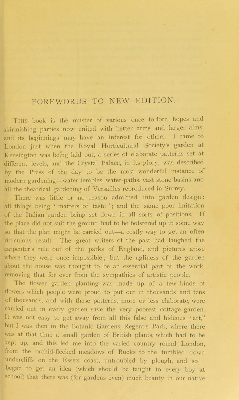 FOREWORDS TO NEW EDITION. THIS book is the muster of various once forlorn hopes and skirmishing parties now united with better arms and larger aims, and its beginnings may have an interest for others. I came to London just when the Royal Horticultural Society s garden at Kensington was being laid out, a series of elaborate patterns set at different levels, and the Crystal Palace, in its glory, was described by the Press of the day to be the most wonderful instance of modern gardening—water-temples, water-paths, vast stone basins and all the theatrical gardening of Versailles reproduced in Surrey. There was little or no reason admitted into garden design: all things being “matters of taste”; and the same poor imitation of the Italian garden being set down in all sorts of positions. If the place did not suit the ground had to be bolstered up in some way so that the plan might be carried out—a costly way to get an often ridiculous result. The great writers of the past had laughed the carpenter’s rule out of the parks of England, and pictures arose where they were once impossible ; but the ugliness of the garden about the house was thought to be an essential part of the work, removing that for ever from the sympathies of artistic people. The flower garden planting was made up of a few kinds of flowers which people were proud to put out in thousands and tens of thousands, and with these patterns, more or less elaborate, were carried out in every garden save the very poorest cottage garden. It was not easy to get away from all this false and hideous “ art,” but I was then in the Botanic Gardens, Regent’s Park, where there was at that time a small garden of British plants, which had to be kept up, and this led me into the varied country round London, from the orchid-flecked meadows of Bucks to the tumbled down undercliffs on the Essex coast, untroubled by plough, and so began to get an idea (which should be taught to every boy at school) that there was (for gardens even) much beauty in our native