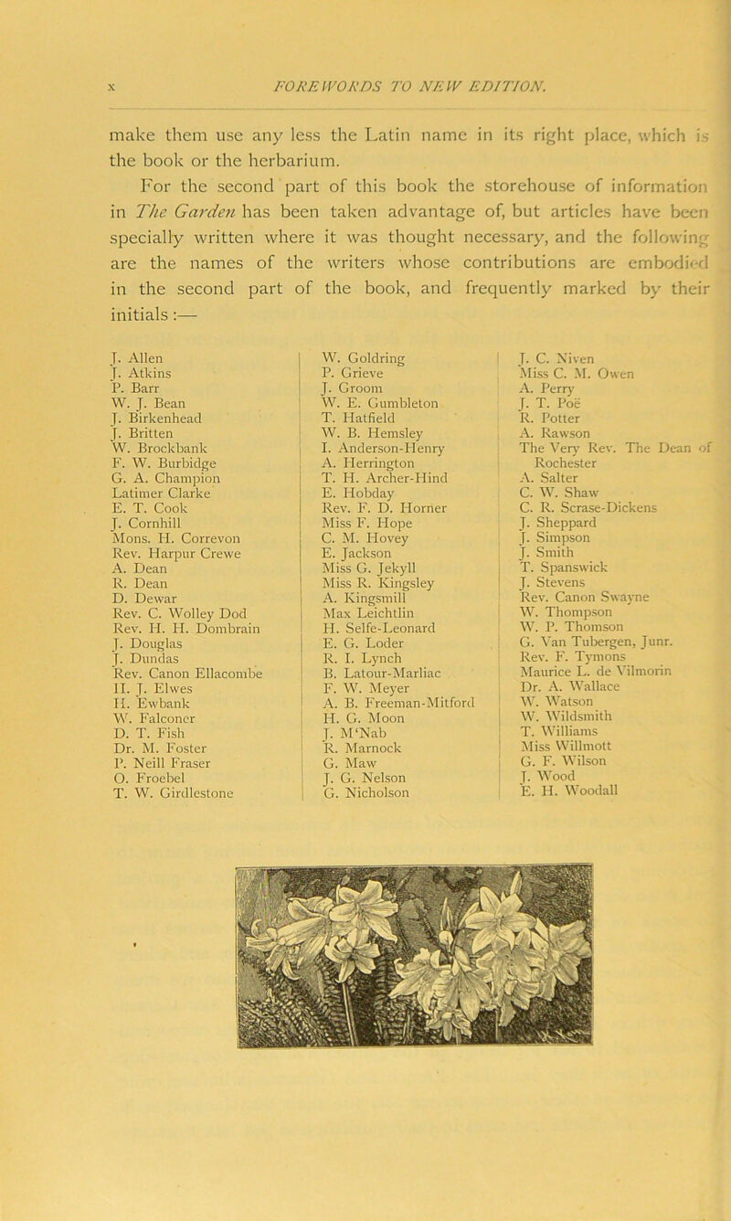 make them use any less the Latin name in its right place, which is the book or the herbarium. For the second part of this book the storehouse of information in The Garden has been taken advantage of, but articles have been specially written where it was thought necessary, and the following are the names of the writers whose contributions are embodied in the second part of the book, and frequently marked by their initials :— J. Allen J. Atkins P. Barr W. J. Bean T- Birkenhead J. Britten W. Brockbank F. W. Burbidge G. A. Champion Latimer Clarke E. T. Cook J. Cornhill Mons. LI. Correvon Rev. Harpur Crewe A. Dean R. Dean D. Dewar Rev. C. Wolley Dod Rev. PI. PI. Dombrain J. Douglas J. Dundas Rev. Canon Ellacombe II. J. Elwes II. Ewbank W. Falconer D. T. Fish Dr. M. Foster P. Neill Fraser O. Froebel T. W. Girdlestone W. Goldring P. Grieve J. Groom W. E. Gumbleton T. Hatfield W. B. Hemsley I. Anderson-PIenry A. Iderrington T. Id. Archer-Hind E. Hobday Rev. F. D. Plorner Miss F. Hope C. M. Plovey E. Jackson Miss G. Jekyll Miss R. Kingsley A. Kingsmill Max Leichtlin H. Selfe-Leonard E. G. Loder R. I. Lynch B. Latour-Marliac F. W. Meyer A. B. Freeman-Mitford H. G. Moon J. M‘Nab R. Marnock G. Maw J. G. Nelson G. Nicholson J. C. Niven Miss C. M. Owen A. Perry J. T. Poe R. Potter A. Rawson The Very Rev. The Dean of Rochester A. Salter C. W. Shaw C. R. Scrase-Dickens J. Sheppard J. Simpson J. Smith T. Spanswick J. Stevens Rev. Canon Swavne W. Thompson W. P. Thomson G. Van Tubergen, Junr. Rev. F. Tymons Maurice L. de Vilmorin Dr. A. Wallace W. Watson W. Wildsmith T. Williams Miss Willmott G. F. Wilson J. Wood E. Id. Woodall