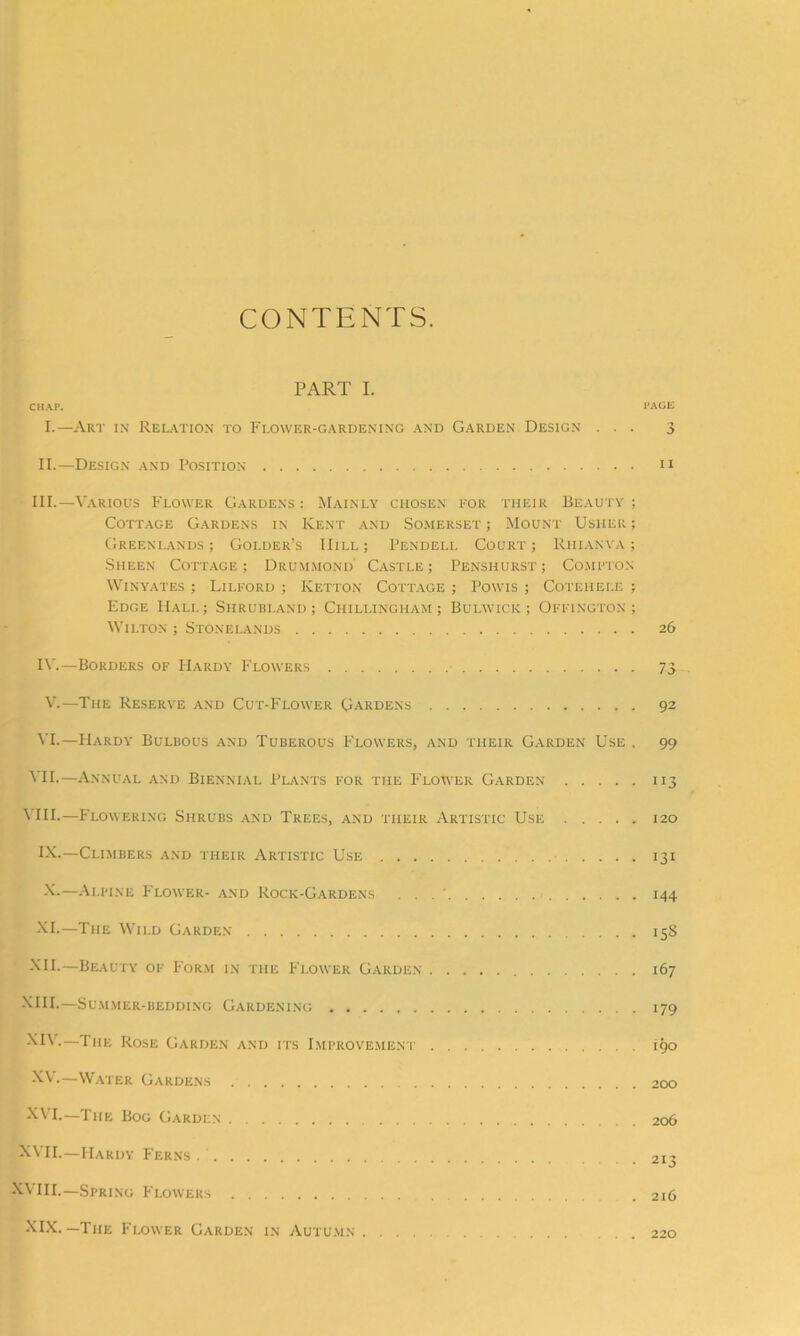 CONTENTS. PART I. CHAP. PAGE I.—Art in Relation to Flower-gardening and Garden Design ... 3 II.—Design and Position u III.—Various Flower Gardens : Mainly chosen for their Beauty ; Cottage Gardens in Kent and Somerset ; Mount Usher ; Greenlands ; Golder’s Hill ; Pendell Court ; Rhianya ; Sheen Cottage; Drummond’ Castle; Penshurst; Compton Winyates; Lilford ; Ketton Cottage ; Powis ; Cotehele ; Edge Hall; Shrubi.and ; Chillingham ; Bulwick ; Offington ; Wilton ; Stonelands 26 IV.—Borders of Hardy Flowers 73 V.—The Reserve and Cut-Flower Gardens 92 VI.— Hardy Bulbous and Tuberous P'lowers, and their Garden Use . 99 VII.—Annual and Biennial Plants for the Flower Garden 113 V HI.—Flowering Shrubs and Trees, and their Artistic Use 120 IX. —Climbers and their Artistic Use 131 X. —Alpine Flower- and Rock-Gardens . . . ‘ 144 XL—The Wild Garden 158 XII.—Beauty of Form in the Flower Garden 167 XIII.—Summer-bedding Gardening 179 ' XIV.—The Rose Garden and its Improvement 190 XV, Water Gardens 200 XVI. —The Bog Garden 206 XVII.—Hardy Ferns. 213 XVIII.—Spring Flowers .216 XIX.—The Flower Garden in Autumn . . 220