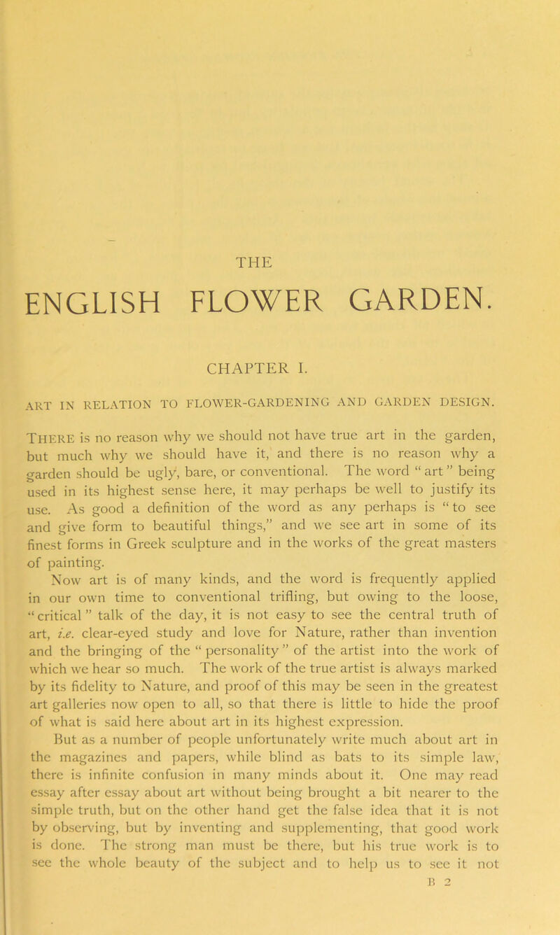 THE ENGLISH FLOWER GARDEN. CHAPTER I. ART in relation to flower-gardening and garden design. There is no reason why we should not have true art in the garden, but much why we should have it, and there is no reason why a garden should be ugly, bare, or conventional. The word “art” being used in its highest sense here, it may perhaps be well to justify its use. As good a definition of the word as any perhaps is “ to see and give form to beautiful things,” and we see art in some of its finest forms in Greek sculpture and in the works of the great masters of painting. Now art is of many kinds, and the word is frequently applied in our own time to conventional trifling, but owing to the loose, “critical” talk of the day, it is not easy to see the central truth of art, i.e. clear-eyed study and love for Nature, rather than invention and the bringing of the “ personality ” of the artist into the work of which we hear so much. The work of the true artist is always marked by its fidelity to Nature, and proof of this may be seen in the greatest art galleries now open to all, so that there is little to hide the proof of what is said here about art in its highest expression. But as a number of people unfortunately write much about art in the magazines and papers, while blind as bats to its simple law, there is infinite confusion in many minds about it. One may read essay after essay about art without being brought a bit nearer to the simple truth, but on the other hand get the false idea that it is not by observing, but by inventing and supplementing, that good work is done. The strong man must be there, but his true work is to see the whole beauty of the subject and to help us to see it not B 2