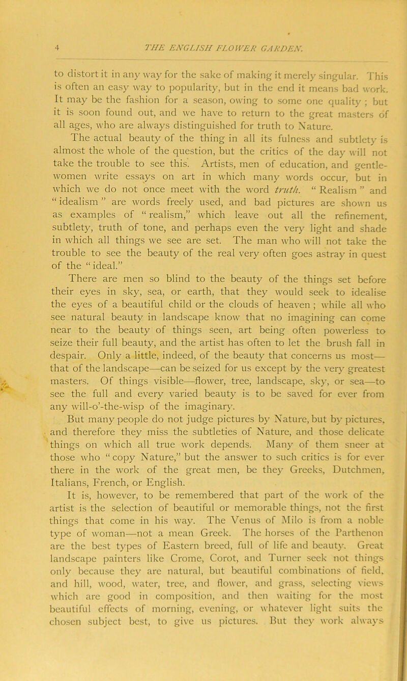 to distort it in any way for the sake of making it merely singular. This is often an easy way to popularity, but in the end it means bad work. It may be the fashion for a season, owing to some one quality ; but it is soon found out, and we have to return to the great masters of all ages, who are always distinguished for truth to Nature. The actual beauty of the thing in all its fulness and subtlety is almost the whole of the question, but the critics of the day will not take the trouble to see this. Artists, men of education, and gentle- women write essays on art in which many words occur, but in which we do not once meet with the word truth. “ Realism ” and “ idealism ” are words freely used, and bad pictures are shown us as examples of “ realism,” which leave out all the refinement, subtlety, truth of tone, and perhaps even the very light and shade in which all things we see are set. The man who will not take the trouble to see the beauty of the real very often goes astray in quest of the “ ideal.” There are men so blind to the beauty of the things set before their eyes in sky, sea, or earth, that they would seek to idealise the eyes of a beautiful child or the clouds of heaven ; while all who see natural beauty in landscape know that no imagining can come near to the beauty of things seen, art being often powerless to seize their full beauty, and the artist has often to let the brush fall in despair. Only a little, indeed, of the beauty that concerns us most— that of the landscape—can be seized for us except by the very greatest masters. Of things visible—flower, tree, landscape, sky, or sea—to see the full and every varied beauty is to be saved for ever from any will-o’-the-wisp of the imaginary. But many people do not judge pictures by Nature, but by pictures, and therefore they miss the subtleties of Nature, and those delicate things on which all true work depends. Many of them sneer at those who “copy Nature,” but the answer to such critics is for ever there in the work of the great men, be they Greeks, Dutchmen, Italians, French, or English. It is, however, to be remembered that part of the work of the artist is the selection of beautiful or memorable things, not the first things that come in his way. The Venus of Milo is from a noble type of woman—not a mean Greek. The horses of the Parthenon are the best types of Eastern breed, full of life and beauty. Great landscape painters like Crome, Corot, and Turner seek not things only because they are natural, but beautiful combinations of field, and hill, wood, water, tree, and flower, and grass, selecting views which are good in composition, and then waiting for the most beautiful effects of morning, evening, or whatever light suits the chosen subject best, to give us pictures. But they work always