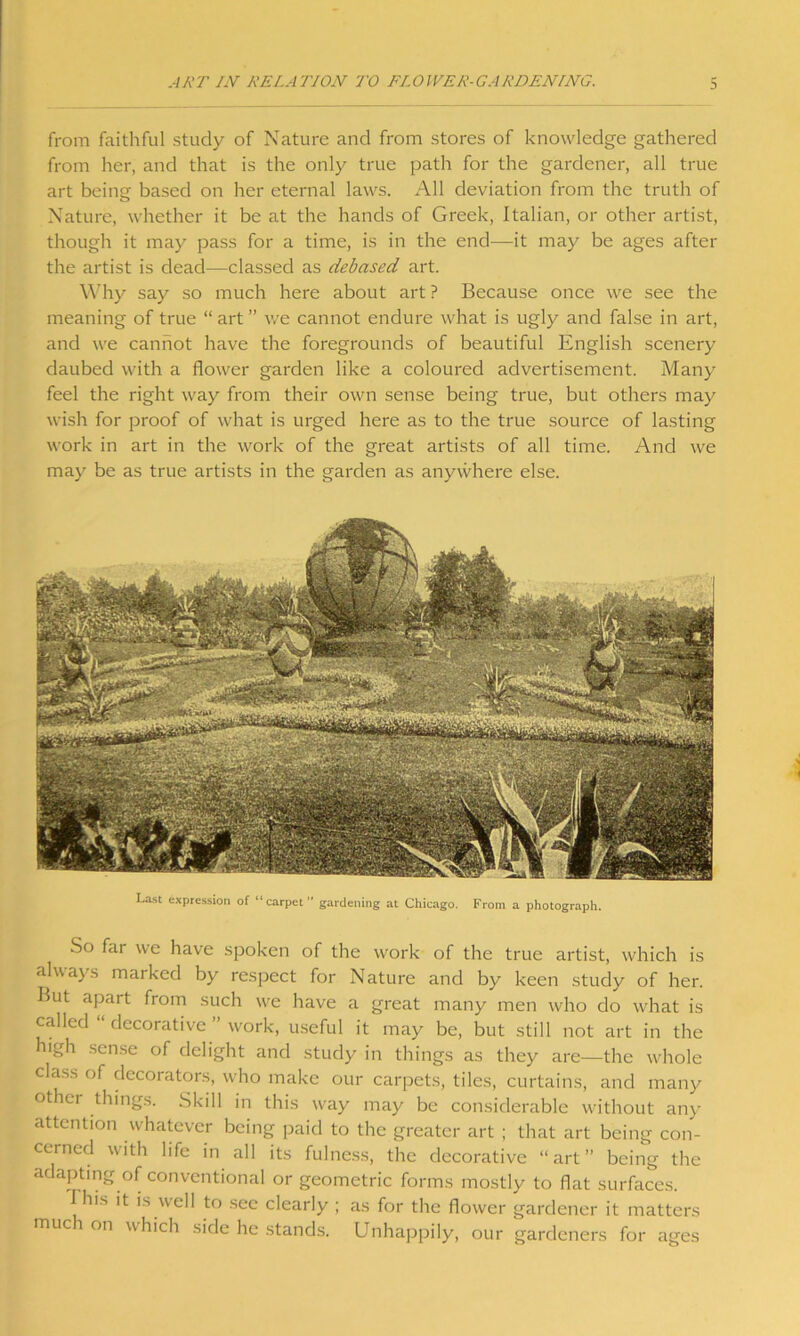 ART IN RELATION TO FLOIVER-CARDENINC. 3 from faithful study of Nature and from stores of knowledge gathered from her, and that is the only true path for the gardener, all true art being- based on her eternal laws. All deviation from the truth of Nature, whether it be at the hands of Greek, Italian, or other artist, though it may pass for a time, is in the end—it may be ages after the artist is dead—classed as debased art. Why say so much here about art ? Because once we see the meaning of true “ art ” we cannot endure what is ugly and false in art, and we cannot have the foregrounds of beautiful English scenery daubed with a flower garden like a coloured advertisement. Many feel the right way from their own sense being true, but others may wish for proof of what is urged here as to the true source of lasting work in art in the work of the great artists of all time. And we may be as true artists in the garden as anywhere else. So fai we have spoken of the work of the true artist, which is always marked by respect for Nature and by keen study of her. But apart from such we have a great many men who do what is called “ decorative ” work, useful it may be, but still not art in the high sense of delight and study in things as they are—the whole class of decorators, who make our carpets, tiles, curtains, and many other things. Skill in this way may be considerable without any attention whatever being paid to the greater art ; that art being con- cerned with life in all its fulness, the decorative “art” being the adapting of conventional or geometric forms mostly to flat surfaces. I his it is well to see clearly ; as for the flower gardener it matters much on which side he stands. Unhappily, our gardeners for ages