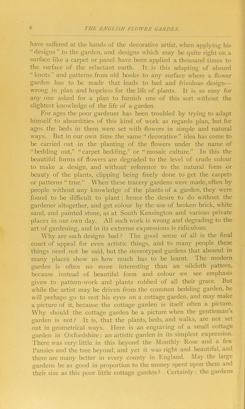 have suffered at the hands of the decorative artist, when applying his “designs” to the garden, and designs which may be quite right on a surface like a carpet or panel have been applied a thousand times to the surface of the reluctant earth. It is this adapting of absurd “ knots ” and patterns from old books to any surface where a flower garden has to be made that leads to bad and frivolous design— wrong in plan and hopeless for the life of plants. It is so easy for any one asked for a plan to furnish one of this sort without the slightest knowledge of the life of a garden. For ages the poor gardener has been troubled by trying to adapt himself to absurdities of this kind of work as regards plan, but for ages the beds in them were set with flowers in simple and natural ways. But in our own time the same “ decorative ” idea has come to be carried out in the planting of the flowers under the name of “bedding out,” “carpet bedding,” or “mosaic culture.” In this the beautiful forms of flowers are degraded to the level of crude colour to make a design, and without reference to the natural form or beauty of the plants, clipping being freely done to get the carpets or patterns “ true.” When these tracery gardens were made, often by people without any knowledge of the plants of a garden, they were found to be difficult to plant; hence the desire to do without the gardener altogether, and get colour by the use of broken brick, white sand, and painted stone, as at South Kensington and various private places in our own day. All such work is wrong and degrading to the art of gardening, and in its extreme expressions is ridiculous. Why are such designs bad ? The good sense of all is the final court of appeal for even artistic things, and to many people these things need not be said, but the stereotyped gardens that abound in many places show us how much has to be learnt. The modern garden is often no more interesting than an oilcloth pattern, because instead of beautiful form and colour we see emphasis given to pattern-work and plants robbed of all their grace. But while the artist may be driven from the common bedding garden, he will perhaps go to rest his eyes on a cottage garden, and may make a picture of it, because the cottage garden is itself often a picture. Why should the cottage garden be a picture when the gentleman s garden is not? It is, that the plants, beds, and walks, are not set out in geometrical ways. Here is an engraving of a small cottage garden in Oxfordshire: an artistic garden in its simplest expression. There was very little in this beyond the Monthly Rose and a few Pansies and the tree beyond, and yet it was right and beautiful, and there are many better in every county in England. May the large gardens be as good in proportion to the money spent upon them and their size as this poor little cottage garden ? Certainly : the gardens