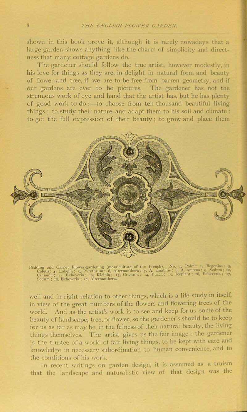 shown in this book prove it, although it is rarely nowadays that a large garden shows anything like the charm of simplicity and direct- ness that many cottage gardens do. The gardener should follow the true artist, however modestly, in his love for things as they are, in delight in natural form and beauty of flower and tree, if we are to be free from barren geometry, and if our gardens are ever to be pictures. The gardener has not the strenuous work of eye and hand that the artist has, but he has plenty of good work to do :—to choose from ten thousand beautiful living things ; to study their nature and adapt them to his soil and climate ; to get the full expression of their beauty ; to grow and place them Bedding and Carpet Flower-gardening (mosaiculture of the French). No. i, Palm; 2, Begonias: 3, Coleus; 4, Lobelia.; 5, Pyrethrum ; 6, Alternanthera ; 7, A. amabilis ; 8, A. amcena; 9, b>edum ; 10, Crassula ; 11, Echeveria; 12, Kleinia ; 13, Crassula; 14, Yucca; 15, Iceplant ; 16, EcheNeria, 17, Sedum ; 18, Echeveria ; 19, Alternanthera. well and in right relation to other things, which is a life-study in itself, in view of the great numbers of the flowers and flowering trees ot the world. And as the artist’s work is to see and keep for us some of the beauty of landscape, tree, or flower, so the gardener’s should be to keep for us as far as may be, in the fulness of their natural beauty, the living things themselves. The artist gives us the fair image : the gardener is the trustee of a world of fair living things, to be kept with care and knowledge in necessary subordination to human convenience, and to the conditions o-f his work. In recent writings on garden design, it is assumed as a truism that the landscape and naturalistic view of that design was the