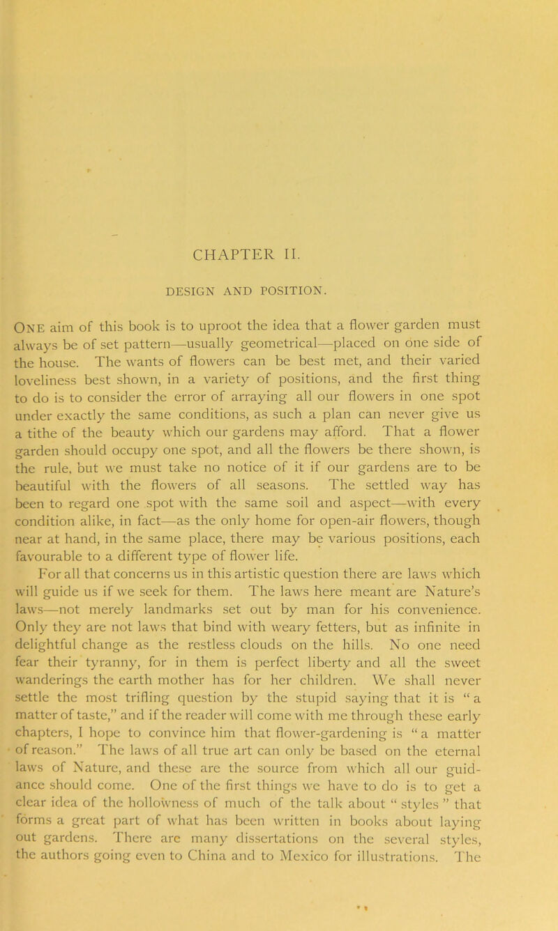 DESIGN AND POSITION. ONE aim of this book is to uproot the idea that a flower garden must always be of set pattern—usually geometrical—placed on one side of the house. The wants of flowers can be best met, and their varied loveliness best shown, in a variety of positions, and the first thing to do is to consider the error of arraying all our flowers in one spot under exactly the same conditions, as such a plan can never give us a tithe of the beauty which our gardens may afford. That a flower garden should occupy one spot, and all the flowers be there shown, is the rule, but we must take no notice of it if our gardens are to be beautiful with the flowers of all seasons. The settled way has been to regard one spot with the same soil and aspect—with every condition alike, in fact—as the only home for open-air flowers, though near at hand, in the same place, there may be various positions, each favourable to a different type of flower life. For all that concerns us in this artistic question there are laws which will guide us if we seek for them. The laws here meant are Nature’s laws—not merely landmarks set out by man for his convenience. Only they are not laws that bind with weary fetters, but as infinite in delightful change as the restless clouds on the hills. No one need fear their tyranny, for in them is perfect liberty and all the sweet wanderings the earth mother has for her children. We shall never settle the most trifling question by the stupid saying that it is “ a matter of taste,” and if the reader will come with me through these early chapters, I hope to convince him that flower-gardening is “ a matter of reason.” The laws of all true art can only be based on the eternal laws of Nature, and these are the source from which all our guid- ance should come. One of the first things we have to do is to get a clear idea of the hollowness of much of the talk about “ styles ” that forms a great part of what has been written in books about laying out gardens. There are many dissertations on the several styles, the authors going even to China and to Mexico for illustrations. The