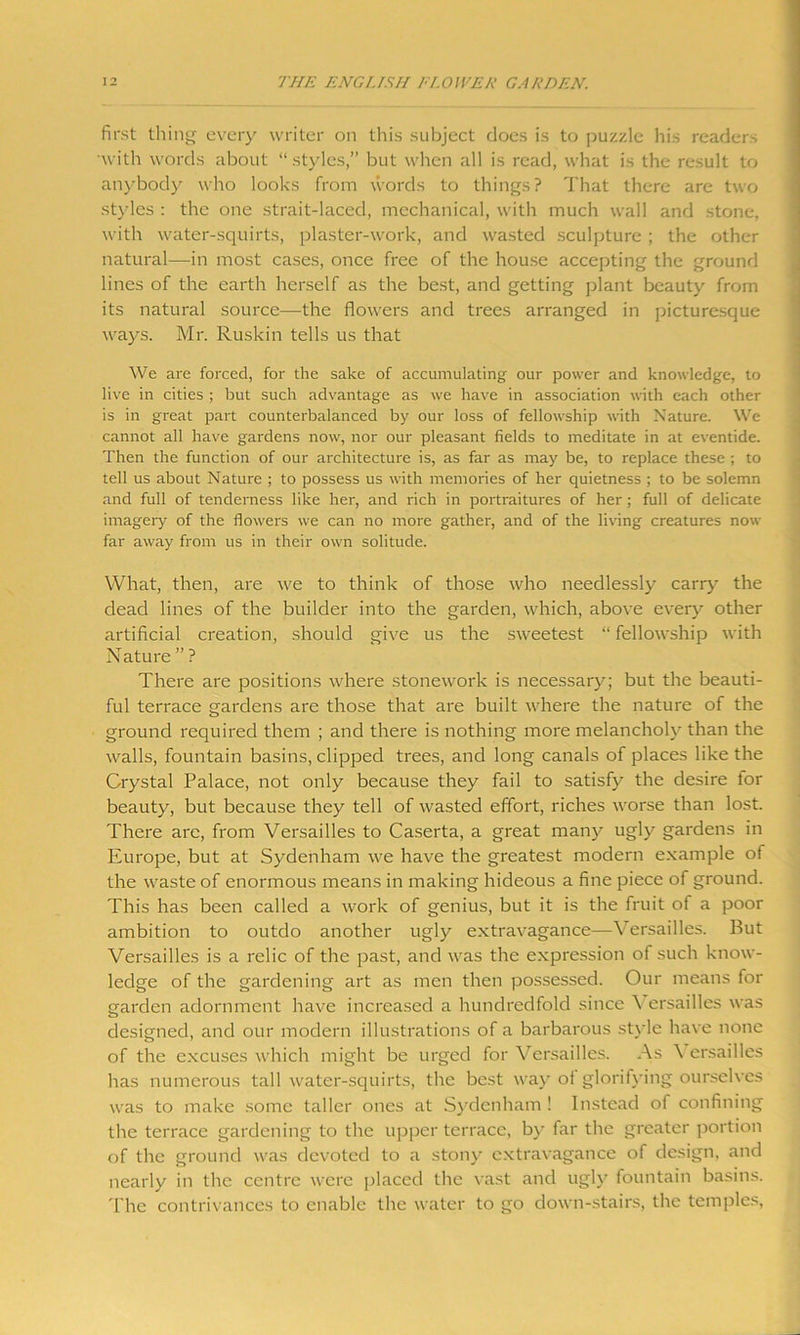 first thing every writer on this subject does is to puzzle his readers with words about “styles,” but when all is read, what is the result to anybody who looks from words to things? That there are two styles : the one strait-laced, mechanical, with much wall and stone, with water-squirts, plaster-work, and wasted sculpture ; the other natural—in most cases, once free of the house accepting the ground lines of the earth herself as the best, and getting plant beauty from its natural source—the flowers and trees arranged in picturesque ways. Mr. Ruskin tells us that We are forced, for the sake of accumulating our power and knowledge, to live in cities ; but such advantage as we have in association with each other is in great part counterbalanced by our loss of fellowship with Nature. We cannot all have gardens now, nor our pleasant fields to meditate in at eventide. Then the function of our architecture is, as far as may be, to replace these ; to tell us about Nature ; to possess us with memories of her quietness ; to be solemn and full of tenderness like her, and rich in portraitures of her ; full of delicate imagery of the flowers we can no more gather, and of the living creatures now far away from us in their own solitude. What, then, are we to think of those who needlessly carry the dead lines of the builder into the garden, which, above every other artificial creation, should give us the sweetest “ fellowship with Nature ” ? There are positions where stonework is necessary; but the beauti- ful terrace gardens are those that are built where the nature of the ground required them ; and there is nothing more melancholy than the walls, fountain basins, clipped trees, and long canals of places like the Crystal Palace, not only because they fail to satisfy the desire tor beauty, but because they tell of wasted effort, riches worse than lost. There arc, from Versailles to Caserta, a great many ugly gardens in Europe, but at Sydenham we have the greatest modern example of the waste of enormous means in making hideous a fine piece of ground. This has been called a work of genius, but it is the fruit of a poor ambition to outdo another ugly extravagance—Versailles. But Versailles is a relic of the past, and was the expression of such know- ledge of the gardening art as men then possessed. Our means for garden adornment have increased a hundredfold since \ ersailles was designed, and our modern illustrations of a barbarous style have none of the excuses which might be urged for Versailles. As \ ersailles has numerous tall water-squirts, the best way of glorifying ourselves was to make some taller ones at Sydenham ! Instead of confining the terrace gardening to the upper terrace, by far the greater portion of the ground was devoted to a stony extravagance of design, and nearly in the centre were placed the vast and ugly fountain basins. The contrivances to enable the water to go down-stairs, the temples,