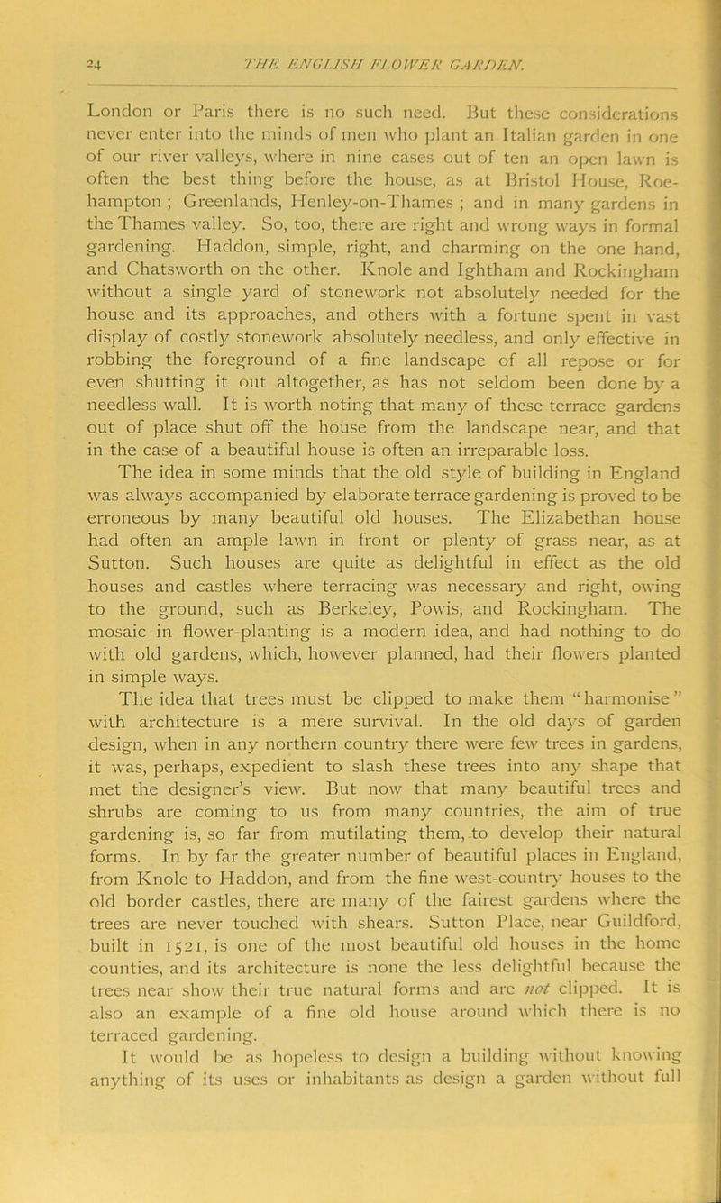 London or Paris there is no such need. But these considerations never enter into the minds of men who plant an Italian garden in one of our river valleys, where in nine cases out of ten an open lawn is often the best thing before the house, as at Bristol House, Roe- hampton ; Greenlands, Henley-on-Thames ; and in many gardens in the Thames valley. So, too, there are right and wrong ways in formal gardening. Haddon, simple, right, and charming on the one hand, and Chatsworth on the other. Knole and Ightham and Rockingham without a single yard of stonework not absolutely needed for the house and its approaches, and others with a fortune spent in vast display of costly stonework absolutely needless, and only effective in robbing the foreground of a fine landscape of all repose or for even shutting it out altogether, as has not seldom been done by a needless wall. It is worth noting that many of these terrace gardens out of place shut off the house from the landscape near, and that in the case of a beautiful house is often an irreparable loss. The idea in some minds that the old style of building in England was always accompanied by elaborate terrace gardening is proved to be erroneous by many beautiful old houses. The Elizabethan house had often an ample lawn in front or plenty of grass near, as at Sutton. Such houses are quite as delightful in effect as the old houses and castles where terracing was necessary and right, owing to the ground, such as Berkeley, Powis, and Rockingham. The mosaic in flower-planting is a modern idea, and had nothing to do with old gardens, which, however planned, had their flowers planted in simple ways. The idea that trees must be clipped to make them “ harmonise ” with architecture is a mere survival. In the old days of garden design, when in any northern country there were few trees in gardens, it was, perhaps, expedient to slash these trees into any shape that met the designer’s view. But now that many beautiful trees and shrubs are coming to us from many countries, the aim of true gardening is, so far from mutilating them, to develop their natural forms. In by far the greater number of beautiful places in England, from Knole to Haddon, and from the fine west-country houses to the old border castles, there are many of the fairest gardens where the trees are never touched with shears. Sutton Place, near Guildford, built in 1521, is one of the most beautiful old houses in the home counties, and its architecture is none the less delightful because the trees near show their true natural forms and are not clipped. It is also an example of a fine old house around which there is no terraced gardening. It would be as hopeless to design a building without knowing anything of its uses or inhabitants as design a garden without full