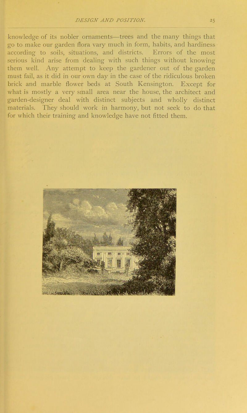 knowledge of its nobler ornaments—trees and the many things that go to make our garden flora vary much in form, habits, and hardiness according to soils, situations, and districts. Errors of the most serious kind arise from dealing with such things without knowing them well. Any attempt to keep the gardener out of the garden must fail, as it did in our own day in the case of the ridiculous broken brick and marble flower beds at South Kensington. Except for what is mostly a very small area near the house, the architect and garden-designer deal with distinct subjects and wholly distinct materials. They should work in harmony, but not seek to do that for which their training and knowledge have not fitted them.