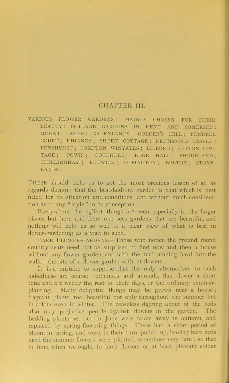 CHAPTER III. VARIOUS FLOWER GARDENS : MAINLY CHOSEN FOR THEIR BEAUTY ; COTTAGE GARDENS IN KENT AND SOMERSET ; MOUNT USHER ; GREENLANDS ; GOLDER’S HILL ; PENDELL COURT ; RHIANVA ; SHEEN COTTAGE ; DRUMMOND CASTLE ; PENSHURST ; COMPTON WINYATES ; LILFORD ; KETTON COT- TAGE ; POWIS ; COTEHELE ; EDGE HALL ; SHRUBLAND; CHILLINGHAM ; BUIAVICK ; OFFINGTON ; WILTON ; STONE- LANDS. These should help us to get the most precious lesson of all as regards design ; that the best-laid-out garden is that which is best fitted for its situation and conditions, and without much considera- tion as to any “ style ” in its conception. Everywhere the ugliest things are seen, especially in the larger places, but here and there one sees gardens that are beautiful, and nothing will help us so well to a clear view of what is best in flower-gardening as a visit to such. Bare Flower-gardens.—Those who notice the ground round country seats need not be surprised to find now and then a house without any flower garden, and with the turf running hard into the walls—the site of a flower garden without flowers. It is a mistake to suppose that the only alternatives to such nakedness are coarse perennials and annuals, that flower a short time and are weedy the rest of their days, or the ordinary summer- planting. Many delightful things may be grown near a house ; fragrant plants, too, beautiful not only throughout the summer but in colour even in winter. The ceaseless digging about of the beds also may prejudice people against flowers in the garden. The bedding plants set out in June were taken away in autumn, and replaced by spring-flowering things. These had a short period of bloom in spring, and were, in their turn, pulled up, leaving bare beds until the summer flowers were planted, sometimes very late ; so that in June, when we ought to have flowers or, at least, pleasant colour