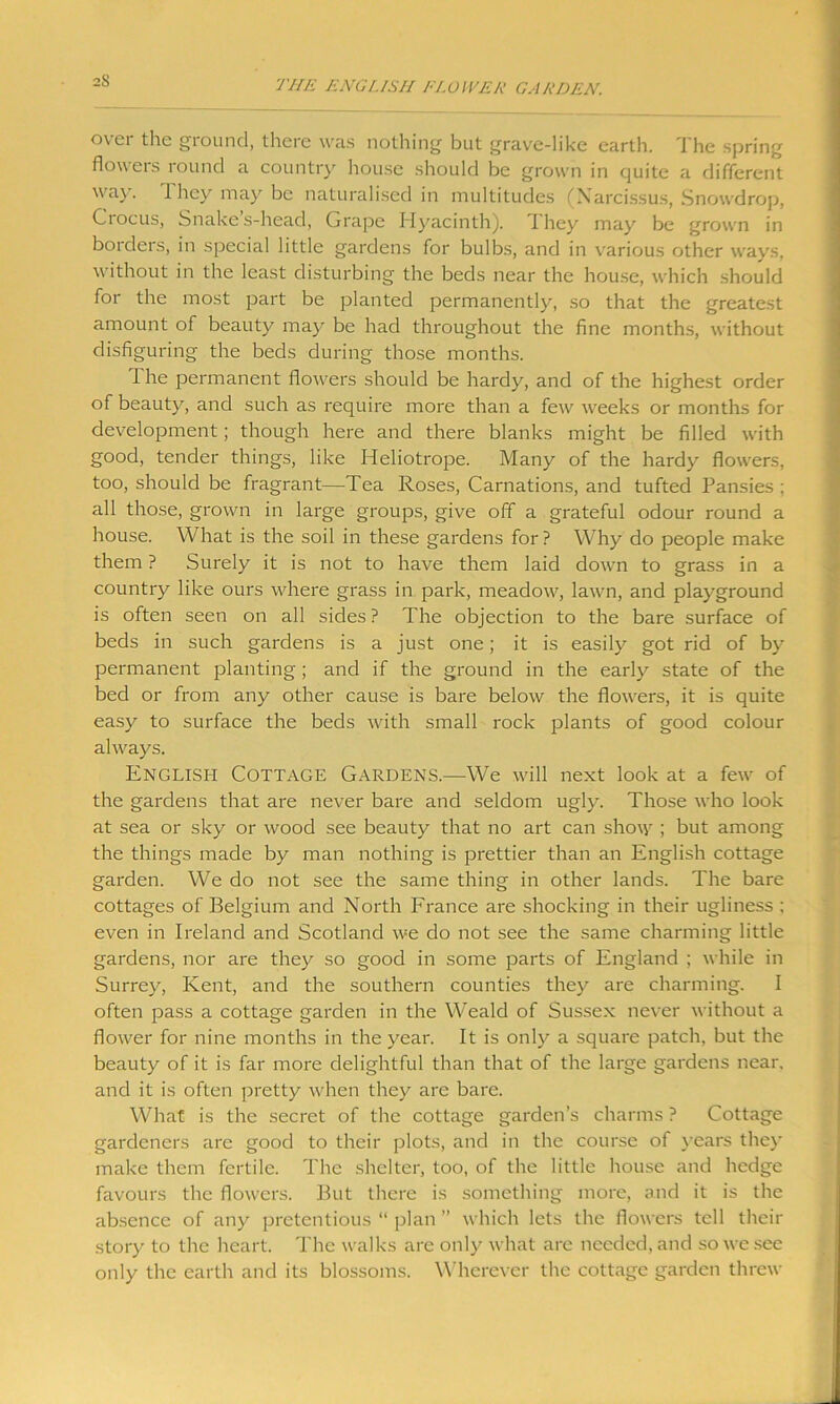 2S over the ground, there was nothing but grave-like earth. The spring flowers round a country house should be grown in quite a different way. 1 hey may be naturalised in multitudes (Narcissus, Snowdrop, Ciocus, Snakes-head, Grape Hyacinth), they may be grown in borders, in special little gardens for bulbs, and in various other ways, without in the least disturbing the beds near the house, which should for the most part be planted permanently, so that the greatest amount of beauty may be had throughout the fine months, without disfiguring the beds during those months. 1 he permanent flowers should be hardy, and of the highest order of beauty, and such as require more than a few weeks or months for development; though here and there blanks might be filled with good, tender things, like Heliotrope. Many of the hardy flowers, too, should be fragrant—Tea Roses, Carnations, and tufted Pansies ; all those, grown in large groups, give off a grateful odour round a house. What is the soil in these gardens for ? Why do people make them ? Surely it is not to have them laid down to grass in a country like ours where grass in park, meadow, lawn, and playground is often seen on all sides ? The objection to the bare surface of beds in such gardens is a just one; it is easily got rid of by permanent planting; and if the ground in the early state of the bed or from any other cause is bare below the flowers, it is quite easy to surface the beds with small rock plants of good colour always. English Cottage Gardens.—We will next look at a few of the gardens that are never bare and seldom ugly. Those who look at sea or sky or wood see beauty that no art can sho\y ; but among the things made by man nothing is prettier than an English cottage garden. We do not see the same thing in other lands. The bare cottages of Belgium and North France are shocking in their ugliness ; even in Ireland and Scotland we do not see the same charming little gardens, nor are they so good in some parts of England ; while in Surrey, Kent, and the southern counties they are charming. I often pass a cottage garden in the Weald of Sussex never without a flower for nine months in the year. It is only a square patch, but the beauty of it is far more delightful than that of the large gardens near, and it is often pretty when they are bare. What is the secret of the cottage garden’s charms ? Cottage gardeners are good to their plots, and in the course of years they make them fertile. The shelter, too, of the little house and hedge favours the flowers. But there is something more, and it is the absence of any pretentious “ plan ” which lets the flowers tell their story to the heart. The walks are only what are needed, and so we see only the earth and its blossoms. Wherever the cottage garden threw