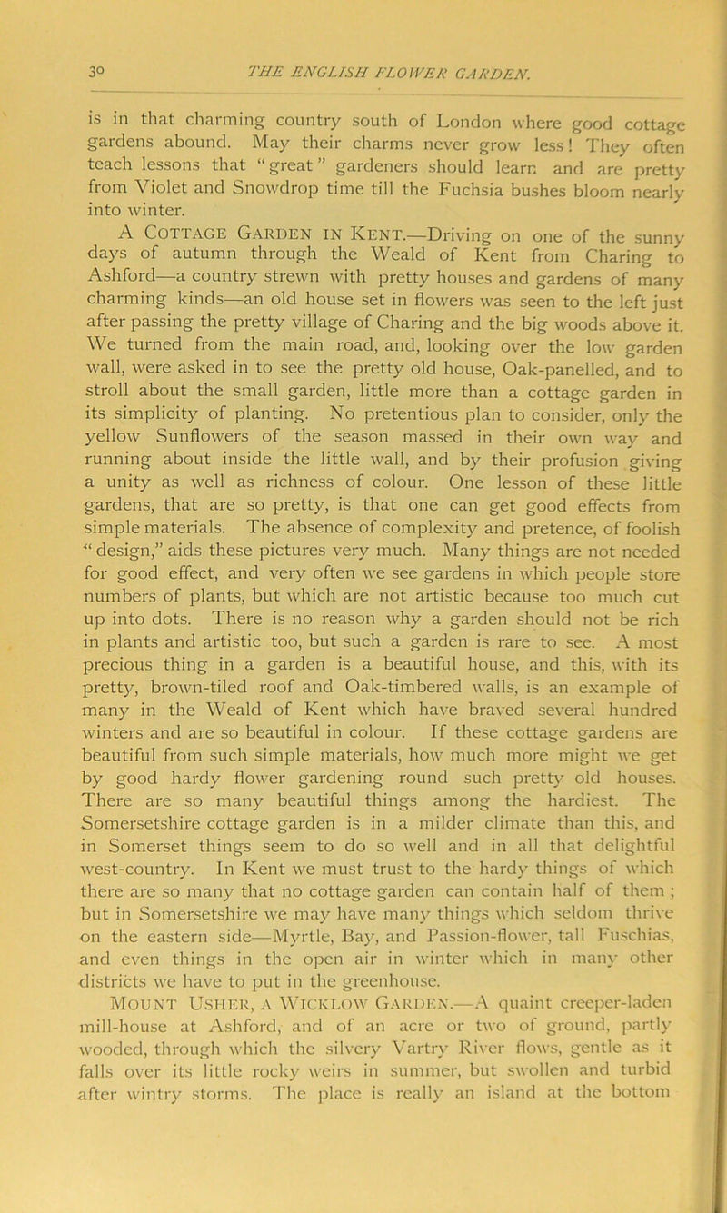 is in that charming country south of London where good cottage gardens abound. May their charms never grow less! They often teach lessons that “great” gardeners should learn and are pretty from Violet and Snowdrop time till the Fuchsia bushes bloom nearly into winter. A Cottage Garden in Kent.—Driving on one of the sunny days of autumn through the Weald of Kent from Charing to Ashford—a country strewn with pretty houses and gardens of many charming kinds—an old house set in flowers was seen to the left just after passing the pretty village of Charing and the big woods above it. We turned from the main road, and, looking over the low garden wall, were asked in to see the pretty old house, Oak-panelled, and to stroll about the small garden, little more than a cottage garden in its simplicity of planting. No pretentious plan to consider, only the yellow Sunflowers of the season massed in their own way and running about inside the little wall, and by their profusion giving a unity as well as richness of colour. One lesson of these little gardens, that are so pretty, is that one can get good effects from simple materials. The absence of complexity and pretence, of foolish “ design,” aids these pictures very much. Many things are not needed for good effect, and very often we see gardens in which people store numbers of plants, but which are not artistic because too much cut up into dots. There is no reason why a garden should not be rich in plants and artistic too, but such a garden is rare to see. A most precious thing in a garden is a beautiful house, and this, with its pretty, brown-tiled roof and Oak-timbered walls, is an example of many in the Weald of Kent which have braved several hundred winters and are so beautiful in colour. If these cottage gardens are beautiful from such simple materials, how much more might we get by good hardy flower gardening round such pretty old houses. There are so many beautiful things among the hardiest. The Somersetshire cottage garden is in a milder climate than this, and in Somerset things seem to do so well and in all that delightful west-country. In Kent we must trust to the hardy things of which there are so many that no cottage garden can contain half of them ; but in Somersetshire we may have many things which seldom thrive on the eastern side—Myrtle, Bay, and Passion-flower, tall Fuschias, and even things in the open air in winter which in man)- other districts we have to put in the greenhouse. Mount Usher, a Wicklow Garden.—A quaint creeper-laden mill-house at Ashford, and of an acre or two of ground, partly wooded, through which the silvery Vartry River flows, gentle as it falls over its little rocky weirs in summer, but swollen and turbid after wintry storms. The place is really an island at the bottom