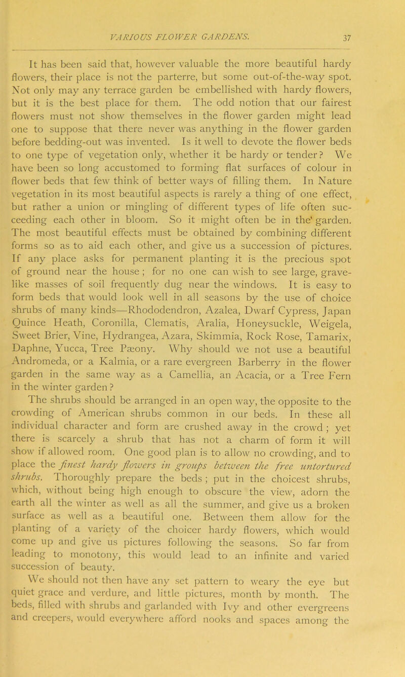 It has been said that, however valuable the more beautiful hardy flowers, their place is not the parterre, but some out-of-the-way spot. Not only may any terrace garden be embellished with hardy flowers, but it is the best place for them. The odd notion that our fairest flowers must not show themselves in the flower garden might lead one to suppose that there never was anything in the flower garden before bedding-out was invented. Is it well to devote the flower beds to one type of vegetation only, whether it be hardy or tender? We have been so long accustomed to forming flat surfaces of colour in flower beds that few think of better ways of filling them. In Nature vegetation in its most beautiful aspects is rarely a thing of one effect, but rather a union or mingling of different types of life often suc- ceeding each other in bloom. So it might often be in the' garden. The most beautiful effects must be obtained by combining different forms so as to aid each other, and give us a succession of pictures. If any place asks for permanent planting it is the precious spot of ground near the house ; for no one can wish to see large, grave- like masses of soil frequently dug near the windows. It is easy to form beds that would look well in all seasons by the use of choice shrubs of many kinds—Rhododendron, Azalea, Dwarf Cypress, Japan Quince Heath, Coronilla, Clematis, Aralia, Honeysuckle, Weigela, Sweet Brier, Vine, Hydrangea, Azara, Skimmia, Rock Rose, Tamarix, Daphne, Yucca, Tree Pmony. Why should we not use a beautiful Andromeda, or a Kalmia, or a rare evergreen Barberry in the flower garden in the same way as a Camellia, an Acacia, or a Tree Fern in the winter garden ? The shrubs should be arranged in an open way, the opposite to the crowding of American shrubs common in our beds. In these all individual character and form are crushed away in the crowd ; yet there is scarcely a shrub that has not a charm of form it will show if allowed room. One good plan is to allow no crowding, and to place the finest hardy flowers in groups between the free untortured shrubs. Thoroughly prepare the beds ; put in the choicest shrubs, which, without being high enough to obscure the view, adorn the earth all the winter as well as all the summer, and give us a broken surface as well as a beautiful one. Between them allow for the planting of a variety of the choicer hardy flowers, which would come up and give us pictures following the seasons. So far from leading to monotony, this would lead to an infinite and varied succession of beauty. We should not then have any set pattern to weary the eye but quiet grace and verdure, and little pictures, month by month. The beds, filled with shrubs and garlanded with Ivy and other evergreens and creepers, would everywhere afford nooks and spaces among the