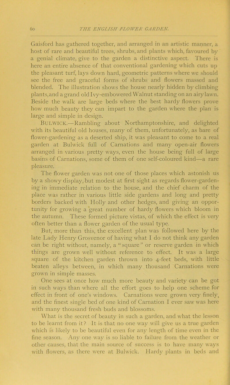 Gaisford has gathered together, and arranged in an artistic manner, a host of rare and beautiful trees, shrubs, and plants which, favoured by a genial climate, give to the garden a distinctive aspect. There is here an entire absence of that conventional gardening which cuts up the pleasant turf, lays down hard, geometric patterns where we should see the free and graceful forms of shrubs and flowers massed and blended. The illustration shows the house nearly hidden by climbing plants,and a grand old Ivy-embowered Walnut standing on an airy lawn. Beside the walk are large beds where the best hardy flowers prove how much beauty they can impart to the garden where the plan is large and simple in design. Bulwick.-—Rambling about Northamptonshire, and delighted with its beautiful old houses, many of them, unfortunately, as bare of flower-gardening as a deserted ship, it was pleasant to come to a real garden at Bulwick full of Carnations and many open-air flowers arranged in various pretty ways, even the house being full of large basins of Carnations, some of them of one self-coloured kind—a rare pleasure. The flower garden was not one of those places which astonish us by a showy display, but modest at first sight as regards flower-garden- ing in immediate relation to the house, and the chief charm of the place was rather in various little side gardens and long and pretty borders backed with Holly and other hedges, and giving an oppor- tunity for growing a great number of hardy flowers which bloom in the autumn. These formed picture vistas, of which the effect is very often better than a flower garden of the usual type. But, more than this, the excellent plan was followed here by the late Lady Henry Grosvenor of having what I do not think any garden can be right without, namely, a “square” or reserve garden in which things are grown well without reference to effect. It was a large square of the kitchen garden thrown into 4-feet beds, with little beaten alleys between, in which many thousand Carnations were grown in simple masses. One sees at once how much more beauty and variety can be got in such ways than where all the effort goes to help one scheme for effect in front of one’s windows. Carnations were grown very finely, and the finest single bed of one kind of Carnation I ever saw was here with many thousand fresh buds and blossoms. What is the secret of beauty in such a garden, and what the lesson to be learnt from it? It is that no one way will give us a true garden which is likely to be beautiful even for any length of time even in the fine season. Any one way is so liable to failure from the weather or other causes, that the main source of success is to have many ways with flowers, as there were at Bulwick. Hardy plants in beds and
