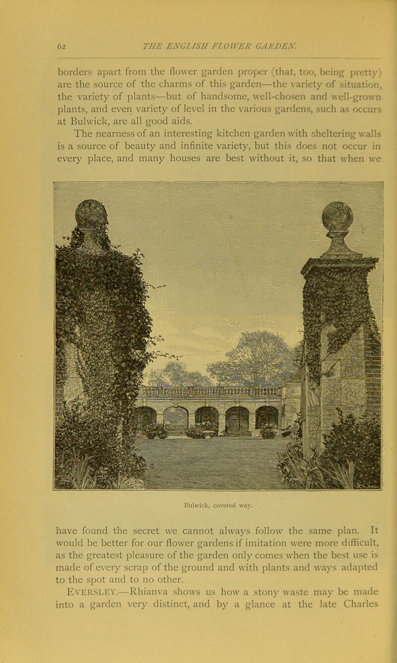 borders apart from the flower garden proper (that, too, being pretty) are the source of the charms of this garden—the variety of situation, the variety of plants—but of handsome, well-chosen and well-grown plants, and even variety of level in the various gardens, such as occurs at Bulwick, are all good aids. The nearness of an interesting kitchen garden with sheltering walls is a source of beauty and infinite variety, but this does not occur in every place, and many houses are best without it, so that when we Bulwick, covered way. have found the secret we cannot always follow the same plan. It would be better for our flower gardens if imitation were more difficult, as the greatest pleasure of the garden only comes when the best use is made of every scrap of the ground and with plants and ways adapted to the spot and to no other. EVERSLEY.—Rhianva shows us how a stony waste may be made into a garden very distinct, and by a glance at the late Charles