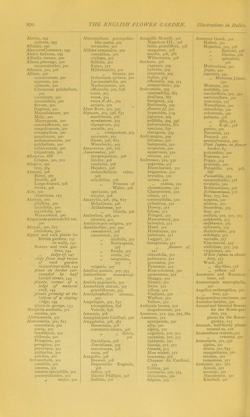 Akebia, 299 quinata, 299 Albizzia, 290 Alecost=Costmary, 299 Aletris farinosa, 299 Alfredia cernua, 300 Alisma plantago, 300 ranunculoides, 300 Alkanet, 300, 30S Allium, 300 acuminatum, 300 azureum, 300 ciliatum, 300 Clusianum pulchellum, 300 ccuruleum, 300 descandens, 300 fiavum, 300 fragrans, 300 Macnabianum, 300 Moly, 300 Murryanum, 300 narcissiflorum, 300 neapolitanum, 300 oreophyllum, 300 paradoxum, 300 pedemontanum, 300 pulchellum, 300 subhirsutum, 300 triquetrum, 300 Allosorus, 688 Crispus, 300, 510 Allspice, 300 tree, 384 Almond, 308 Bitter, 367 Double, 308 Large-fruited, 308 Sweet, 308 Aloe, 300 American, 175 Alonsoa, 300 albiflora, 300 incisifolia, 300 myrtifolia, 300 Warscewiczi, 300 Alopecurus pratensis fob var. 300 Aloysia, 300, 815 citriodora, 300 Alpine and rock plants for British gardens, 157 on walls, 152 flowers and rock gar- dens, 144 ,, ledge of,; 147 steps f7‘om deep recess of rock garden mossed over with, 149 plant on border sur- rounded by half buried stones, 149 plants, corner of a ledge of natural rock, 149 plants growing at the bottom of a sloping ridge, 149 plants in groups, 153 Alsophila australis, 301 excelsa, 300 Alstrcemcria, 301 Alstrcemeria, 301, 617 aurantiaca, 302 aurea; 302 braziliensis, 302 chilensis, 302 Pelegrina, 302 peregrina, 302 peruviana, 302 psittacina, 302 pulchra, 302 lternanthera, 302 amabilis, 302 amcena, 302 amcena-spectabilis, 302 paronychioides, 302 „ major, 302 Alternanthera paronychio- ides aurea, 302 versicolor, 302 Althaea armenatca, 302 cannabina, 302 caribaxa, 302 ficifolia, 302 frutex, 557 Hildebrandti, 302 ,} hirsuta, 302 Irolowiana syriaca, 302 Lavateriaefoha, 302 Narbonnensis, 302 officinalis, 302, 636 rosea, 303 rosea, 304 rosea Jl.-pL, 304 syriaca, 302 Alum Root, 305, 555 Alyssum, 305, 596, 631 maritimum, 306 montanum, 305 olympicum, 305 saxatile, 305 ,, compactum, 305 spinosum, 305 Sweet, 306, 815 Wiersbecki, 305 Amarantus, 306, 725 Amarantus, 306 atropurpureus, 306 bicolor, 306 caudatus, 306 Henderi, 306 melancholicus ruber, 3°6 salicifolius, 306 ,, Princess of Wales, 306 speciosus, 306 tricolor, 306 Amaryllis, 306, 364, 617 Belladonna, 306 Belladonna, 307 ,, blanda, 306 Amberboa, 306, 401 odorata, 402 Amblyolepsis setigera, 307 Amelanchier, 307, 590 canadensis, 308 canadensis, 307 ,, alnifolia, 307 ,, Botryapium, 397 ,, flonda, 307 ,, ovalis, 307 ,, sanguinea, , . 307 * vulgaris, 307 Amellus annuus, 307, 593 Amianthium muscastoxi- cum, 307 Ainicia zygomeris, 307 Ammobium alatum, 307 grandiflorum, 307 Amorphophallus nivosus, 307. Ampelopsis, 307, 852 tricuspidata, 856 Veitchi, 856 Amsonia, 308 Amygdalopsis Lindleyi, 726 Amygdalus, 308, 367 Besseriana, 308 communis amara, 308 ,, ,, dulcis, 308 Davidiana, 308 Davidiana, 309 macrocarpa, 308 liana, 308 Anagallis, 308 Breweri, 308 Imperatrice Eugenic, 308 indica, 308 lilacina Phillipsi, 308 linifolia, 308 Anagallis Monelli, 308 Napoleon III., 308 rubra grandiflora, 308 I sanguinea, 308 tenella, 308, 368 Wilmoreana, 308 Anchusa, 308 rapensis, 309 hybrida, 309 incarnata, 309 italica, 309 officinalis, 309, 374 semperviren«, 309 Andromeda, 309 cassinaefolia, 867 dealbata, 867 fastigiata, 309 floribunda, 309 Jlowers of, 310 hypnoides, 309 japonica, 309 polifolia, 309, 396 pulverulenta, 867 speciosa, 857 tetragona, 309 Andropogon, 309 furcatus, 310 halepensis, 310 scoparius, 310 squarrosus, 310 strictus, 310 Androsace, 310, 332 argentea, 311 Blunt-leaved, 311 brigantica, 310 bryoides, 312 carnea, 310 ,, eximia, 310 chamaejasme, 311 Charpentieri, 312 ciliata, 311 coronopifolia, 312 cylindnca, 311 Downy, 311 foliosa, 311 Fringed, 311 Haussmanni, 312 helvetica, 311 Heeri 312 Himalayan, 311 imbricata, 311 Laggeri, 311 lanuginosa, 311 ,, flowers of, ' 3.11. obtusifolia, 311 pubescens, 311 pyrenaica, 312 Pyrenean, 312 Rose-coloured, 310 sarmentosa, 312 Shaggy, 312 Silvery, 311 Swiss 311 villosa, 312 Vitaliana, 312 Wulfeni, 312 Yellow, 312 Andryala lanata, 312 mogadorensis, 312 Anemone, 312, 554, 727, 862 Anemone, 312 acutipetala, 320 alba, 320 alpina, 312 angulosa, 312, 313 apennina, 312, 313 baldensis, 320 blanda, 312, 313 blanda? 313 Blue winter, 312 bracteata, 317 Chapeau du Cardinal, 3M Collina, 320 coronaria, 312, 314 dichotoma, 320 fulgens, 315 Anemone Greek, 312 Halleri, 320 Hcpatica, 3x2, 316 „ Barlowi, 316 it lilacina, 316 ti splendent., 316 Hudsoniana, 320 Japan, 320 japonica, 320 ,, Honorine Jobert, 320 Montana, 320 multifida, 320 narcissiflora, 3x7, 320 narcissi flora, 320 nemorosa, 317 Nuttalliana, 320 obtusiloba, 320 ochotensis, 320 palmata, 318 ,, alba, 318 „ fi.-pi., 318 patens, 320 Pavonina, 315 Peacock 312 pennsylvanica, 320 Pink Japan, in fi(T. :er border, 83 polyanthes, 320 Popeana, 320 Poppy, 3x4 pratensis, 320 Pulsatilla, 312, 318, 688 Pulsatilla, 319 ranunculoides, 318 rivularis, 320 Robinsoniana, 316 Robinsoniana, 313 Rue, 773, 822 scaposa, 320 sibirica, 320 Snowdrop, 319 Star, 312 stellata, 312, 315, 319 sulphurea, 313 sulphurca, 319 sylvestris, 319 thalictroides, 310 trifoliata, 317 vemalis, 317 Vine-leaved, 319 vitifolium, 317, 319 virginiana, 320 White Japan in shrub- bery, 317 Wood, 3x8 ,, sky-blue, 318 ,, yellow, 318 Anemones and Ranuncu- luses. 10S 1 Anemenopsis macrophylla, 320 Angelica archangelica, 320 „ tree, 330 Anigosanthus coccineus, 320 Anisodus luridus, 320 Annual and biennial flowers for the flower-gar- den, 119 plants for the flower- garden, 113 Annuals, half-hardy plants treated as, 116 Anomatheca cruenta,32o „ crucnta, 320 Antennaria, 321, 536 alpina, 321 dioica, 321, 645 margaritacea, 321 minima, 321 tomentosa, 321 Anthemis, 321, 385 Aizoon, 321 arvensis, 321 Maccdonica, 321 Kitaibcli, 321