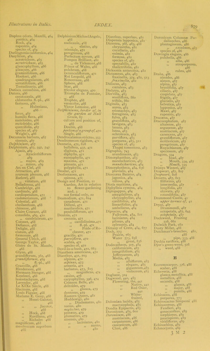 S79 Daphne odora. Mazelli, 464 pontica, 464 Rock, 464 rupestris, 464 species of, 464 Darlingtonia californica, 464 Dasylirion, 464 acrotrichum, 465 aerotrich u>n, 465 glaucophyllum, 466 glaucum, 466 graminifolium, 466 Hookeri, 466 quadranjjulatum, 466 serratifolium, 466 Testudinaria, 466 Datisca cannabina, 466 Datura, 466 ceratocaula, 466 chlorantha fl.-pl., 466 fastuosa, 466 ,, Huberiana, 466 — ferox, 467 humilis flava, 466 meteloides, 466 meteloides, 466 quercifolia, 467 species of, 467 Wright’s, 466 Decumaria barbara, 467 sinensis, 467 Delphinium, 467 Delphinium, 467, 597, 747 Ajacis, 469 ,, hyacinthiflorum 469 ,, majus, 469 ,, minus, 469 Arc en Ciel, 468 Attraction, 468 azureum plenum, 468 Barlowi, 468 ,, vittatum, 468 Belladonna, 468 Cambridge, 468 cardinale, 468 cardiopetalum, 471 cashmerianum, 468 Celestial, 468 cheilanthum, 468 chinense, 468 Claire Courant, 468 consolida, 469, 470 ,, candelabrum, 470 Coronet, 468 Defiance, 468 Delight, 468 datum, 468 formosum, 468 General Ulrich, 468 George Taylor, 468 Gloire de St. Maude, 468 Glynn,468 grandiflorum, 362, 468 grandijlomm, 469 ,, fl.-pl., 468 Granville, 468 Hendersoni, 468 Hermann Stenger, 468 Keteleeri, 468 lasiostachyum, 468 Lavender, 468 Le XIXe Siecle, 468 lilacinum, 468 Louis Figuier, 468 Madame E. Geny, 468 ,, Henri Galotat, 468 „ ,, Jacotot, 468 yy HOCk, 468 „ Ravillana, 468 Richalct 468 rnagnificum, 463 mesoleucum superbum 468 Delphinium Michael Angelo, 468 nudicaule, 468 ,, elatius, 469 orientale, 471 peregrinum, 468 Perfectum novum, 468 Pompon Brilliant, 461 ,, de Tirlemont,468 Prince of Wales, 468 pulchrum, 468 ranunculiflorum, 471 Roi Leopold, 468 Roncevaux, 468 Sphere, 468 Star, 468 tricolor elegans, 470 Triornphe de Pontoise, 468 Trophde, 468 versicolor, 468 Victor Lemoine, 468 Delphiniums, border of, in the garden at Hall Green, 87 cukure and position of, 468 Double, 468 portion 0/a group of, 470 Single, 468 Dendrocalamusstrictus, 353 Dendromecon rigidum, 471 Dentaria, 471, 828 bulbifera, 437, 471 digitata, 471 diphylla, 471 euneaphylla, 471 maxima, 471 pinnata, 471 polyphylla, 471 Deodar, 471 Desfontanea, 471 spinosa, 471 Design and Position, 11 Garden, Art in relation to flower-gardening and, 3 not formal only, 22 Desmodium, 471, 824 canadense, 471 Dilleni, 471 marilandica, 471 penduliflorum, 471 Deutzia, 471 crenata, 471 ,, candidissima,47i „ fi.-pi. 471 „ Pride of Ro- Chester, 471 gracilis, 471 parviflora, 472 scabra, 471 species of, 472 Devil-in-a-bush, 472, 663 Dianthera americana, 472 Dianthus, 431, 703 alpinus, 472 alpinus, 473 armeria, 471 barbatus, 473, 815 „ magnificus, 474 ca:sius, 478 caryophyllus, 396, 474 Crimson Belle, 481 deltoides, 479 „ glauca, 479 dentosus, 479 Eastern Queen, 481 Hcddewigi, 480 ,, Diadematus, 480 nanus, 480 neglect us, 479 petraius, 479 plumarius, 479 sinensis, 480 laciniatus, 480 Dianthus, superbus, 481 Diapensia lapponica, 481 Dicentra, 368, 483, 488 chrysantha, 481 cucullaria, 481 eximia, 482 formosa, 482 species of, 482 spectabilis, 482 thalictrifolia, 481 Dicksonia antarctica, 482 Dictamnus, 482, 483 fraxinella, 374, 482, 513 fraxinella, 482 Didiscus, 483 cceruleus, 483 Dielytra, 483 Diervilla, 483 sessiliflora, 860 trifida, 860 Digitalis, 483 aurea, 483 eriostachys, 483 ferruginea, 483 fulva, 483 grandiflora, 483 lcevigata, 483 lanata, 483 lutea, 483 ochroleuca, 483 parviflora, 483 purpurea, 483, 511 species of, 483 Thapsi tomentosa, 483 Digraphis, 743 arundinacea, 483 Dimorphanthus, 483 mandschuricus, 483 mandschuricus, 484 Dimorphotheca, 484, 636 pluvialis, 484 Dioscorea Batatas, 484 japonica, 484 villosa, 484 Diotis inaritima, 484 Diphylleia cymosa, 484 Diplopappus, 484 amygdalinus, 484 chrysophyllus, 484 cordifolius, 484 linearifolius, 484 umbellatus, 484 Dipsacus, 484 Fullonum, 484, 821 laciniatus, 484 pilosus, 484 sylvestris, 484 Dittany of Crete, 484, 677 Dock, 773 Prairie, 765 Water 773, 858 „ great, 836 Dodecatheon, 307, 484 californicum, 485 integrifolium, 485 Jeffreyanum, 485 Media, 485 ,, albifloruin, 485 ,, elegans, 485 „ giganteum,485 ,, violaceum, 485 Dogbane, 324 Dogwood, ^40, 485 Flowering, the, 441 Native, 442 Red Osier, 442 White- fruited, Dolomuca lucida, 485 macrocephala, 485 Dondia Epipactis, 485 Doronicum, 485, 602 Doronicunt, 486 austriacum, 486 carpatanum, 486 caucasicum, 486 Clusi, 486 >* n Doronicum Columna: Par- dalianches, 486 plantagineum, 486 ,, c.xcelsum, 485 species of, 486 Dowingia elegans, 486 pulchella, 486 ,, alba, 486 ,, atropurpurea, 486 ,, rubra, 486 Draba, 486 aizoides, 486 aizoon, 487 alpina, 487 bruniifolia, 487 ciliaris, 487 cuspidata, 487 frigida, 487 glacialis, 487 Helvetica, 487 lapponica, 487 Mawi, 487 rupestris, 487 Dracaena, 487 Dracocephalum, 487 altaiense, 487 argunense, 487 austriacum, 487 canescens, 487 grandiflorum, 487 moldavicum, 487 peregrinum, 487 Ruyschianum, 487 speciosum, 487 Dragons, 334 ,, head, 487 „ Mouth, 334, 487 _ „ Mouth, 335 Drimys Winteri, 487 Dropwort, 487, 807 Dro/nvort, 808 Drosera, 487, 815 filiformis, 487 intermedia, 487 longifolia, 487 obovata, 487 rotundifolia, 487 Drummond Castle, 41 upper terrace of, 42 Dryas, 487 Drummondi, 487 octopetala, 487, 645 ociopetala, 487 Duckweed, Fruiting 516, 662 Dulwich Park, 282 Dusty Miller, 488 Dutchman’s-breeches, 481, 488 „ pipe. 333. 488 Dyckia rariflora, 488 Dyer’s green-weed, 528 ,, weed, 488 E Eccremocarpus, 376, 488 scaber, 488 Echeveria, 488 glauca metallica, 48S metallica, 488 secunda, 488 „ glauca, 488 ,, major, 488 ,, • pumila, 488 Echinacea, 488 purpurea, 773 Echinoeactus Simpsom 48S Echinocereus, 488 Fendleri, 489 gonacanthus, 489 nerphiceus, 489 paucispinus, 489 viridiflorus, 489 Echinochloa, 489 Echmocystis, 489