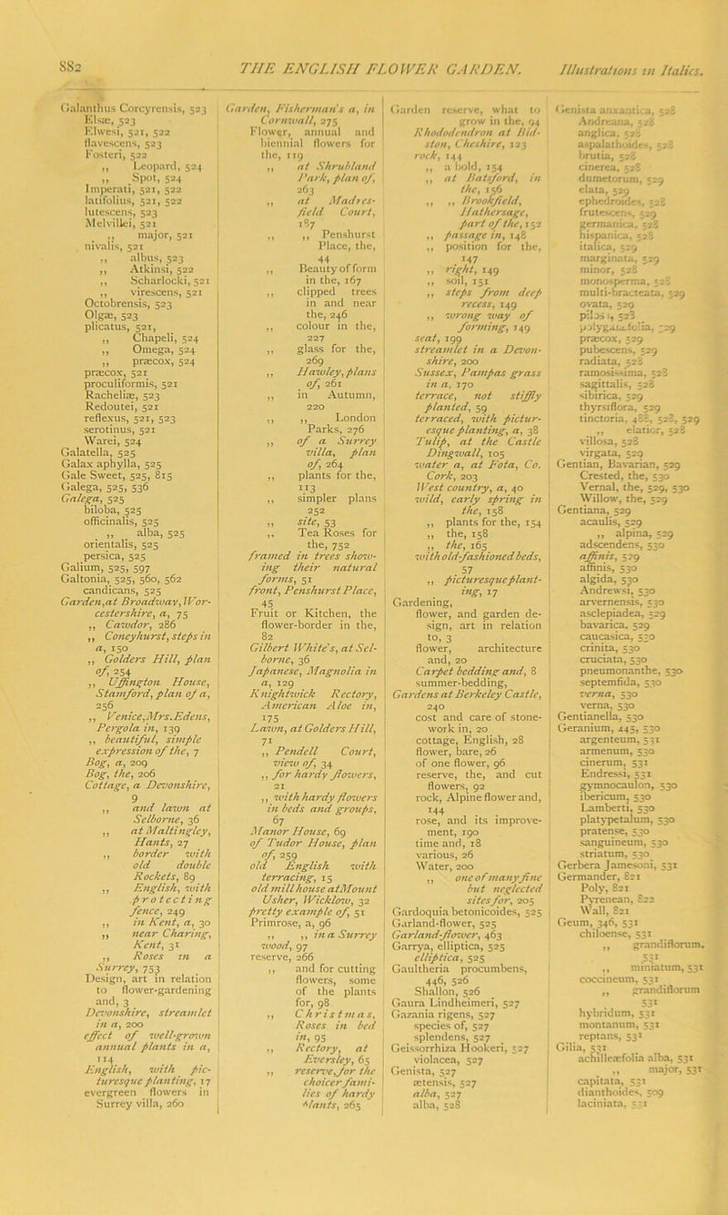 Galanthus Corcyrensis, 523 Elsie, 523 Elwesi, 521, 522 flavescens, 523 Fosteri, 522 ,, Leopard, 524 | „ Spot, 524 Imperati, 521, 522 latifolius, 521, 522 lutescens, 523 Melviliei, 521 major, 521 nivalis, 52T „ albus, 523 ,, Atkinsi, 522 ,, Scharlocki, 521 ,, virescens, 521 Octobrensis, 523 Olgas, 523 plicatus, 521, ,, Chapeli, 524 „ Omega, 524 ,, praecox, 524 praicox, 521 proculiformis, 521 Rachelim, 523 Redoutei, 521 reflexus, 521, 523 serotinus, 521 Warei, 524 Galatella, 525 Galax aphylla, 525 Gale Sweet, 525, 815 Galega, 525, 536 Galcga, 525 biloba, 525 officinalis, 525 ,, _ alba, 525 orientalis, 525 persica, 525 Galium, 525, 597 Galtonia, 525, 560, 562 candicans, 525 Garden,at Broadway, Wor- ccsters/iire, a, 75 ,, Cawdor, 286 ,, Coney hit rst, steps in a, 150 „ Goldcrs Hill, plan o/, 254 ,, Uffington House, Stamford, plan oj a, 256 ,, Venice,Mrs.Edens, Pergola in, 139 ,, beautiful, simple expression of the, 7 Bog, a, 209 Bog, the, 206 Cottage, a Devonshire, 9 ,, and lawn at Selborne, 36 ,, at Maltinglcy, Hants, 27 ,, border with old double Rockets, 89 ,, English, with p r o tec t itig fence, 249 ,, in Kent, a, 30 ,, near Charing, Kent, 31 ,, Roses in a Surrey, 753 Design, art in relation to flower-gardening and, 3 Devonshire, streamlet in a, 200 effect of well-grosvn annual plants in a, English, with pic- turesque planting, 17 evergreen flowers in Surrey villa, 260 Garden, Fisherman s a, in Cornwall, 275 Flower, annual and biennial flowers for the, 119 ,, at Shrub land Park, plan of, 263 ,, at Madres- field Court, 187 ,, ,, Penshurst Place, the, 44 ,, Beauty of form in the, 167 ,, clipped trees in and near the, 246 ,, colour in the, 227 ,, glass for the, 269 ,, Hawley, plans of, 261 ,, in Autumn, 220 ,, ,, London Parks, 276 ,, of a Surrey villa, plan of, 264 ,, plants for the, i13 ,, simpler plans 252 „ site, 53 ,, Tea Roses for the, 752 framed in trees show- ing their natural forms, 51 front, Penshurst Place, 45 Fruit or Kitchen, the flower-border in the, 82 Gilbert White's, at Sel- bornc, 36 Japanese, Magnolia in a, 129 R nightwick Rectory, American Aloe in, I75 Lawn, at Goldcrs Hill, 7i ,, Pendell Court, view of, 34 ,, for hardy flowers, 21 ,, with hardy fiowers in beds and groups, 67 Manor House, 69 of Tudor House, plan 259 old English with terracing, 15 old mill house atMount Usher, Wicklo7u, 32 pretty example of, 51 Primrose, a, 96 ,, ,, in a Surrey wood, 97 reserve, 266 ,, and for cutting flowers, some of the plants for, 98 ,, Christmas, R oscs in bed in, 95 ,, Rectory, at Evers ley, 65 ,, reserve,for the choicerfarni • lies of hardy Wants, 265 Garden reserve, what to grow in the, 94 Rhododendron at Did- st on, Cheshire, 123 rock, 144 „ a bold, 154 ,, at Jiatsford, in the, 156 ,, ,, Brookfield, Jlathersage, part of the, 152 ,, passage in, 148 ,, position for the, . J47 ,, right, 149 ,, soil, 151 ,, steps from deep recess, 149 ,, wrong way of forming, 149 seat, 199 streamlet in a Devon- shire, 200 Sussex, Pampas grass in a, 170 terrace, not stiffly planted, 59 terraced, with pictur- esque planting, a, 38 Tulip, at the Castle Dingwall, 105 water a, at Fota, Co. Cork, 203 West country, a, 40 wild, early spring in the, 158 ,, plants for the, 154 ,, the, 158 ,, the, 165 with old-fashioned beds. . 57 ,, picturesque plant- ing* *7 Gardening, flower, and garden de- sign, art in relation to, 3 flower, architecture and, 20 Carpet bedding and, 8 summer-bedding, Gardens at Berkeley Castle, 240 cost and care of stone- work in, 20 cottage, English, 28 flower, bare, 26 of one flower, 96 reserve, the, and cut flowers, 92 rock, Alpine flower and, 144 rose, and its improve- ment, 190 time and, 18 various, 26 Water, 200 ,, one o fmanyfi nc but neglected sites for, 205 Gardoquia betonicoides, 525 Garland-flower, 525 Garland-fhrtuer, 463 Garrya, elliptica, 525 clliptica, 525 Gaultheria procumbens, 446, 526 Shallon, 526 Gaura Lindheimeri, 527 Gazania rigens, 527 species of, 527 splendens, 527 Geissorrhiza Hookcri, 527 violacea, 527 Genista, 527 astensis, 527 alba, 527 alba, 528 Genista anxamka, 528 Andreana, 528 anglica. e2>, aspalathoides, 528 brutia, 528 cinerea, 528 dumetorum, 529 data, 529 ephedrcndec, 528 frutescens, 529 germanica. 528 hispanica, 528 itafica, 529 marginata, 529 minor, 528 monosperma, 528 multi-bracteata, 529 ovata, 529 pi! os 1, 523 palygaiaJoHa, 329 prarcox, 529 pubescens, 529 radiata, 528 ramosissima, 528 sagittaiis, 528 sibirica, 529 thyrsi flora, 529 tinctoria. 488, 528, 529 ,, elatior, 528 villosa, 528 virgata, 529 Gentian, Bavarian, 529 Crested, the, 530 Vernal, the, 529, 530 Willow, the, 529 Gentiana, 529 acaulis, 529 ,, alpina, 529 adscendens, 530 affinis, 579 affinis, 530 algida, 530 Andrewsi, 530 arvernensis, 530 asclepiadea, 529 bavarica, 529 caucasica, 530 crinita, 530 cruciata, 530 pneumonanthe, 530 septemfida, 530 verna, 530 vema, 530 Gentianella, 530 Geranium, 445, 530 argenteum, 531 armenum, 530 cinerum, 531 Endressi, 531 gymnocaulon, 530 ibericum, 530 Lamberti, 530 platypetalum, 530 pratense, 530 sanguineum, 530 striatum, 530^ Gerbera Jamesoni, 531 Germander, 821 Poly, 821 Pyrenean, £22 Wall, 821 Geum, 346, 531 chiloense, 531 ,, grandiflorum* 53.1 ,, mmiattim, 531 coccineum, 531 ,, grandiflorum 531 hybridum, 531 montanum, 531 reptans, 531 Gilia, 531 achilleaefolia alba, 531 „ major, 53T capitata, 531 dianthoides, 509 laciniata, 331