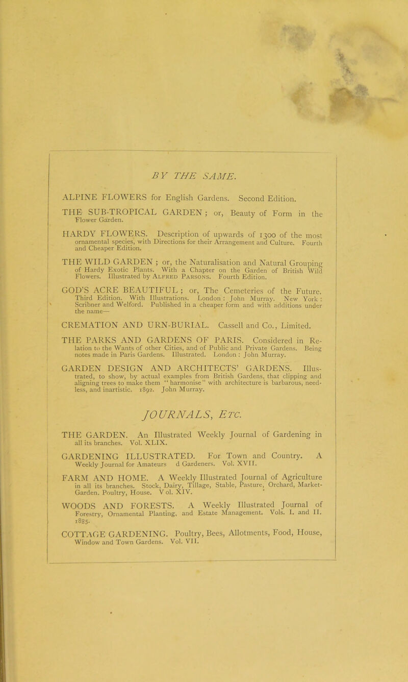 BY THE SAME. ALPINE FLOWERS for English Gardens. Second Edition. THE SUB-TROPICAL GARDEN ; or, Beauty of Form in the Flower Garden. PIARDY FLOWERS. Description of upwards of 1300 of the most ornamental species, with Directions for their Arrangement and Culture. Fourth and Cheaper Edition. THE WILD GARDEN ; or, the Naturalisation and Natural Grouping of Hardy Exotic Plants. With a Chapter on the Garden of British Wild Flowers. Illustrated by Alfred Parsons. Fourth Edition. GOD’S ACRE BEAUTIFUL ; or, The Cemeteries of the Future. Third Edition. With Illustrations. London : John Murray. New York : Scribner and Welford. Published in a cheaper form and with additions under the name— CREMATION AND URN-BURIAL. Cassell and Co., Limited. THE PARKS AND GARDENS OF PARIS. Considered in Re- lation to the Wants of other Cities, and of Public and Private Gardens. Being notes made in Paris Gardens. Illustrated. London : John Murray. GARDEN DESIGN AND ARCHITECTS’ GARDENS. Illus- trated, to show, by actual examples from British Gardens, that clipping and aligning trees to make them “ harmonise” with architecture is barbarous, need- less, and inartistic. 1892. John Murray. JOURNALS, Etc. THE GARDEN. An Illustrated Weekly Journal of Gardening in all its branches. Vol. XLIX. GARDENING ILLUSTRATED. For Town and Country. A Weekly Journal for Amateurs d Gardeners. Vol. XVII. FARM AND HOME. A Weekly Illustrated Journal of Agriculture in all its branches. Stock, Dairy, Tillage, Stable, Pasture, Orchard, Market- Garden. Poultry, House. V ol. XIV. WOODS AND FORESTS. A Weekly Illustrated Journal of Forestry, Ornamental Planting, and Estate Management. Vols. I. and II. >885- COTTAGE GARDENING. Poultry, Bees, Allotments, Food, House,