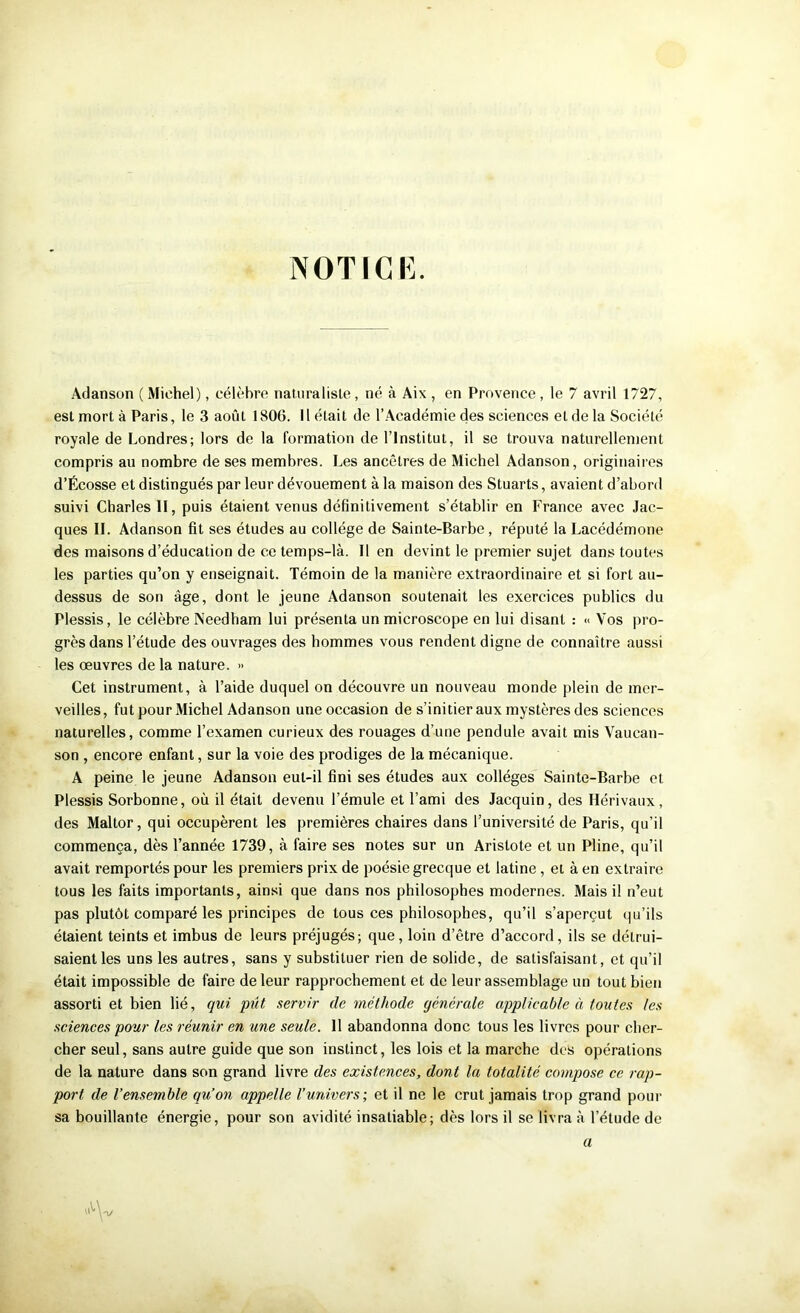 NOTICE. Adanson ( Michel), célèbre naliiralisle , né à Aix , en Provence , le 7 avril 1727, est mort à Paris, le 3 août 1806. 11 était de l’.Académie des sciences et de la Société royale de Londres; lors de la formation de l’Institut, il se trouva naturellement compris au nombre de ses membres. Les ancêtres de Michel Adanson, originaires d’Écosse et distingués par leur dévouement à la maison des Stuarts, avaient d’abord suivi Charles II, puis étaient venus définitivement s’établir en France avec Jac- ques IL Adanson fit ses études au collège de Sainte-Barbe, réputé la Lacédémone des maisons d’éducation de ce temps-là. lien devint le premier sujet dans toutes les parties qu’on y enseignait. Témoin de la manière extraordinaire et si fort au- dessus de son âge, dont le jeune Adanson soutenait les exercices publics du Plessis, le célèbre Needham lui présenta un microscope en lui disant : « Vos pro- grès dans l’étude des ouvrages des hommes vous rendent digne de connaître aussi les œuvres de la nature. » Cet instrument, à l’aide duquel on découvre un nouveau monde plein de mer- veilles, fut pour Michel Adanson une occasion de s’initier aux mystères des sciences naturelles, comme l’examen curieux des rouages d’une pendule avait mis Vaucan- son , encore enfant, sur la voie des prodiges de la mécanique. A peine le jeune Adanson eut-il fini ses études aux collèges Sainte-Barbe et Plessis Sorbonne, où il était devenu l’émule et l’ami des Jacquin, des Hérivaux, des Maltor, qui occupèrent les premières chaires dans l’université de Paris, qu’il commença, dès l’année 1739, à faire ses notes sur un Aristote et un Pline, qu’il avait remportés pour les premiers prix de poésie grecque et latine, et à en extraire tous les faits importants, ainsi que dans nos philosophes modernes. Mais il n’eut pas plutôt comparé les principes de tous ces philosophes, qu’il s’aperçut qu’ils étaient teints et imbus de leurs préjugés; que, loin d’être d’accord, ils se détrui- saient les uns les autres, sans y substituer rien de solide, de satisfaisant, et qu’il était impossible de faire de leur rapprochement et de leur assemblage un tout bien assorti et bien lié, qui pût servir de méthode générale applicable à toutes les sciences pour les réunir en une seule. 11 abandonna donc tous les livres pour cher- cher seul, sans autre guide que son instinct, les lois et la marche des opérations de la nature dans son grand livre des existences, dont la totalité compose ce rap- port de l’ensemble qu’on appelle l’univers; et il ne le crut jamais trop grand pour sa bouillante énergie, pour son avidité insatiable; dès lors il se livra à l’étude de \^\pj a