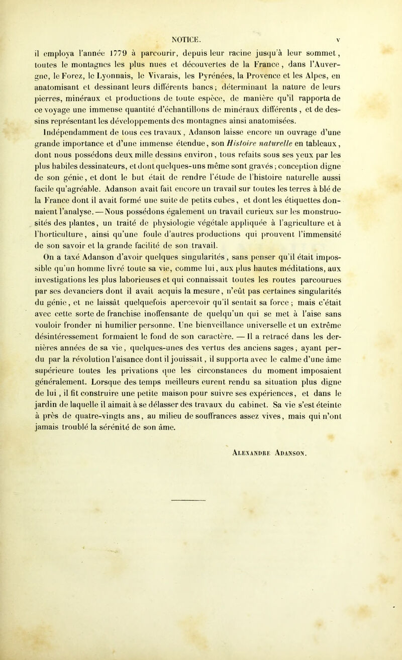 il employa l’année 1779 à parcourir, depuis leur racine jusqu’à leur sommet, toutes le montagnes les plus nues et découvertes de la France, dans l’Auver- gne, le Forez, le Lyonnais, le Vivarais, les Pyrénées, la Provence et les Alpes, en anatomisant et dessinant leurs diflérents bancs; déterminant la nature de leurs pierres, minéraux et productions de toute espèce, de manière qu’il rapporta de ce voyage une immense quantité d’échantillons de minéraux différents , et de des- sins représentant les développements des montagnes ainsi anatomisées. Indépendamment de tons ces travaux, Adanson laisse encore un ouvrage d’une grande importance et d’une immense étendue, son Histoire naturelle en tableaux, dont nous possédons deux mille dessins environ , tous refaits sous ses yeux par les plus habiles dessinateurs, et dont quelques-uns même sont gravés ; conception digne de son génie, et dont le but était de rendre l’étude de l’histoire naturelle aussi facile qu’agréable. Adanson avait fait encore un travail sur toutes les terres à blé de la France dont il avait formé une suite de petits cubes, et dont les étiquettes don- naient l’analyse.— Nous possédons également un travail curieux sur les monstruo- sités des plantes, un traité de physiologie végétale appliquée à l’agriculture et à l’horticulture, ainsi qu’une foule d’autres productions qui prouvent l’immensité de son savoir et la grande facilité de son travail. On a taxé Adanson d’avoir quelques singularités , sans penser qu’il était impos- sible qu’un homme livré toute sa vie, comme lui, aux plus hautes méditations, aux investigations les plus laborieuses et qui connaissait toutes les routes parcourues par ses devanciers dont il avait acquis la mesure, n’eût pas certaines singularités du génie, et ne laissât quelquefois apercevoir qu’il sentait sa force; mais c’était avec cette sorte de franchise inoffensante de quelqu’un qui se met à l’aise sans vouloir fronder ni humilier personne. Une bienveillance universelle et un extrême désintéressement formaient le fond de son caractère. — Il a retracé dans les der- nières années de sa vie, quelques-unes des vertus des anciens sages, ayant per- du par la révolution l'aisance dont il jouissait, il supporta avec le calme d’une âme supérieure toutes les privations cpie les circonstances du moment imposaient généralement. Lorsque des temps meilleurs eurent rendu sa situation plus digne de lui, il fit construire une petite maison pour suivre ses expériences, et dans le jardin de laquelle il aimait à se délasser des travaux du cabinet. Sa vie s’est éteinte à près de quatre-vingts ans, au milieu de souffrances assez vives, mais qui n’ont jamais troublé la sérénité de son âme. Ai.EXANi)ur Adaxsox.