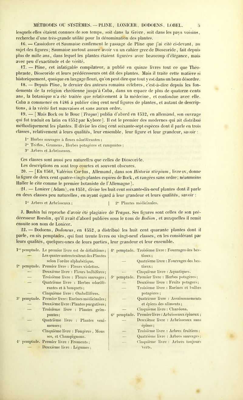 lesquels elles étaient connues de son temps, soit dans la Grèce, soit dans les pays voisins, recherche d’une très-grande utilité pour la dénomination des plantes. 16. — Cassiodore et Saumaiso confirment le passage de Pline que j’ai cité ci-devant, au sujet des figures; Saumaise surtout assure avoir vu un cahier grecde Dioscoride, fait depuis plus de mille ans, dans lequel les plantes étaient figurées avec beaucoup d’élégance, mais avec peu d’exactitude et de vérité. 17. — Pline, cet infatigable compilateur, a publié en quinze livres tout co que Théo- phraste, Dioscoride et leurs prédécesseurs ont dit des plantes. Mais il traite cette matière si historiquement, quoique en langage lleuri, qu’on peut dire que tout y est dans un beau désordre. 18. — Depuis Pline, le dernier des auteurs romains célèbres, c’est-à-dire depids les fon- dements de la religion chrétienne jusqu’à Cuba, dans un es[)ace de plus de quatorze cents ans, la botanique n’a été traitée que relativement à la médecine, et confondue avec elle. Cuba a commencé en 1486 à publier cinq cent neuf figures de plantes, et autant de descrip- tions, à la vérité fort mauvaises et sans aucun ordre. 19. — [Mais Bock ou le Bouc ['Iragus) publia d’abord en 1532, en allemand, son ouvrage qui fut traduit en latin en 1552 par KyboreJ. Il est le premier des modernes qui ait distribué méthodiquement les plantes. Il divise les cinq cent soixante-sept espèces dont il parle en trois classes, relativement à leurs qualités, leur ensemble, leur figure et leur grandeur, savoir : 1 Herbes sauvages à fleurs oJoriféraiites ; 2“ Tx'èfles, Gramens, Herbes potagères et rampantes ; .3“ Arl)res et Arbrisseaux. Ces classes sont aussi peu naturelles que celles de Dioscoride. Les descriptions en sont trop courtes et souvent obscures. 20. — [En 1561, Valérius Cordus, Allemand, dans son Hisloria slirpium, livre iv, donne la figure de deux cent ([uatre-vingts plantes copiées de Bock, et rangées sans ordre ; néanmoins Haller le cite comme le premier botaniste de l’Allemagne]. 21. — Lonicer (Adam), en 1551, divise les huit cent soixante-dix-neuf plantes dont il parle en deux classes peu naturelles, en ayant égard à leur grandeur et leurs qualités, savoir : 1 Ai'bres et Arbrisseaux ; | 2 Plantes médicinales. J. Bauhin lui reproche d’avoir été plagiaire de Tretgus. Ses figures sont celles de son jiré- décesseur Boeslin, qu’il avait d’abord publiées sous le corn do Ilodion, et auxquelles il remit ensuite son nom de Lonicer. 22. — Dodoens, Dodoneus, en 1552, a distribué les huit cent quarante plantes dont il parle, en six pemptades, qiu font trente livres ou vingt-neuf classes, en les considérant par leurs qualités, quelques-unes de leurs parties, leur grandeur et leur ensemble. l’’’ pemptade. 2“ pemptade. 3'' pemptade. 4' pemptade. Le premier livre est de définitions; Les quatre autres traitent des Plantes selon l’ordre alphabétique. Premier livre : Fleurs violettes. Deuxième livre : Fleni-s bulbifères; Troisième livre : Fleurs sauvages ; Quatrième livre : Herbes odorifé- rantes et à bouquets ; Cinquième livre : Ombellifères. Premier livre : Racines médicinales ; Deuxième livre ; Plantes purgatives ; Troisième livre ; Plantes grim- pantes; Quatrième livre ; Plantes veni- meuses ; Cinqiuème livre : Fougères , Mous ses, et Champignons. Premier livre : Froments ; Deuxième livre : Légumes ; 4' pemptade. Troisième livre : Fourrages des bes- tiaux ; — (Quatrième livre : Fourrages des hes- tiaux; — Cinquième livre : Aquatiques. 5“’ pemptade. Premier livre : Herbes potagères ; — Deuxième livre ; Fruits potagers; — Troisième livre : Racines et bulbes potagères ; — Quatrième livre : Assaisonnements et épices des aliments ; — Cinquième livre : Chardons. 6'' pemptade. Premierlivre: Arbrisseaux épineux ; — Deuxième livre : Arbrisseaux sans épines ; — Troisième livre : Arbres fruitiers; — (Quatrième livre ; Arbres sauvages ; — Cinquième livre : Arbres toujours 'verts.