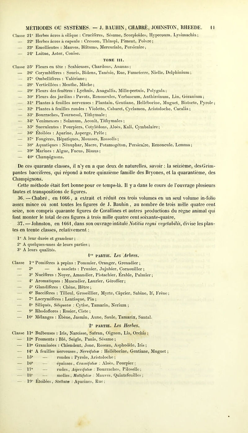 Classe 21' Herbes âcres à silique : Crucifères, Sésame, Scorpioides, Hypecoum, Lysimachia; — 22' Herbes âcres à capsule ; Cresson, Thlaspi, Piment, Poivre; — 23' Emollientes : Mauves, Blitums, Mercuriale, Persicaire; — 24' Laitue, Aster, Conise. TOME III. Classe 25' Fleurs en tête : Scabieuses, Chardons, Ananas ; — 26' Corymbifères ; Soucis, Bidens, Taiiésie, Rue, Fumeterre, Nielle, Delphinium; — 27' Ombellifères : Valériane; — 28' Verticillées : Menthe, Mâche ; — 29' Fleurs des fenêtres : Lycbnis, Anagallis, Mille-pertuis, Polygala; — .30' Fleurs des jardins : Pavots, Renoncules, Vcrbascum, Antbirrinum, Lin, Géranium; — 31' Plantes à feuilles nerveuses : Plantain, Gentiane, Helléborine, Muguet, Bistorte, Pyrole ; — 32' Plantes à feuilles rondes : Violette, Cabaret, Cyclamen, Aristoloche, Cacalia ; — 33' Bourraches, Tournesol, Tithymale; — 34' Venimeuses : Solanum, Aconit, Tithymales ; — 35' Succulentes ; Pourpiers, Cotylédons, Aloès, Kali, Cymbalaire; — 36' Étoilées : Aparine, Asperge, Prêle ; — 37' Fougères, Hépatiques, Mousses, Rossolis ; — 38' Aquatiques : Nénuphar, Macre, Potamogéton, Persicaire, Renoncule, Lemma; — 39' Marines : Algue, Fucus, Bissus; — 40' Champignons. De ces quarante classes, il n’y en a que deux de naturelles, savoir : la seizième, desGrim- pantes baccifères, qui répond à notre quinzième famille des Bryones, et la quarantième, des Champignons. Cette méthode était fort bonne pour ce temps-là. Il y a dans le cours de l’ouvrage plusieurs fautes et transpositions de figures. 36. — Chabré, en 1666 , a extrait et réduit ces trois volumes en un seul volume in-folio assez mince où sont toutes les figures de J. Bauhin, au nombre de trois mille quatre cent seize, non compris quarante figures de Corallines et autres productions du règne animal qui font monter le total de ces figures à trois mille quatre cent soixante-quatre. 37. — Johnston, en 1661, dans son ouvrage intitulé Nolilia regni vegetabilis, divise les plan- tes en trente classes, relativement : 1“ A leur durée et grandeur ; 2 A quelques-unes de leurs parties ; 3“ A leurs qualités. 1 PARTIE. Les Arbres. Classe 1 2' — 3' — 4' — 5' — 6' — 7' — 8' — 9' — 10' Classe 11' — 12' — 1.3' — 14' — 15' — 16' - 17' — 18' — 19 Pomifères à pépins : Pommier, Oranger, Grenadier ; — à osselets ; Prunier, Jujubier, Cornouiller; Nucifères : Noyer, Amandier, Pistachier, Erable, Palmier ; Aromatiques : Muscadier, Laurier, Géroilier; Glandifères : Chêne, Hêtre ; Baccifères : Tilleul, Groseillier, Myrte, Câprier, Sabine, If, Frêne; Lacrymifères : Lentisque, Pin ; Siliqués, Siliquatæ : Cytise, Tamarin, Nerium ; Rhodoflores : Rosier, Ciste ; Mélanges ; Ebène, Jasmin, Aune, Saule, Tamarix, Santal. 2' PARTIE. Les Herbes. Bulbeuses : Iris, Narcisse, Safran, Oignon, Lis, Orchis ; Froments : Blé, Seigle, Panis, Sésame ; Graminées : Chiendent, Jonc, Roseau, Asphodèle, Iris ; A feuilles nerveuses, Nervifoliœ : Helléborine, Gentiane, Muguet ; — rondes : Pyrole, Aristoloche ; — épaisses , Crassifoliæ : Aloès, Pourpier ; — rudes, AsjierifoUœ : Bourraches, Piloselle; — molles, MoUifoUœ : Mauves. Quintefeuilles ; Etoilées , Slellalæ : Aparines, Rue ;